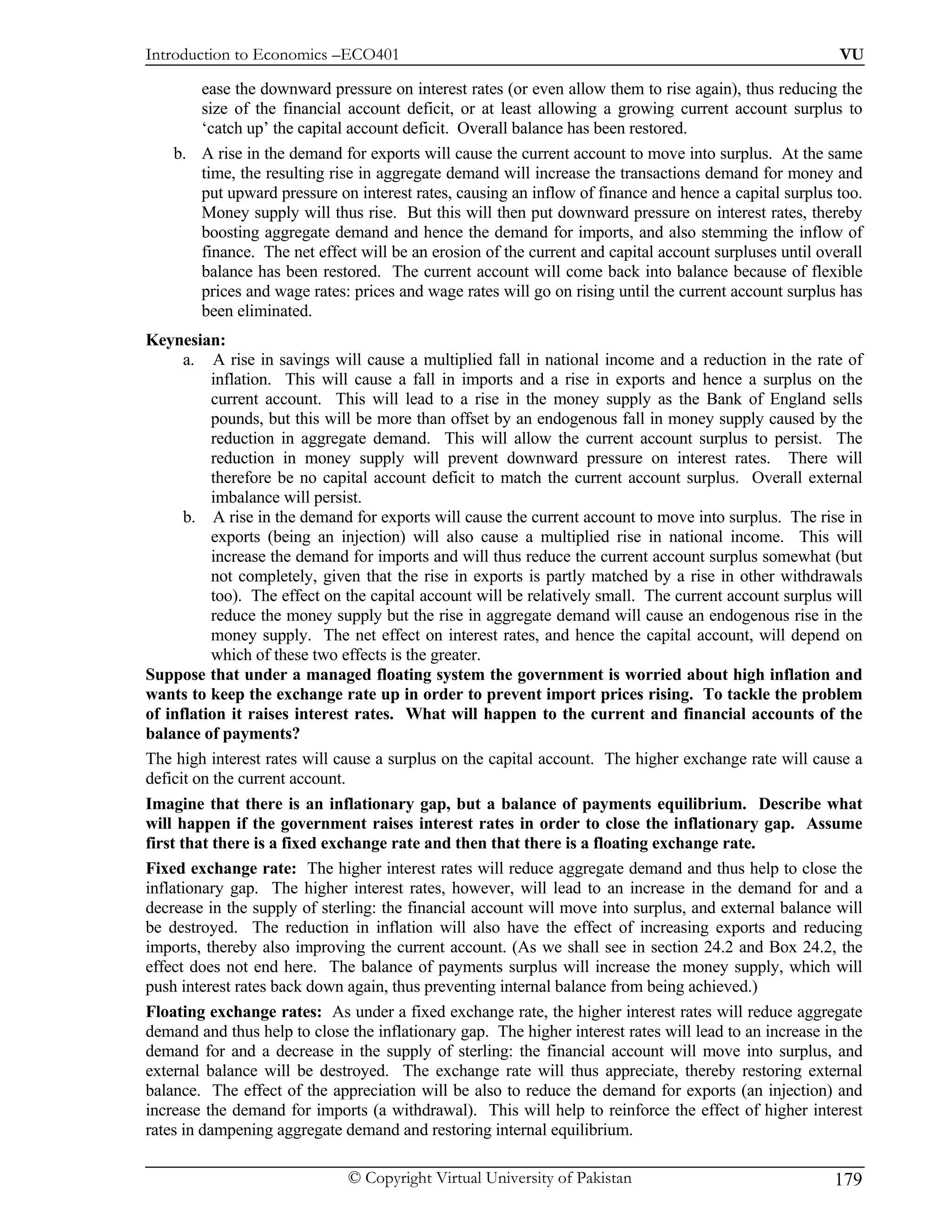 Introduction to Economics –ECO401                                                                        VU

       ease the downward pressure on interest rates (or even allow them to rise again), thus reducing the
       size of the financial account deficit, or at least allowing a growing current account surplus to
       ‘catch up’ the capital account deficit. Overall balance has been restored.
    b. A rise in the demand for exports will cause the current account to move into surplus. At the same
       time, the resulting rise in aggregate demand will increase the transactions demand for money and
       put upward pressure on interest rates, causing an inflow of finance and hence a capital surplus too.
       Money supply will thus rise. But this will then put downward pressure on interest rates, thereby
       boosting aggregate demand and hence the demand for imports, and also stemming the inflow of
       finance. The net effect will be an erosion of the current and capital account surpluses until overall
       balance has been restored. The current account will come back into balance because of flexible
       prices and wage rates: prices and wage rates will go on rising until the current account surplus has
       been eliminated.
Keynesian:
       a. A rise in savings will cause a multiplied fall in national income and a reduction in the rate of
           inflation. This will cause a fall in imports and a rise in exports and hence a surplus on the
           current account. This will lead to a rise in the money supply as the Bank of England sells
           pounds, but this will be more than offset by an endogenous fall in money supply caused by the
           reduction in aggregate demand. This will allow the current account surplus to persist. The
           reduction in money supply will prevent downward pressure on interest rates. There will
           therefore be no capital account deficit to match the current account surplus. Overall external
           imbalance will persist.
       b. A rise in the demand for exports will cause the current account to move into surplus. The rise in
           exports (being an injection) will also cause a multiplied rise in national income. This will
           increase the demand for imports and will thus reduce the current account surplus somewhat (but
           not completely, given that the rise in exports is partly matched by a rise in other withdrawals
           too). The effect on the capital account will be relatively small. The current account surplus will
           reduce the money supply but the rise in aggregate demand will cause an endogenous rise in the
           money supply. The net effect on interest rates, and hence the capital account, will depend on
           which of these two effects is the greater.
Suppose that under a managed floating system the government is worried about high inflation and
wants to keep the exchange rate up in order to prevent import prices rising. To tackle the problem
of inflation it raises interest rates. What will happen to the current and financial accounts of the
balance of payments?
The high interest rates will cause a surplus on the capital account. The higher exchange rate will cause a
deficit on the current account.
Imagine that there is an inflationary gap, but a balance of payments equilibrium. Describe what
will happen if the government raises interest rates in order to close the inflationary gap. Assume
first that there is a fixed exchange rate and then that there is a floating exchange rate.
Fixed exchange rate: The higher interest rates will reduce aggregate demand and thus help to close the
inflationary gap. The higher interest rates, however, will lead to an increase in the demand for and a
decrease in the supply of sterling: the financial account will move into surplus, and external balance will
be destroyed. The reduction in inflation will also have the effect of increasing exports and reducing
imports, thereby also improving the current account. (As we shall see in section 24.2 and Box 24.2, the
effect does not end here. The balance of payments surplus will increase the money supply, which will
push interest rates back down again, thus preventing internal balance from being achieved.)
Floating exchange rates: As under a fixed exchange rate, the higher interest rates will reduce aggregate
demand and thus help to close the inflationary gap. The higher interest rates will lead to an increase in the
demand for and a decrease in the supply of sterling: the financial account will move into surplus, and
external balance will be destroyed. The exchange rate will thus appreciate, thereby restoring external
balance. The effect of the appreciation will be also to reduce the demand for exports (an injection) and
increase the demand for imports (a withdrawal). This will help to reinforce the effect of higher interest
rates in dampening aggregate demand and restoring internal equilibrium.

                              © Copyright Virtual University of Pakistan                                179
 