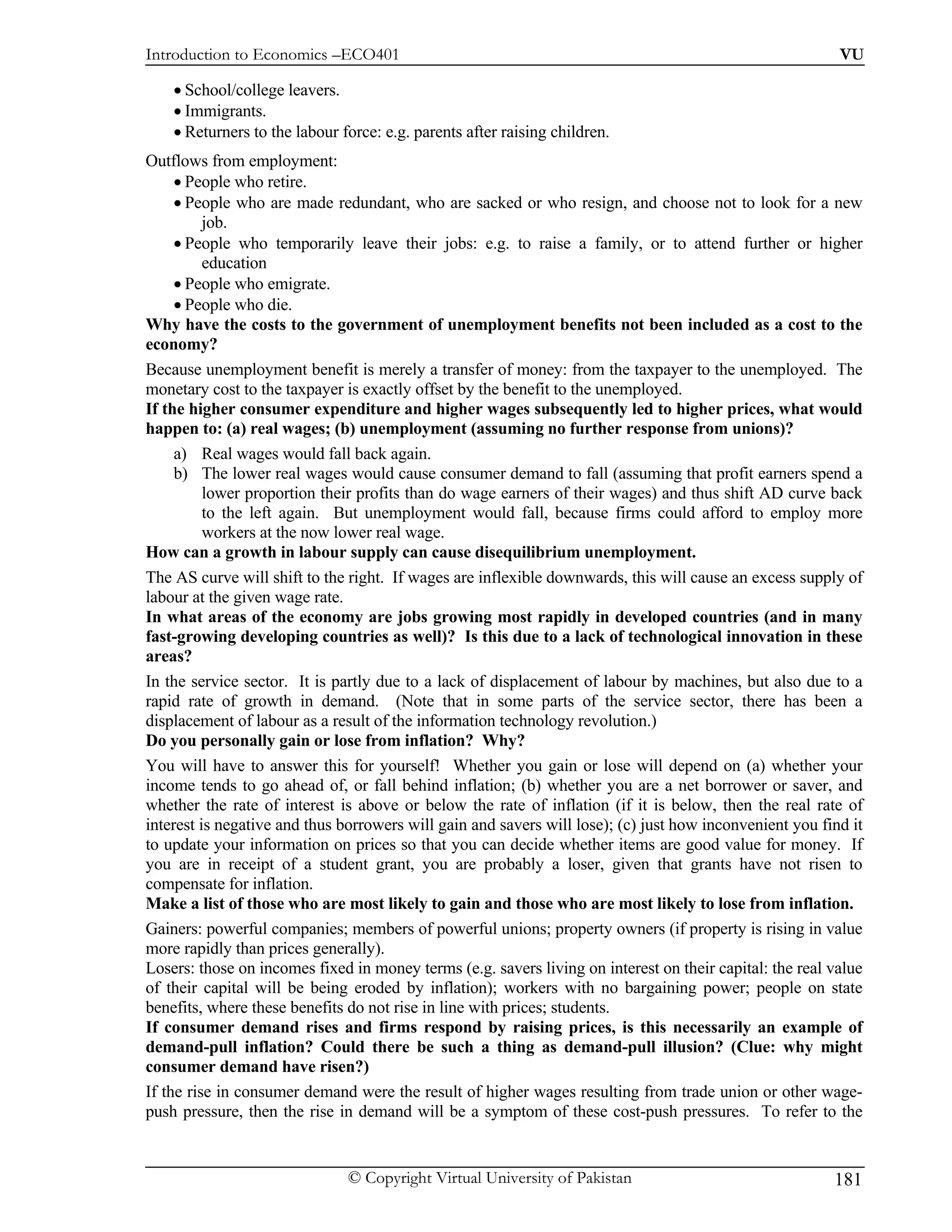 Introduction to Economics –ECO401                                                                         VU

    • School/college leavers.
    • Immigrants.
    • Returners to the labour force: e.g. parents after raising children.
Outflows from employment:
     • People who retire.
     • People who are made redundant, who are sacked or who resign, and choose not to look for a new
          job.
     • People who temporarily leave their jobs: e.g. to raise a family, or to attend further or higher
          education
     • People who emigrate.
     • People who die.
Why have the costs to the government of unemployment benefits not been included as a cost to the
economy?
Because unemployment benefit is merely a transfer of money: from the taxpayer to the unemployed. The
monetary cost to the taxpayer is exactly offset by the benefit to the unemployed.
If the higher consumer expenditure and higher wages subsequently led to higher prices, what would
happen to: (a) real wages; (b) unemployment (assuming no further response from unions)?
     a) Real wages would fall back again.
     b) The lower real wages would cause consumer demand to fall (assuming that profit earners spend a
          lower proportion their profits than do wage earners of their wages) and thus shift AD curve back
          to the left again. But unemployment would fall, because firms could afford to employ more
          workers at the now lower real wage.
How can a growth in labour supply can cause disequilibrium unemployment.
The AS curve will shift to the right. If wages are inflexible downwards, this will cause an excess supply of
labour at the given wage rate.
In what areas of the economy are jobs growing most rapidly in developed countries (and in many
fast-growing developing countries as well)? Is this due to a lack of technological innovation in these
areas?
In the service sector. It is partly due to a lack of displacement of labour by machines, but also due to a
rapid rate of growth in demand. (Note that in some parts of the service sector, there has been a
displacement of labour as a result of the information technology revolution.)
Do you personally gain or lose from inflation? Why?
You will have to answer this for yourself! Whether you gain or lose will depend on (a) whether your
income tends to go ahead of, or fall behind inflation; (b) whether you are a net borrower or saver, and
whether the rate of interest is above or below the rate of inflation (if it is below, then the real rate of
interest is negative and thus borrowers will gain and savers will lose); (c) just how inconvenient you find it
to update your information on prices so that you can decide whether items are good value for money. If
you are in receipt of a student grant, you are probably a loser, given that grants have not risen to
compensate for inflation.
Make a list of those who are most likely to gain and those who are most likely to lose from inflation.
Gainers: powerful companies; members of powerful unions; property owners (if property is rising in value
more rapidly than prices generally).
Losers: those on incomes fixed in money terms (e.g. savers living on interest on their capital: the real value
of their capital will be being eroded by inflation); workers with no bargaining power; people on state
benefits, where these benefits do not rise in line with prices; students.
If consumer demand rises and firms respond by raising prices, is this necessarily an example of
demand-pull inflation? Could there be such a thing as demand-pull illusion? (Clue: why might
consumer demand have risen?)
If the rise in consumer demand were the result of higher wages resulting from trade union or other wage-
push pressure, then the rise in demand will be a symptom of these cost-push pressures. To refer to the


                               © Copyright Virtual University of Pakistan                                181
 