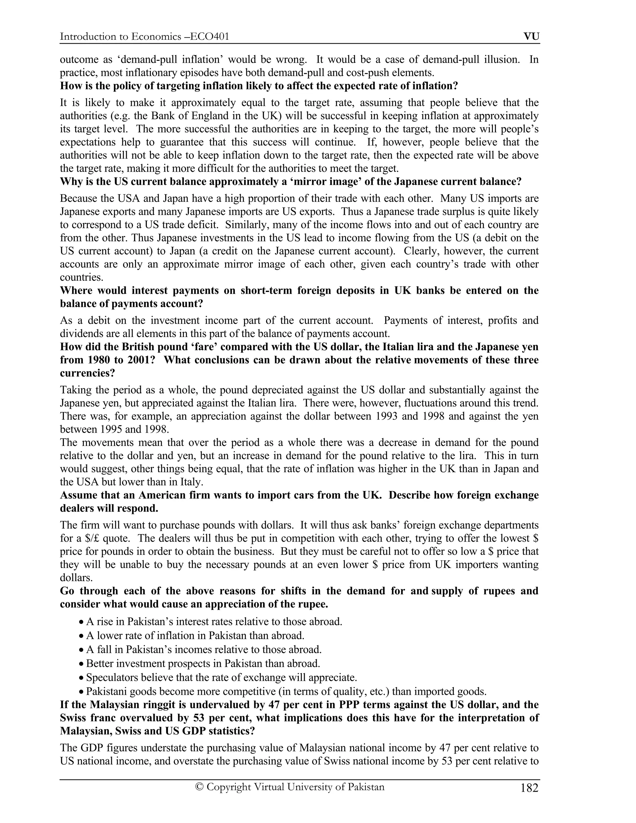Introduction to Economics –ECO401                                                                        VU

outcome as ‘demand-pull inflation’ would be wrong. It would be a case of demand-pull illusion. In
practice, most inflationary episodes have both demand-pull and cost-push elements.
How is the policy of targeting inflation likely to affect the expected rate of inflation?
It is likely to make it approximately equal to the target rate, assuming that people believe that the
authorities (e.g. the Bank of England in the UK) will be successful in keeping inflation at approximately
its target level. The more successful the authorities are in keeping to the target, the more will people’s
expectations help to guarantee that this success will continue. If, however, people believe that the
authorities will not be able to keep inflation down to the target rate, then the expected rate will be above
the target rate, making it more difficult for the authorities to meet the target.
Why is the US current balance approximately a ‘mirror image’ of the Japanese current balance?
Because the USA and Japan have a high proportion of their trade with each other. Many US imports are
Japanese exports and many Japanese imports are US exports. Thus a Japanese trade surplus is quite likely
to correspond to a US trade deficit. Similarly, many of the income flows into and out of each country are
from the other. Thus Japanese investments in the US lead to income flowing from the US (a debit on the
US current account) to Japan (a credit on the Japanese current account). Clearly, however, the current
accounts are only an approximate mirror image of each other, given each country’s trade with other
countries.
Where would interest payments on short-term foreign deposits in UK banks be entered on the
balance of payments account?
As a debit on the investment income part of the current account. Payments of interest, profits and
dividends are all elements in this part of the balance of payments account.
How did the British pound ‘fare’ compared with the US dollar, the Italian lira and the Japanese yen
from 1980 to 2001? What conclusions can be drawn about the relative movements of these three
currencies?
Taking the period as a whole, the pound depreciated against the US dollar and substantially against the
Japanese yen, but appreciated against the Italian lira. There were, however, fluctuations around this trend.
There was, for example, an appreciation against the dollar between 1993 and 1998 and against the yen
between 1995 and 1998.
The movements mean that over the period as a whole there was a decrease in demand for the pound
relative to the dollar and yen, but an increase in demand for the pound relative to the lira. This in turn
would suggest, other things being equal, that the rate of inflation was higher in the UK than in Japan and
the USA but lower than in Italy.
Assume that an American firm wants to import cars from the UK. Describe how foreign exchange
dealers will respond.
The firm will want to purchase pounds with dollars. It will thus ask banks’ foreign exchange departments
for a $/£ quote. The dealers will thus be put in competition with each other, trying to offer the lowest $
price for pounds in order to obtain the business. But they must be careful not to offer so low a $ price that
they will be unable to buy the necessary pounds at an even lower $ price from UK importers wanting
dollars.
Go through each of the above reasons for shifts in the demand for and supply of rupees and
consider what would cause an appreciation of the rupee.
     • A rise in Pakistan’s interest rates relative to those abroad.
     • A lower rate of inflation in Pakistan than abroad.
     • A fall in Pakistan’s incomes relative to those abroad.
     • Better investment prospects in Pakistan than abroad.
     • Speculators believe that the rate of exchange will appreciate.
     • Pakistani goods become more competitive (in terms of quality, etc.) than imported goods.
If the Malaysian ringgit is undervalued by 47 per cent in PPP terms against the US dollar, and the
Swiss franc overvalued by 53 per cent, what implications does this have for the interpretation of
Malaysian, Swiss and US GDP statistics?
The GDP figures understate the purchasing value of Malaysian national income by 47 per cent relative to
US national income, and overstate the purchasing value of Swiss national income by 53 per cent relative to

                              © Copyright Virtual University of Pakistan                                182
 