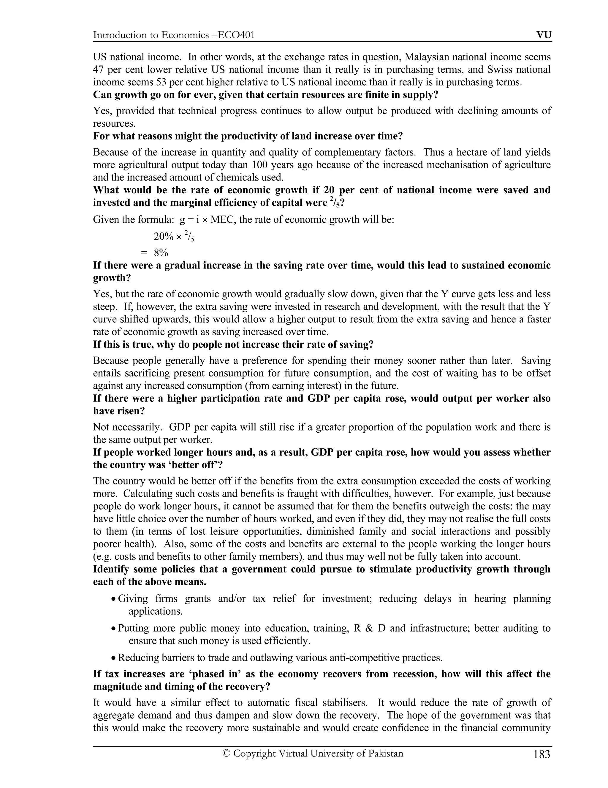 Introduction to Economics –ECO401                                                                        VU

US national income. In other words, at the exchange rates in question, Malaysian national income seems
47 per cent lower relative US national income than it really is in purchasing terms, and Swiss national
income seems 53 per cent higher relative to US national income than it really is in purchasing terms.
Can growth go on for ever, given that certain resources are finite in supply?
Yes, provided that technical progress continues to allow output be produced with declining amounts of
resources.
For what reasons might the productivity of land increase over time?
Because of the increase in quantity and quality of complementary factors. Thus a hectare of land yields
more agricultural output today than 100 years ago because of the increased mechanisation of agriculture
and the increased amount of chemicals used.
What would be the rate of economic growth if 20 per cent of national income were saved and
invested and the marginal efficiency of capital were 2/5?
Given the formula: g = i × MEC, the rate of economic growth will be:
                20% × 2/5
             = 8%
If there were a gradual increase in the saving rate over time, would this lead to sustained economic
growth?
Yes, but the rate of economic growth would gradually slow down, given that the Y curve gets less and less
steep. If, however, the extra saving were invested in research and development, with the result that the Y
curve shifted upwards, this would allow a higher output to result from the extra saving and hence a faster
rate of economic growth as saving increased over time.
If this is true, why do people not increase their rate of saving?
Because people generally have a preference for spending their money sooner rather than later. Saving
entails sacrificing present consumption for future consumption, and the cost of waiting has to be offset
against any increased consumption (from earning interest) in the future.
If there were a higher participation rate and GDP per capita rose, would output per worker also
have risen?
Not necessarily. GDP per capita will still rise if a greater proportion of the population work and there is
the same output per worker.
If people worked longer hours and, as a result, GDP per capita rose, how would you assess whether
the country was ‘better off’?
The country would be better off if the benefits from the extra consumption exceeded the costs of working
more. Calculating such costs and benefits is fraught with difficulties, however. For example, just because
people do work longer hours, it cannot be assumed that for them the benefits outweigh the costs: the may
have little choice over the number of hours worked, and even if they did, they may not realise the full costs
to them (in terms of lost leisure opportunities, diminished family and social interactions and possibly
poorer health). Also, some of the costs and benefits are external to the people working the longer hours
(e.g. costs and benefits to other family members), and thus may well not be fully taken into account.
Identify some policies that a government could pursue to stimulate productivity growth through
each of the above means.
    • Giving firms grants and/or tax relief for investment; reducing delays in hearing planning
        applications.
    • Putting more public money into education, training, R & D and infrastructure; better auditing to
        ensure that such money is used efficiently.
     • Reducing barriers to trade and outlawing various anti-competitive practices.
If tax increases are ‘phased in’ as the economy recovers from recession, how will this affect the
magnitude and timing of the recovery?
It would have a similar effect to automatic fiscal stabilisers. It would reduce the rate of growth of
aggregate demand and thus dampen and slow down the recovery. The hope of the government was that
this would make the recovery more sustainable and would create confidence in the financial community

                              © Copyright Virtual University of Pakistan                                183
 