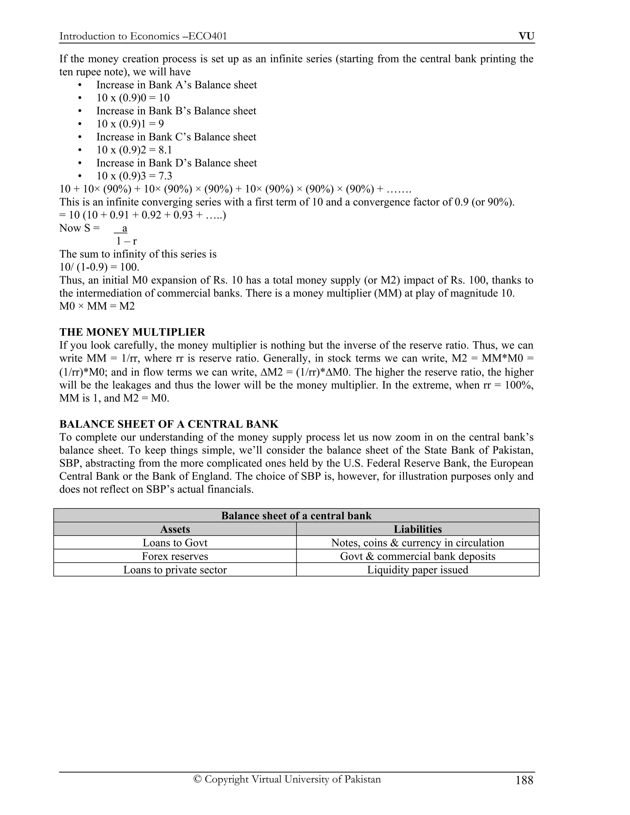 Introduction to Economics –ECO401                                                                     VU

If the money creation process is set up as an infinite series (starting from the central bank printing the
ten rupee note), we will have
     • Increase in Bank A’s Balance sheet
     • 10 x (0.9)0 = 10
     • Increase in Bank B’s Balance sheet
     • 10 x (0.9)1 = 9
     • Increase in Bank C’s Balance sheet
     • 10 x (0.9)2 = 8.1
     • Increase in Bank D’s Balance sheet
     • 10 x (0.9)3 = 7.3
10 + 10× (90%) + 10× (90%) × (90%) + 10× (90%) × (90%) × (90%) + …….
This is an infinite converging series with a first term of 10 and a convergence factor of 0.9 (or 90%).
= 10 (10 + 0.91 + 0.92 + 0.93 + …..)
Now S =        a
             1–r
The sum to infinity of this series is
10/ (1-0.9) = 100.
Thus, an initial M0 expansion of Rs. 10 has a total money supply (or M2) impact of Rs. 100, thanks to
the intermediation of commercial banks. There is a money multiplier (MM) at play of magnitude 10.
M0 × MM = M2

THE MONEY MULTIPLIER
If you look carefully, the money multiplier is nothing but the inverse of the reserve ratio. Thus, we can
write MM = 1/rr, where rr is reserve ratio. Generally, in stock terms we can write, M2 = MM*M0 =
(1/rr)*M0; and in flow terms we can write, ∆M2 = (1/rr)*∆M0. The higher the reserve ratio, the higher
will be the leakages and thus the lower will be the money multiplier. In the extreme, when rr = 100%,
MM is 1, and M2 = M0.

BALANCE SHEET OF A CENTRAL BANK
To complete our understanding of the money supply process let us now zoom in on the central bank’s
balance sheet. To keep things simple, we’ll consider the balance sheet of the State Bank of Pakistan,
SBP, abstracting from the more complicated ones held by the U.S. Federal Reserve Bank, the European
Central Bank or the Bank of England. The choice of SBP is, however, for illustration purposes only and
does not reflect on SBP’s actual financials.

                                    Balance sheet of a central bank
                      Assets                                            Liabilities
                 Loans to Govt                             Notes, coins & currency in circulation
                 Forex reserves                              Govt & commercial bank deposits
              Loans to private sector                              Liquidity paper issued




                             © Copyright Virtual University of Pakistan                              188
 