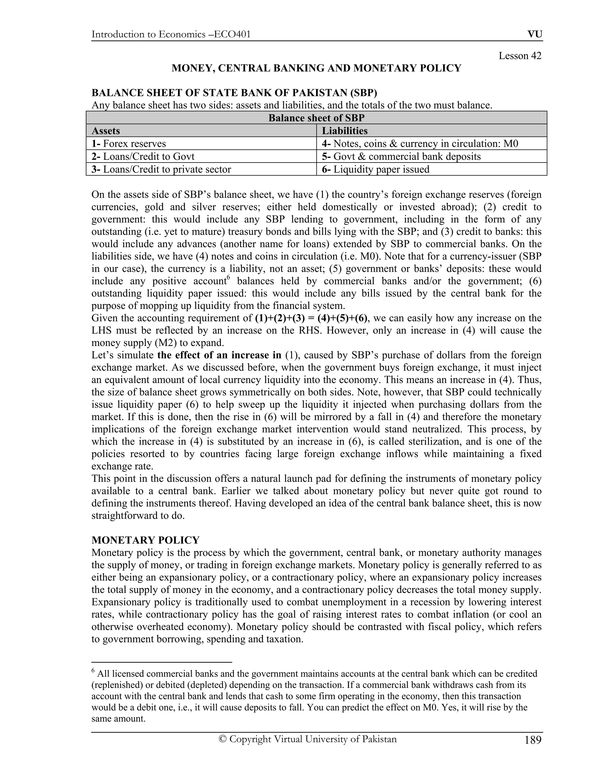 Introduction to Economics –ECO401                                                                                  VU

                                                                                                           Lesson 42
                     MONEY, CENTRAL BANKING AND MONETARY POLICY

BALANCE SHEET OF STATE BANK OF PAKISTAN (SBP)
Any balance sheet has two sides: assets and liabilities, and the totals of the two must balance.
                                         Balance sheet of SBP
Assets                                                 Liabilities
1- Forex reserves                                      4- Notes, coins & currency in circulation: M0
2- Loans/Credit to Govt                                5- Govt & commercial bank deposits
3- Loans/Credit to private sector                      6- Liquidity paper issued

On the assets side of SBP’s balance sheet, we have (1) the country’s foreign exchange reserves (foreign
currencies, gold and silver reserves; either held domestically or invested abroad); (2) credit to
government: this would include any SBP lending to government, including in the form of any
outstanding (i.e. yet to mature) treasury bonds and bills lying with the SBP; and (3) credit to banks: this
would include any advances (another name for loans) extended by SBP to commercial banks. On the
liabilities side, we have (4) notes and coins in circulation (i.e. M0). Note that for a currency-issuer (SBP
in our case), the currency is a liability, not an asset; (5) government or banks’ deposits: these would
include any positive account6 balances held by commercial banks and/or the government; (6)
outstanding liquidity paper issued: this would include any bills issued by the central bank for the
purpose of mopping up liquidity from the financial system.
Given the accounting requirement of (1)+(2)+(3) = (4)+(5)+(6), we can easily how any increase on the
LHS must be reflected by an increase on the RHS. However, only an increase in (4) will cause the
money supply (M2) to expand.
Let’s simulate the effect of an increase in (1), caused by SBP’s purchase of dollars from the foreign
exchange market. As we discussed before, when the government buys foreign exchange, it must inject
an equivalent amount of local currency liquidity into the economy. This means an increase in (4). Thus,
the size of balance sheet grows symmetrically on both sides. Note, however, that SBP could technically
issue liquidity paper (6) to help sweep up the liquidity it injected when purchasing dollars from the
market. If this is done, then the rise in (6) will be mirrored by a fall in (4) and therefore the monetary
implications of the foreign exchange market intervention would stand neutralized. This process, by
which the increase in (4) is substituted by an increase in (6), is called sterilization, and is one of the
policies resorted to by countries facing large foreign exchange inflows while maintaining a fixed
exchange rate.
This point in the discussion offers a natural launch pad for defining the instruments of monetary policy
available to a central bank. Earlier we talked about monetary policy but never quite got round to
defining the instruments thereof. Having developed an idea of the central bank balance sheet, this is now
straightforward to do.

MONETARY POLICY
Monetary policy is the process by which the government, central bank, or monetary authority manages
the supply of money, or trading in foreign exchange markets. Monetary policy is generally referred to as
either being an expansionary policy, or a contractionary policy, where an expansionary policy increases
the total supply of money in the economy, and a contractionary policy decreases the total money supply.
Expansionary policy is traditionally used to combat unemployment in a recession by lowering interest
rates, while contractionary policy has the goal of raising interest rates to combat inflation (or cool an
otherwise overheated economy). Monetary policy should be contrasted with fiscal policy, which refers
to government borrowing, spending and taxation.

6
  All licensed commercial banks and the government maintains accounts at the central bank which can be credited
(replenished) or debited (depleted) depending on the transaction. If a commercial bank withdraws cash from its
account with the central bank and lends that cash to some firm operating in the economy, then this transaction
would be a debit one, i.e., it will cause deposits to fall. You can predict the effect on M0. Yes, it will rise by the
same amount.

                                 © Copyright Virtual University of Pakistan                                       189
 