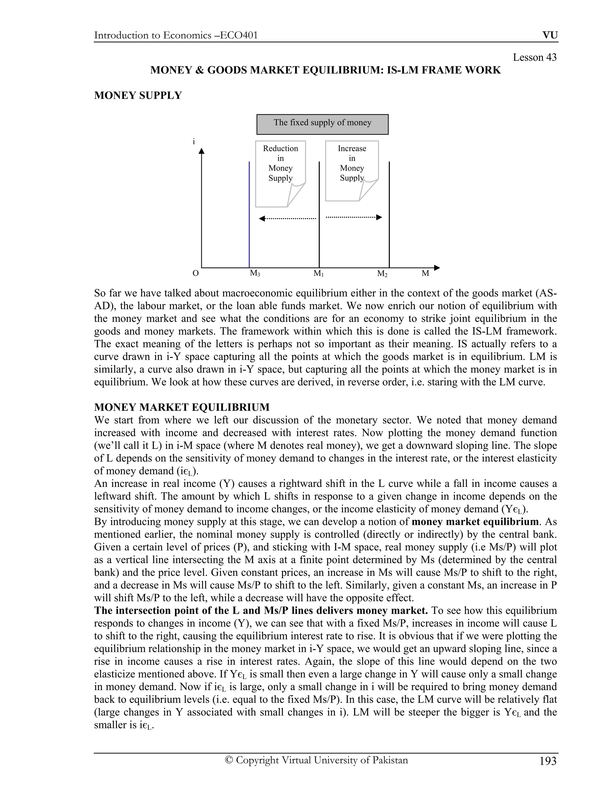 Introduction to Economics –ECO401                                                                           VU

                                                                                                     Lesson 43
             MONEY & GOODS MARKET EQUILIBRIUM: IS-LM FRAME WORK

MONEY SUPPLY

                                            The fixed supply of money

                       i
                                          Reduction         Increase
                                             in                in
                                           Money             Money
                                           Supply            Supply




                       O             M3               M1                M2     M

So far we have talked about macroeconomic equilibrium either in the context of the goods market (AS-
AD), the labour market, or the loan able funds market. We now enrich our notion of equilibrium with
the money market and see what the conditions are for an economy to strike joint equilibrium in the
goods and money markets. The framework within which this is done is called the IS-LM framework.
The exact meaning of the letters is perhaps not so important as their meaning. IS actually refers to a
curve drawn in i-Y space capturing all the points at which the goods market is in equilibrium. LM is
similarly, a curve also drawn in i-Y space, but capturing all the points at which the money market is in
equilibrium. We look at how these curves are derived, in reverse order, i.e. staring with the LM curve.

MONEY MARKET EQUILIBRIUM
We start from where we left our discussion of the monetary sector. We noted that money demand
increased with income and decreased with interest rates. Now plotting the money demand function
(we’ll call it L) in i-M space (where M denotes real money), we get a downward sloping line. The slope
of L depends on the sensitivity of money demand to changes in the interest rate, or the interest elasticity
of money demand (iєL).
An increase in real income (Y) causes a rightward shift in the L curve while a fall in income causes a
leftward shift. The amount by which L shifts in response to a given change in income depends on the
sensitivity of money demand to income changes, or the income elasticity of money demand (YєL).
By introducing money supply at this stage, we can develop a notion of money market equilibrium. As
mentioned earlier, the nominal money supply is controlled (directly or indirectly) by the central bank.
Given a certain level of prices (P), and sticking with I-M space, real money supply (i.e Ms/P) will plot
as a vertical line intersecting the M axis at a finite point determined by Ms (determined by the central
bank) and the price level. Given constant prices, an increase in Ms will cause Ms/P to shift to the right,
and a decrease in Ms will cause Ms/P to shift to the left. Similarly, given a constant Ms, an increase in P
will shift Ms/P to the left, while a decrease will have the opposite effect.
The intersection point of the L and Ms/P lines delivers money market. To see how this equilibrium
responds to changes in income (Y), we can see that with a fixed Ms/P, increases in income will cause L
to shift to the right, causing the equilibrium interest rate to rise. It is obvious that if we were plotting the
equilibrium relationship in the money market in i-Y space, we would get an upward sloping line, since a
rise in income causes a rise in interest rates. Again, the slope of this line would depend on the two
elasticize mentioned above. If YєL is small then even a large change in Y will cause only a small change
in money demand. Now if iєL is large, only a small change in i will be required to bring money demand
back to equilibrium levels (i.e. equal to the fixed Ms/P). In this case, the LM curve will be relatively flat
(large changes in Y associated with small changes in i). LM will be steeper the bigger is YєL and the
smaller is iєL.


                               © Copyright Virtual University of Pakistan                                  193
 