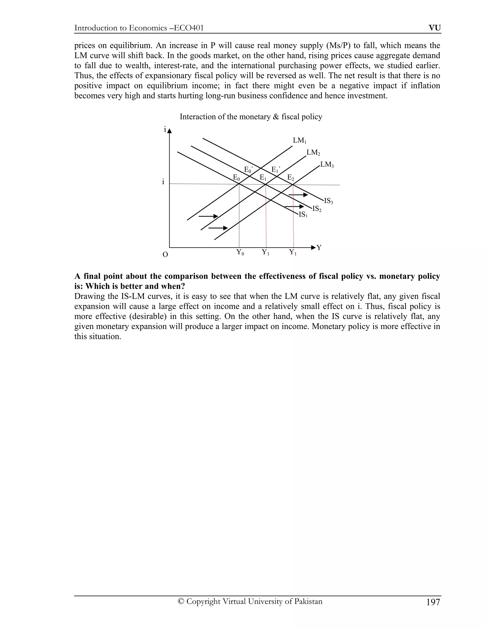 Introduction to Economics –ECO401                                                                       VU

prices on equilibrium. An increase in P will cause real money supply (Ms/P) to fall, which means the
LM curve will shift back. In the goods market, on the other hand, rising prices cause aggregate demand
to fall due to wealth, interest-rate, and the international purchasing power effects, we studied earlier.
Thus, the effects of expansionary fiscal policy will be reversed as well. The net result is that there is no
positive impact on equilibrium income; in fact there might even be a negative impact if inflation
becomes very high and starts hurting long-run business confidence and hence investment.

                               Interaction of the monetary & fiscal policy
                          i
                                                                      LM1
                                                                            LM2
                                                                                  LM3
                                                    E0`        E1`
                                               E0         E1         E2
                         i

                                                                                      IS3
                                                                                IS2
                                                                          IS1



                                                                                 Y
                          O                     Y0        Y1         Y1


A final point about the comparison between the effectiveness of fiscal policy vs. monetary policy
is: Which is better and when?
Drawing the IS-LM curves, it is easy to see that when the LM curve is relatively flat, any given fiscal
expansion will cause a large effect on income and a relatively small effect on i. Thus, fiscal policy is
more effective (desirable) in this setting. On the other hand, when the IS curve is relatively flat, any
given monetary expansion will produce a larger impact on income. Monetary policy is more effective in
this situation.




                              © Copyright Virtual University of Pakistan                               197
 