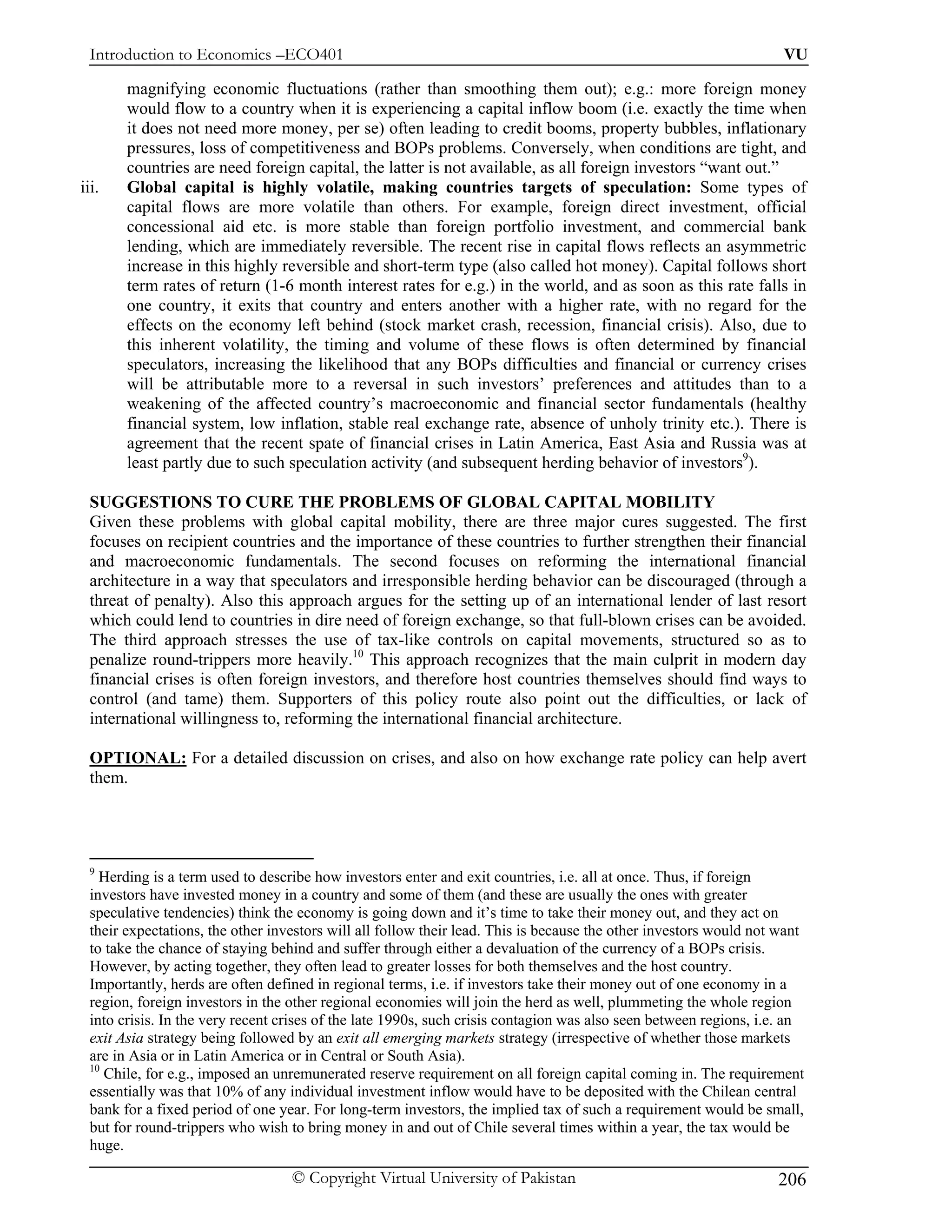 Introduction to Economics –ECO401                                                                                 VU

       magnifying economic fluctuations (rather than smoothing them out); e.g.: more foreign money
       would flow to a country when it is experiencing a capital inflow boom (i.e. exactly the time when
       it does not need more money, per se) often leading to credit booms, property bubbles, inflationary
       pressures, loss of competitiveness and BOPs problems. Conversely, when conditions are tight, and
       countries are need foreign capital, the latter is not available, as all foreign investors “want out.”
iii.   Global capital is highly volatile, making countries targets of speculation: Some types of
       capital flows are more volatile than others. For example, foreign direct investment, official
       concessional aid etc. is more stable than foreign portfolio investment, and commercial bank
       lending, which are immediately reversible. The recent rise in capital flows reflects an asymmetric
       increase in this highly reversible and short-term type (also called hot money). Capital follows short
       term rates of return (1-6 month interest rates for e.g.) in the world, and as soon as this rate falls in
       one country, it exits that country and enters another with a higher rate, with no regard for the
       effects on the economy left behind (stock market crash, recession, financial crisis). Also, due to
       this inherent volatility, the timing and volume of these flows is often determined by financial
       speculators, increasing the likelihood that any BOPs difficulties and financial or currency crises
       will be attributable more to a reversal in such investors’ preferences and attitudes than to a
       weakening of the affected country’s macroeconomic and financial sector fundamentals (healthy
       financial system, low inflation, stable real exchange rate, absence of unholy trinity etc.). There is
       agreement that the recent spate of financial crises in Latin America, East Asia and Russia was at
       least partly due to such speculation activity (and subsequent herding behavior of investors9).

 SUGGESTIONS TO CURE THE PROBLEMS OF GLOBAL CAPITAL MOBILITY
 Given these problems with global capital mobility, there are three major cures suggested. The first
 focuses on recipient countries and the importance of these countries to further strengthen their financial
 and macroeconomic fundamentals. The second focuses on reforming the international financial
 architecture in a way that speculators and irresponsible herding behavior can be discouraged (through a
 threat of penalty). Also this approach argues for the setting up of an international lender of last resort
 which could lend to countries in dire need of foreign exchange, so that full-blown crises can be avoided.
 The third approach stresses the use of tax-like controls on capital movements, structured so as to
 penalize round-trippers more heavily.10 This approach recognizes that the main culprit in modern day
 financial crises is often foreign investors, and therefore host countries themselves should find ways to
 control (and tame) them. Supporters of this policy route also point out the difficulties, or lack of
 international willingness to, reforming the international financial architecture.

 OPTIONAL: For a detailed discussion on crises, and also on how exchange rate policy can help avert
 them.




 9
   Herding is a term used to describe how investors enter and exit countries, i.e. all at once. Thus, if foreign
 investors have invested money in a country and some of them (and these are usually the ones with greater
 speculative tendencies) think the economy is going down and it’s time to take their money out, and they act on
 their expectations, the other investors will all follow their lead. This is because the other investors would not want
 to take the chance of staying behind and suffer through either a devaluation of the currency of a BOPs crisis.
 However, by acting together, they often lead to greater losses for both themselves and the host country.
 Importantly, herds are often defined in regional terms, i.e. if investors take their money out of one economy in a
 region, foreign investors in the other regional economies will join the herd as well, plummeting the whole region
 into crisis. In the very recent crises of the late 1990s, such crisis contagion was also seen between regions, i.e. an
 exit Asia strategy being followed by an exit all emerging markets strategy (irrespective of whether those markets
 are in Asia or in Latin America or in Central or South Asia).
 10
    Chile, for e.g., imposed an unremunerated reserve requirement on all foreign capital coming in. The requirement
 essentially was that 10% of any individual investment inflow would have to be deposited with the Chilean central
 bank for a fixed period of one year. For long-term investors, the implied tax of such a requirement would be small,
 but for round-trippers who wish to bring money in and out of Chile several times within a year, the tax would be
 huge.

                                  © Copyright Virtual University of Pakistan                                      206
 