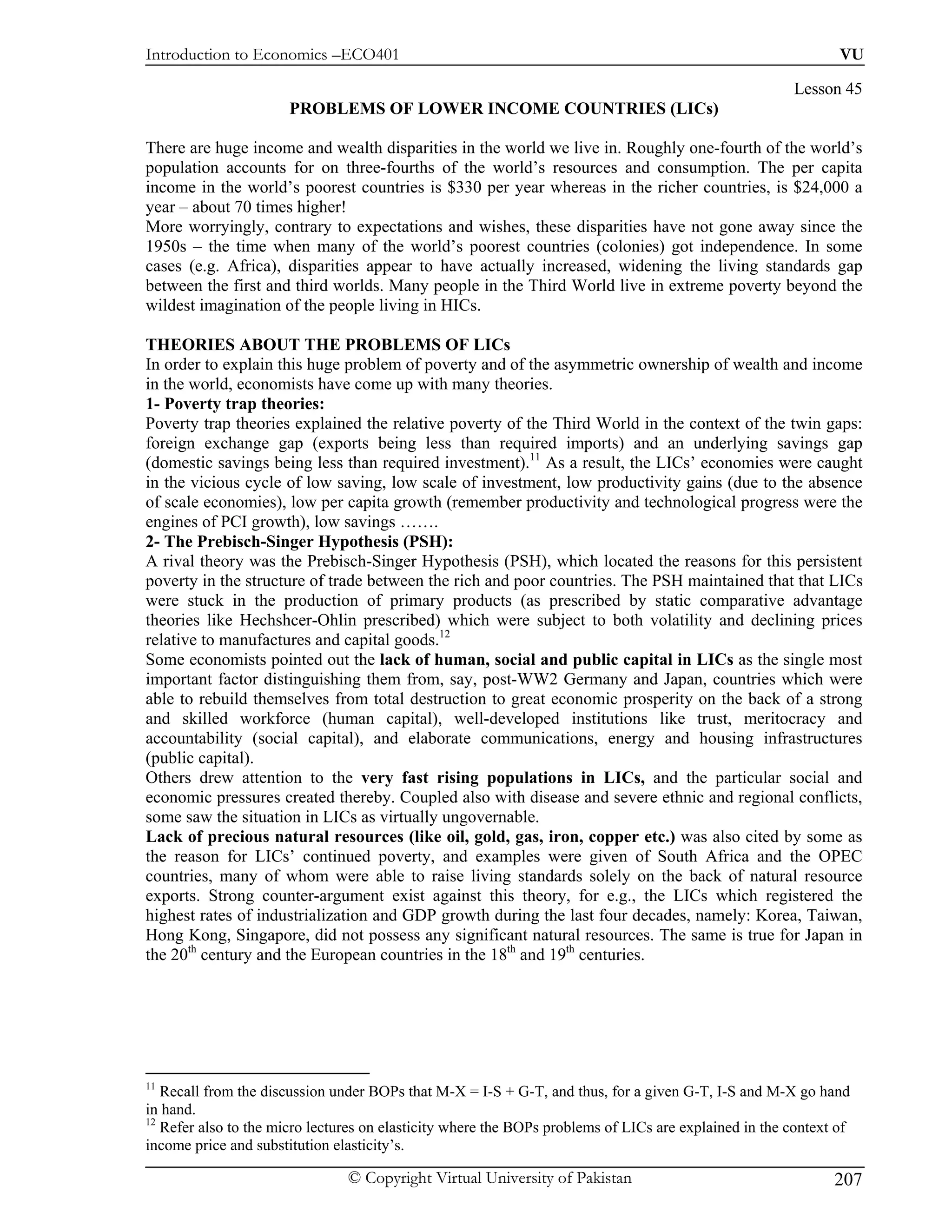 Introduction to Economics –ECO401                                                                              VU

                                                                                                        Lesson 45
                       PROBLEMS OF LOWER INCOME COUNTRIES (LICs)

There are huge income and wealth disparities in the world we live in. Roughly one-fourth of the world’s
population accounts for on three-fourths of the world’s resources and consumption. The per capita
income in the world’s poorest countries is $330 per year whereas in the richer countries, is $24,000 a
year – about 70 times higher!
More worryingly, contrary to expectations and wishes, these disparities have not gone away since the
1950s – the time when many of the world’s poorest countries (colonies) got independence. In some
cases (e.g. Africa), disparities appear to have actually increased, widening the living standards gap
between the first and third worlds. Many people in the Third World live in extreme poverty beyond the
wildest imagination of the people living in HICs.

THEORIES ABOUT THE PROBLEMS OF LICs
In order to explain this huge problem of poverty and of the asymmetric ownership of wealth and income
in the world, economists have come up with many theories.
1- Poverty trap theories:
Poverty trap theories explained the relative poverty of the Third World in the context of the twin gaps:
foreign exchange gap (exports being less than required imports) and an underlying savings gap
(domestic savings being less than required investment).11 As a result, the LICs’ economies were caught
in the vicious cycle of low saving, low scale of investment, low productivity gains (due to the absence
of scale economies), low per capita growth (remember productivity and technological progress were the
engines of PCI growth), low savings …….
2- The Prebisch-Singer Hypothesis (PSH):
A rival theory was the Prebisch-Singer Hypothesis (PSH), which located the reasons for this persistent
poverty in the structure of trade between the rich and poor countries. The PSH maintained that that LICs
were stuck in the production of primary products (as prescribed by static comparative advantage
theories like Hechshcer-Ohlin prescribed) which were subject to both volatility and declining prices
relative to manufactures and capital goods.12
Some economists pointed out the lack of human, social and public capital in LICs as the single most
important factor distinguishing them from, say, post-WW2 Germany and Japan, countries which were
able to rebuild themselves from total destruction to great economic prosperity on the back of a strong
and skilled workforce (human capital), well-developed institutions like trust, meritocracy and
accountability (social capital), and elaborate communications, energy and housing infrastructures
(public capital).
Others drew attention to the very fast rising populations in LICs, and the particular social and
economic pressures created thereby. Coupled also with disease and severe ethnic and regional conflicts,
some saw the situation in LICs as virtually ungovernable.
Lack of precious natural resources (like oil, gold, gas, iron, copper etc.) was also cited by some as
the reason for LICs’ continued poverty, and examples were given of South Africa and the OPEC
countries, many of whom were able to raise living standards solely on the back of natural resource
exports. Strong counter-argument exist against this theory, for e.g., the LICs which registered the
highest rates of industrialization and GDP growth during the last four decades, namely: Korea, Taiwan,
Hong Kong, Singapore, did not possess any significant natural resources. The same is true for Japan in
the 20th century and the European countries in the 18th and 19th centuries.




11
   Recall from the discussion under BOPs that M-X = I-S + G-T, and thus, for a given G-T, I-S and M-X go hand
in hand.
12
   Refer also to the micro lectures on elasticity where the BOPs problems of LICs are explained in the context of
income price and substitution elasticity’s.

                                © Copyright Virtual University of Pakistan                                    207
 