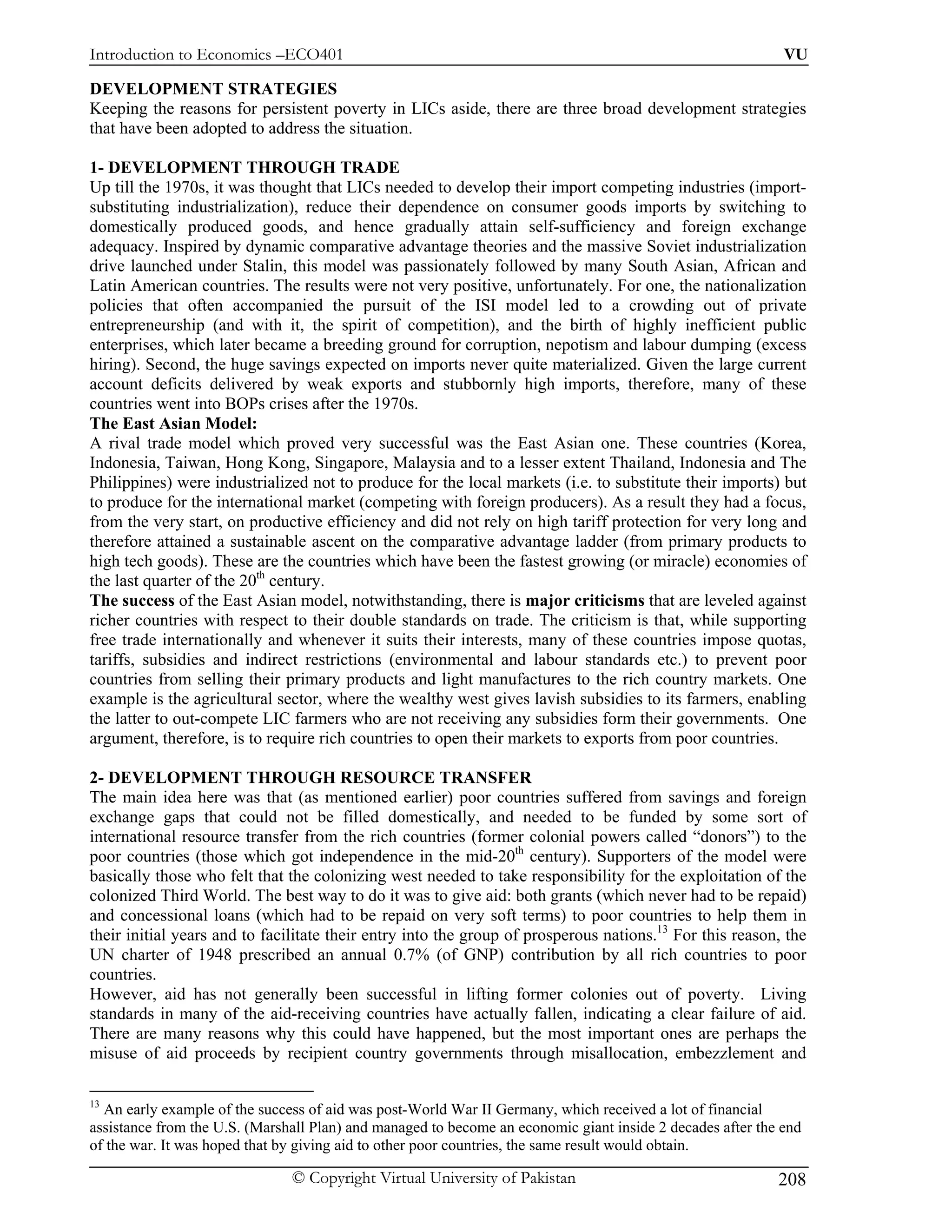 Introduction to Economics –ECO401                                                                           VU

DEVELOPMENT STRATEGIES
Keeping the reasons for persistent poverty in LICs aside, there are three broad development strategies
that have been adopted to address the situation.

1- DEVELOPMENT THROUGH TRADE
Up till the 1970s, it was thought that LICs needed to develop their import competing industries (import-
substituting industrialization), reduce their dependence on consumer goods imports by switching to
domestically produced goods, and hence gradually attain self-sufficiency and foreign exchange
adequacy. Inspired by dynamic comparative advantage theories and the massive Soviet industrialization
drive launched under Stalin, this model was passionately followed by many South Asian, African and
Latin American countries. The results were not very positive, unfortunately. For one, the nationalization
policies that often accompanied the pursuit of the ISI model led to a crowding out of private
entrepreneurship (and with it, the spirit of competition), and the birth of highly inefficient public
enterprises, which later became a breeding ground for corruption, nepotism and labour dumping (excess
hiring). Second, the huge savings expected on imports never quite materialized. Given the large current
account deficits delivered by weak exports and stubbornly high imports, therefore, many of these
countries went into BOPs crises after the 1970s.
The East Asian Model:
A rival trade model which proved very successful was the East Asian one. These countries (Korea,
Indonesia, Taiwan, Hong Kong, Singapore, Malaysia and to a lesser extent Thailand, Indonesia and The
Philippines) were industrialized not to produce for the local markets (i.e. to substitute their imports) but
to produce for the international market (competing with foreign producers). As a result they had a focus,
from the very start, on productive efficiency and did not rely on high tariff protection for very long and
therefore attained a sustainable ascent on the comparative advantage ladder (from primary products to
high tech goods). These are the countries which have been the fastest growing (or miracle) economies of
the last quarter of the 20th century.
The success of the East Asian model, notwithstanding, there is major criticisms that are leveled against
richer countries with respect to their double standards on trade. The criticism is that, while supporting
free trade internationally and whenever it suits their interests, many of these countries impose quotas,
tariffs, subsidies and indirect restrictions (environmental and labour standards etc.) to prevent poor
countries from selling their primary products and light manufactures to the rich country markets. One
example is the agricultural sector, where the wealthy west gives lavish subsidies to its farmers, enabling
the latter to out-compete LIC farmers who are not receiving any subsidies form their governments. One
argument, therefore, is to require rich countries to open their markets to exports from poor countries.

2- DEVELOPMENT THROUGH RESOURCE TRANSFER
The main idea here was that (as mentioned earlier) poor countries suffered from savings and foreign
exchange gaps that could not be filled domestically, and needed to be funded by some sort of
international resource transfer from the rich countries (former colonial powers called “donors”) to the
poor countries (those which got independence in the mid-20th century). Supporters of the model were
basically those who felt that the colonizing west needed to take responsibility for the exploitation of the
colonized Third World. The best way to do it was to give aid: both grants (which never had to be repaid)
and concessional loans (which had to be repaid on very soft terms) to poor countries to help them in
their initial years and to facilitate their entry into the group of prosperous nations.13 For this reason, the
UN charter of 1948 prescribed an annual 0.7% (of GNP) contribution by all rich countries to poor
countries.
However, aid has not generally been successful in lifting former colonies out of poverty. Living
standards in many of the aid-receiving countries have actually fallen, indicating a clear failure of aid.
There are many reasons why this could have happened, but the most important ones are perhaps the
misuse of aid proceeds by recipient country governments through misallocation, embezzlement and

13
  An early example of the success of aid was post-World War II Germany, which received a lot of financial
assistance from the U.S. (Marshall Plan) and managed to become an economic giant inside 2 decades after the end
of the war. It was hoped that by giving aid to other poor countries, the same result would obtain.

                               © Copyright Virtual University of Pakistan                                  208
 