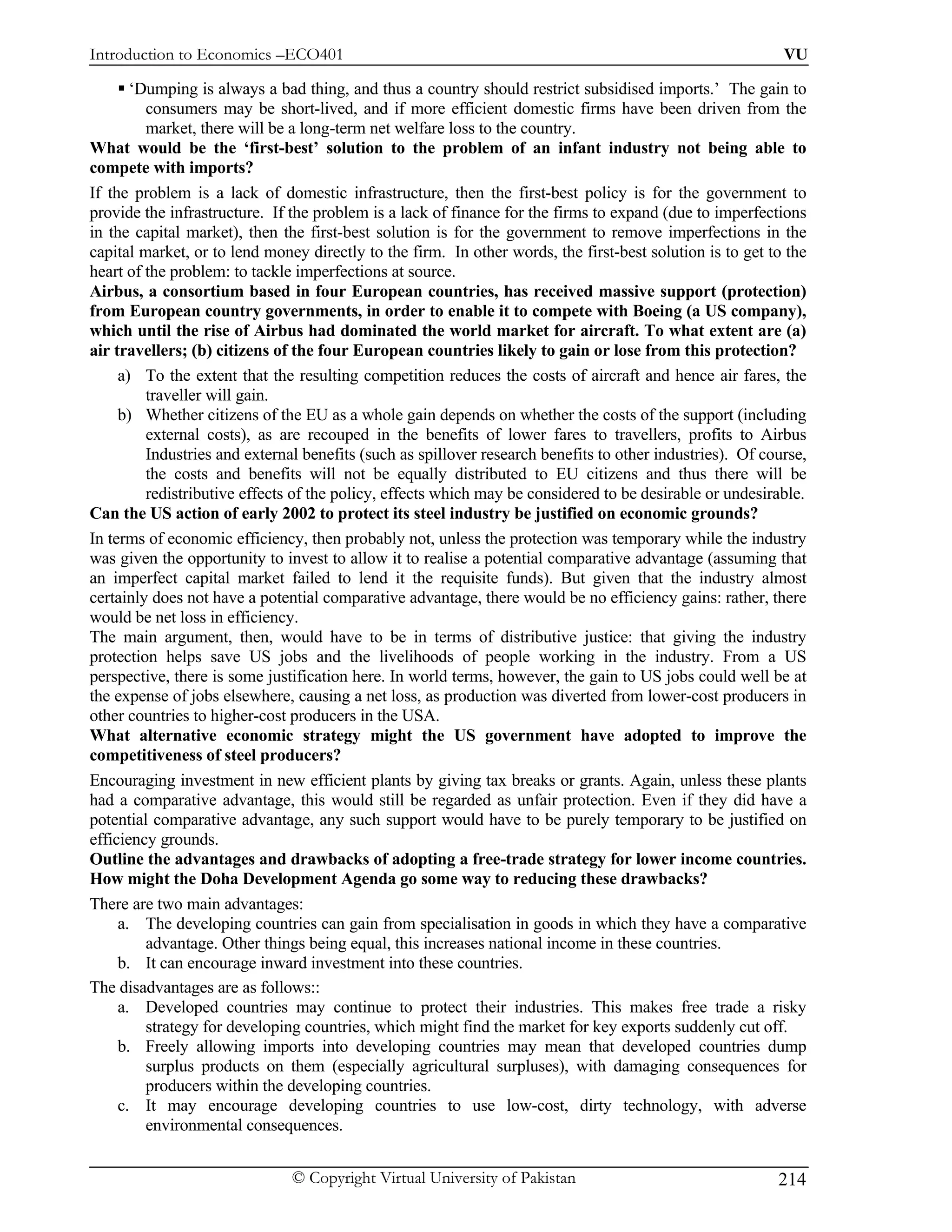 Introduction to Economics –ECO401                                                                          VU

       ‘Dumping is always a bad thing, and thus a country should restrict subsidised imports.’ The gain to
         consumers may be short-lived, and if more efficient domestic firms have been driven from the
         market, there will be a long-term net welfare loss to the country.
What would be the ‘first-best’ solution to the problem of an infant industry not being able to
compete with imports?
If the problem is a lack of domestic infrastructure, then the first-best policy is for the government to
provide the infrastructure. If the problem is a lack of finance for the firms to expand (due to imperfections
in the capital market), then the first-best solution is for the government to remove imperfections in the
capital market, or to lend money directly to the firm. In other words, the first-best solution is to get to the
heart of the problem: to tackle imperfections at source.
Airbus, a consortium based in four European countries, has received massive support (protection)
from European country governments, in order to enable it to compete with Boeing (a US company),
which until the rise of Airbus had dominated the world market for aircraft. To what extent are (a)
air travellers; (b) citizens of the four European countries likely to gain or lose from this protection?
     a) To the extent that the resulting competition reduces the costs of aircraft and hence air fares, the
         traveller will gain.
     b) Whether citizens of the EU as a whole gain depends on whether the costs of the support (including
         external costs), as are recouped in the benefits of lower fares to travellers, profits to Airbus
         Industries and external benefits (such as spillover research benefits to other industries). Of course,
         the costs and benefits will not be equally distributed to EU citizens and thus there will be
         redistributive effects of the policy, effects which may be considered to be desirable or undesirable.
Can the US action of early 2002 to protect its steel industry be justified on economic grounds?
In terms of economic efficiency, then probably not, unless the protection was temporary while the industry
was given the opportunity to invest to allow it to realise a potential comparative advantage (assuming that
an imperfect capital market failed to lend it the requisite funds). But given that the industry almost
certainly does not have a potential comparative advantage, there would be no efficiency gains: rather, there
would be net loss in efficiency.
The main argument, then, would have to be in terms of distributive justice: that giving the industry
protection helps save US jobs and the livelihoods of people working in the industry. From a US
perspective, there is some justification here. In world terms, however, the gain to US jobs could well be at
the expense of jobs elsewhere, causing a net loss, as production was diverted from lower-cost producers in
other countries to higher-cost producers in the USA.
What alternative economic strategy might the US government have adopted to improve the
competitiveness of steel producers?
Encouraging investment in new efficient plants by giving tax breaks or grants. Again, unless these plants
had a comparative advantage, this would still be regarded as unfair protection. Even if they did have a
potential comparative advantage, any such support would have to be purely temporary to be justified on
efficiency grounds.
Outline the advantages and drawbacks of adopting a free-trade strategy for lower income countries.
How might the Doha Development Agenda go some way to reducing these drawbacks?
There are two main advantages:
     a. The developing countries can gain from specialisation in goods in which they have a comparative
         advantage. Other things being equal, this increases national income in these countries.
     b. It can encourage inward investment into these countries.
The disadvantages are as follows::
     a. Developed countries may continue to protect their industries. This makes free trade a risky
         strategy for developing countries, which might find the market for key exports suddenly cut off.
     b. Freely allowing imports into developing countries may mean that developed countries dump
         surplus products on them (especially agricultural surpluses), with damaging consequences for
         producers within the developing countries.
     c. It may encourage developing countries to use low-cost, dirty technology, with adverse
         environmental consequences.


                               © Copyright Virtual University of Pakistan                                 214
 