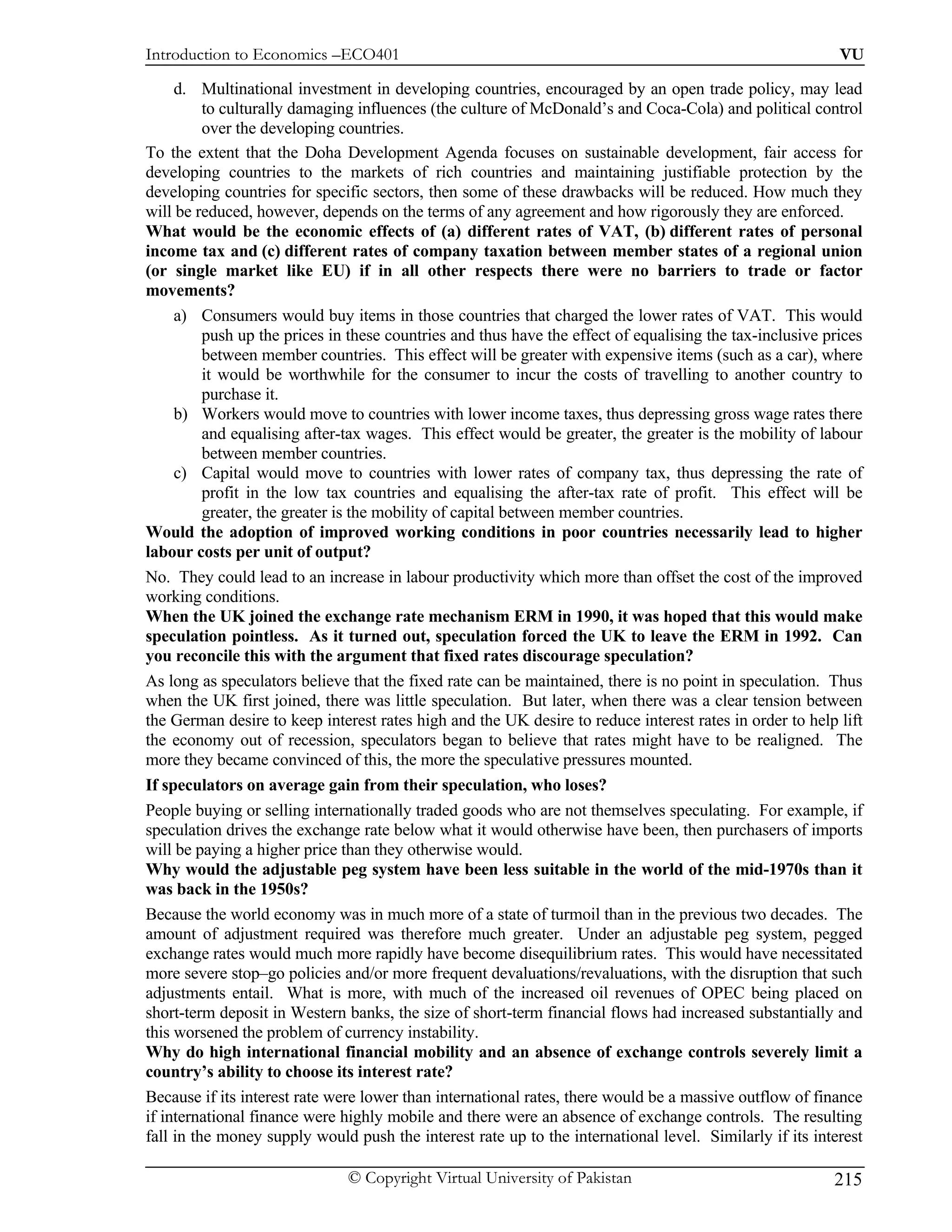 Introduction to Economics –ECO401                                                                          VU

     d. Multinational investment in developing countries, encouraged by an open trade policy, may lead
          to culturally damaging influences (the culture of McDonald’s and Coca-Cola) and political control
          over the developing countries.
To the extent that the Doha Development Agenda focuses on sustainable development, fair access for
developing countries to the markets of rich countries and maintaining justifiable protection by the
developing countries for specific sectors, then some of these drawbacks will be reduced. How much they
will be reduced, however, depends on the terms of any agreement and how rigorously they are enforced.
What would be the economic effects of (a) different rates of VAT, (b) different rates of personal
income tax and (c) different rates of company taxation between member states of a regional union
(or single market like EU) if in all other respects there were no barriers to trade or factor
movements?
     a) Consumers would buy items in those countries that charged the lower rates of VAT. This would
          push up the prices in these countries and thus have the effect of equalising the tax-inclusive prices
          between member countries. This effect will be greater with expensive items (such as a car), where
          it would be worthwhile for the consumer to incur the costs of travelling to another country to
          purchase it.
     b) Workers would move to countries with lower income taxes, thus depressing gross wage rates there
          and equalising after-tax wages. This effect would be greater, the greater is the mobility of labour
          between member countries.
     c) Capital would move to countries with lower rates of company tax, thus depressing the rate of
          profit in the low tax countries and equalising the after-tax rate of profit. This effect will be
          greater, the greater is the mobility of capital between member countries.
Would the adoption of improved working conditions in poor countries necessarily lead to higher
labour costs per unit of output?
No. They could lead to an increase in labour productivity which more than offset the cost of the improved
working conditions.
When the UK joined the exchange rate mechanism ERM in 1990, it was hoped that this would make
speculation pointless. As it turned out, speculation forced the UK to leave the ERM in 1992. Can
you reconcile this with the argument that fixed rates discourage speculation?
As long as speculators believe that the fixed rate can be maintained, there is no point in speculation. Thus
when the UK first joined, there was little speculation. But later, when there was a clear tension between
the German desire to keep interest rates high and the UK desire to reduce interest rates in order to help lift
the economy out of recession, speculators began to believe that rates might have to be realigned. The
more they became convinced of this, the more the speculative pressures mounted.
If speculators on average gain from their speculation, who loses?
People buying or selling internationally traded goods who are not themselves speculating. For example, if
speculation drives the exchange rate below what it would otherwise have been, then purchasers of imports
will be paying a higher price than they otherwise would.
Why would the adjustable peg system have been less suitable in the world of the mid-1970s than it
was back in the 1950s?
Because the world economy was in much more of a state of turmoil than in the previous two decades. The
amount of adjustment required was therefore much greater. Under an adjustable peg system, pegged
exchange rates would much more rapidly have become disequilibrium rates. This would have necessitated
more severe stop–go policies and/or more frequent devaluations/revaluations, with the disruption that such
adjustments entail. What is more, with much of the increased oil revenues of OPEC being placed on
short-term deposit in Western banks, the size of short-term financial flows had increased substantially and
this worsened the problem of currency instability.
Why do high international financial mobility and an absence of exchange controls severely limit a
country’s ability to choose its interest rate?
Because if its interest rate were lower than international rates, there would be a massive outflow of finance
if international finance were highly mobile and there were an absence of exchange controls. The resulting
fall in the money supply would push the interest rate up to the international level. Similarly if its interest

                               © Copyright Virtual University of Pakistan                                 215
 