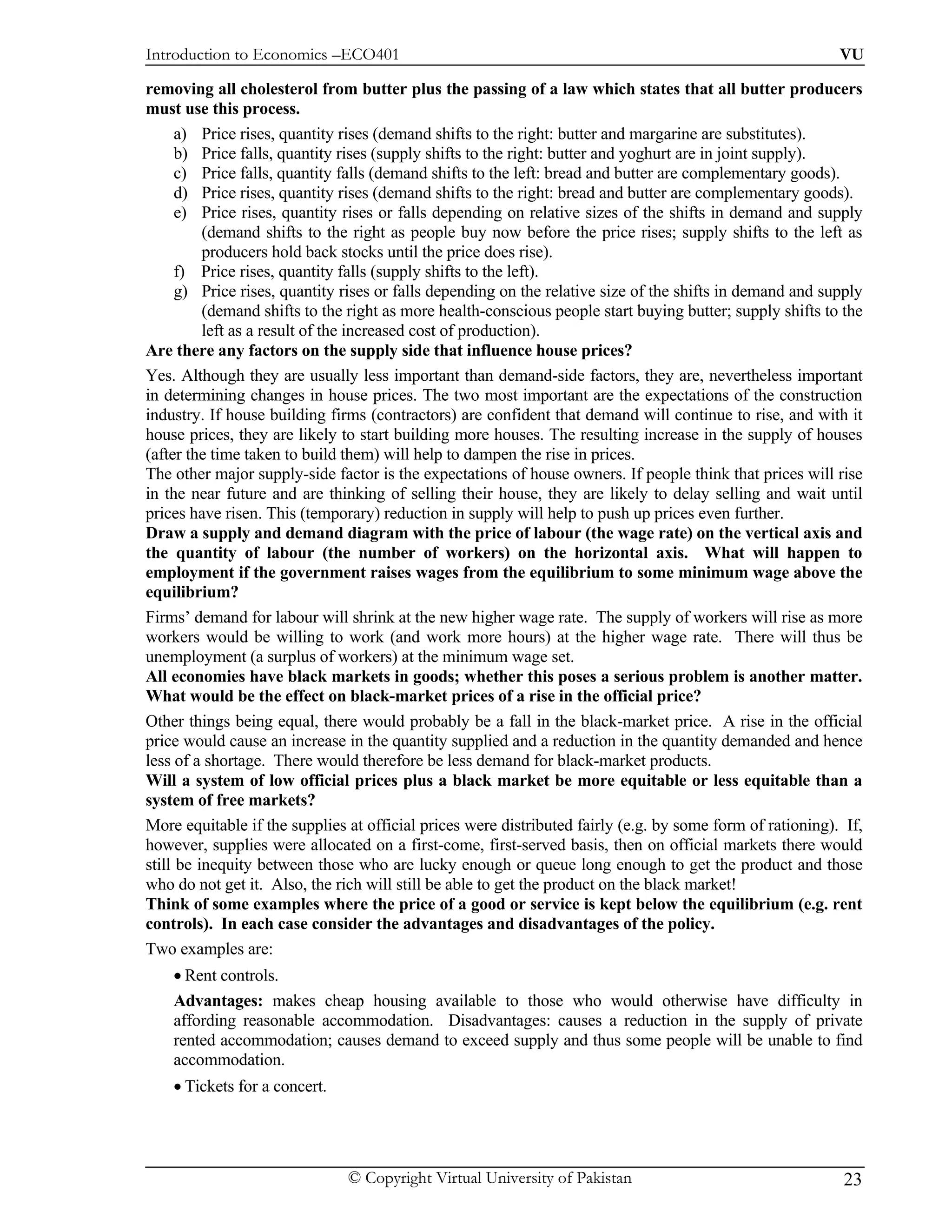 Introduction to Economics –ECO401                                                                          VU

removing all cholesterol from butter plus the passing of a law which states that all butter producers
must use this process.
      a) Price rises, quantity rises (demand shifts to the right: butter and margarine are substitutes).
      b) Price falls, quantity rises (supply shifts to the right: butter and yoghurt are in joint supply).
      c) Price falls, quantity falls (demand shifts to the left: bread and butter are complementary goods).
      d) Price rises, quantity rises (demand shifts to the right: bread and butter are complementary goods).
      e) Price rises, quantity rises or falls depending on relative sizes of the shifts in demand and supply
          (demand shifts to the right as people buy now before the price rises; supply shifts to the left as
          producers hold back stocks until the price does rise).
      f) Price rises, quantity falls (supply shifts to the left).
      g) Price rises, quantity rises or falls depending on the relative size of the shifts in demand and supply
          (demand shifts to the right as more health-conscious people start buying butter; supply shifts to the
          left as a result of the increased cost of production).
Are there any factors on the supply side that influence house prices?
Yes. Although they are usually less important than demand-side factors, they are, nevertheless important
in determining changes in house prices. The two most important are the expectations of the construction
industry. If house building firms (contractors) are confident that demand will continue to rise, and with it
house prices, they are likely to start building more houses. The resulting increase in the supply of houses
(after the time taken to build them) will help to dampen the rise in prices.
The other major supply-side factor is the expectations of house owners. If people think that prices will rise
in the near future and are thinking of selling their house, they are likely to delay selling and wait until
prices have risen. This (temporary) reduction in supply will help to push up prices even further.
Draw a supply and demand diagram with the price of labour (the wage rate) on the vertical axis and
the quantity of labour (the number of workers) on the horizontal axis. What will happen to
employment if the government raises wages from the equilibrium to some minimum wage above the
equilibrium?
Firms’ demand for labour will shrink at the new higher wage rate. The supply of workers will rise as more
workers would be willing to work (and work more hours) at the higher wage rate. There will thus be
unemployment (a surplus of workers) at the minimum wage set.
All economies have black markets in goods; whether this poses a serious problem is another matter.
What would be the effect on black-market prices of a rise in the official price?
Other things being equal, there would probably be a fall in the black-market price. A rise in the official
price would cause an increase in the quantity supplied and a reduction in the quantity demanded and hence
less of a shortage. There would therefore be less demand for black-market products.
Will a system of low official prices plus a black market be more equitable or less equitable than a
system of free markets?
More equitable if the supplies at official prices were distributed fairly (e.g. by some form of rationing). If,
however, supplies were allocated on a first-come, first-served basis, then on official markets there would
still be inequity between those who are lucky enough or queue long enough to get the product and those
who do not get it. Also, the rich will still be able to get the product on the black market!
Think of some examples where the price of a good or service is kept below the equilibrium (e.g. rent
controls). In each case consider the advantages and disadvantages of the policy.
Two examples are:
    • Rent controls.
    Advantages: makes cheap housing available to those who would otherwise have difficulty in
    affording reasonable accommodation. Disadvantages: causes a reduction in the supply of private
    rented accommodation; causes demand to exceed supply and thus some people will be unable to find
    accommodation.
    • Tickets for a concert.




                               © Copyright Virtual University of Pakistan                                   23
 