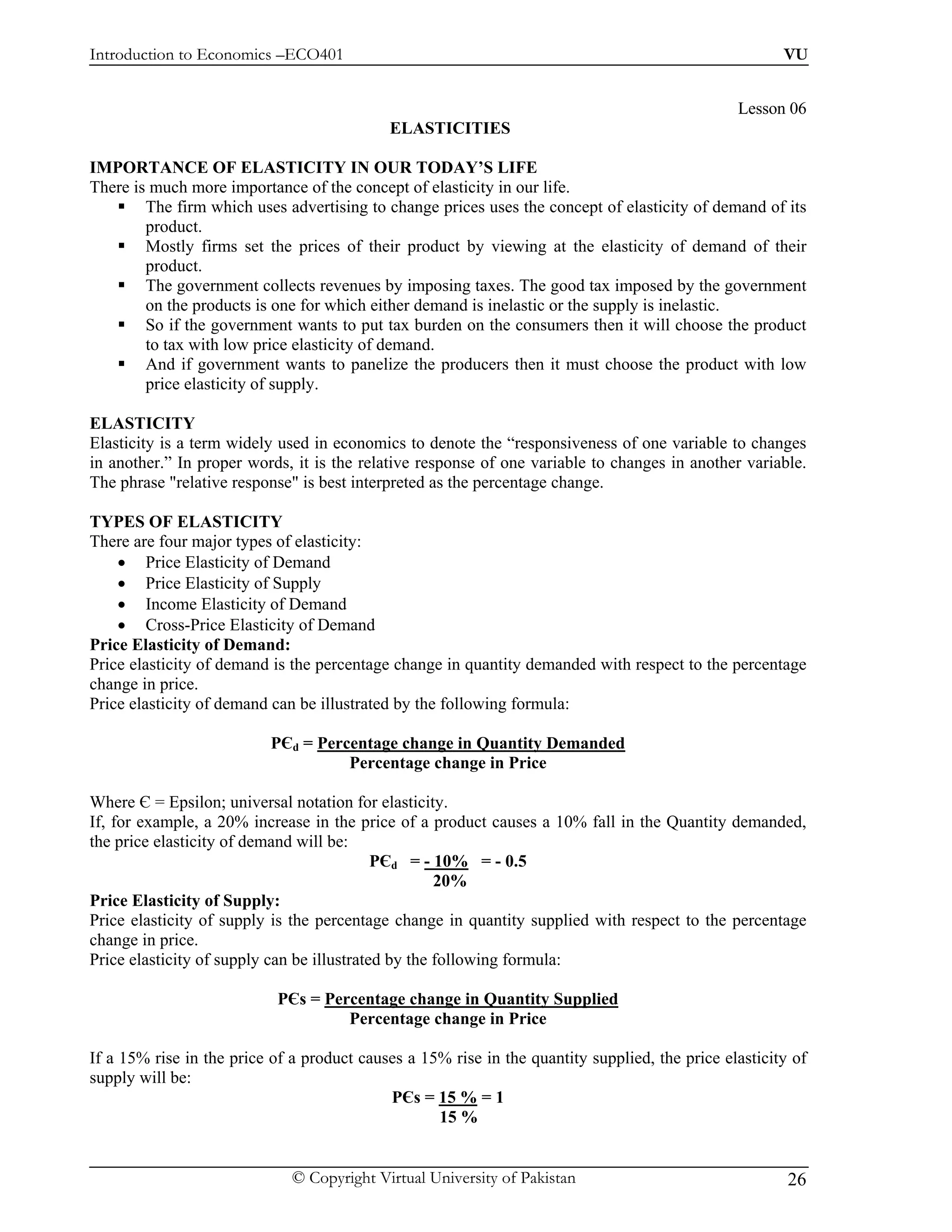 Introduction to Economics –ECO401                                                                      VU


                                                                                                Lesson 06
                                            ELASTICITIES

IMPORTANCE OF ELASTICITY IN OUR TODAY’S LIFE
There is much more importance of the concept of elasticity in our life.
        The firm which uses advertising to change prices uses the concept of elasticity of demand of its
        product.
        Mostly firms set the prices of their product by viewing at the elasticity of demand of their
        product.
        The government collects revenues by imposing taxes. The good tax imposed by the government
        on the products is one for which either demand is inelastic or the supply is inelastic.
        So if the government wants to put tax burden on the consumers then it will choose the product
        to tax with low price elasticity of demand.
        And if government wants to panelize the producers then it must choose the product with low
        price elasticity of supply.

ELASTICITY
Elasticity is a term widely used in economics to denote the “responsiveness of one variable to changes
in another.” In proper words, it is the relative response of one variable to changes in another variable.
The phrase "relative response" is best interpreted as the percentage change.

TYPES OF ELASTICITY
There are four major types of elasticity:
    • Price Elasticity of Demand
    • Price Elasticity of Supply
    • Income Elasticity of Demand
    • Cross-Price Elasticity of Demand
Price Elasticity of Demand:
Price elasticity of demand is the percentage change in quantity demanded with respect to the percentage
change in price.
Price elasticity of demand can be illustrated by the following formula:

                           PЄd = Percentage change in Quantity Demanded
                                     Percentage change in Price

Where Є = Epsilon; universal notation for elasticity.
If, for example, a 20% increase in the price of a product causes a 10% fall in the Quantity demanded,
the price elasticity of demand will be:
                                            PЄd = - 10% = - 0.5
                                                     20%
Price Elasticity of Supply:
Price elasticity of supply is the percentage change in quantity supplied with respect to the percentage
change in price.
Price elasticity of supply can be illustrated by the following formula:

                            PЄs = Percentage change in Quantity Supplied
                                     Percentage change in Price

If a 15% rise in the price of a product causes a 15% rise in the quantity supplied, the price elasticity of
supply will be:
                                            PЄs = 15 % = 1
                                                   15 %


                              © Copyright Virtual University of Pakistan                                26
 