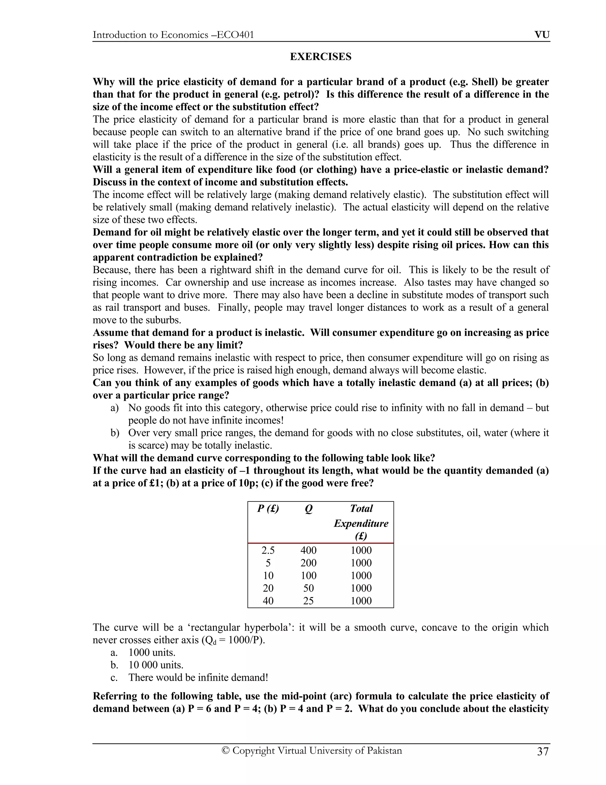 Introduction to Economics –ECO401                                                                       VU

                                              EXERCISES

Why will the price elasticity of demand for a particular brand of a product (e.g. Shell) be greater
than that for the product in general (e.g. petrol)? Is this difference the result of a difference in the
size of the income effect or the substitution effect?
The price elasticity of demand for a particular brand is more elastic than that for a product in general
because people can switch to an alternative brand if the price of one brand goes up. No such switching
will take place if the price of the product in general (i.e. all brands) goes up. Thus the difference in
elasticity is the result of a difference in the size of the substitution effect.
Will a general item of expenditure like food (or clothing) have a price-elastic or inelastic demand?
Discuss in the context of income and substitution effects.
The income effect will be relatively large (making demand relatively elastic). The substitution effect will
be relatively small (making demand relatively inelastic). The actual elasticity will depend on the relative
size of these two effects.
Demand for oil might be relatively elastic over the longer term, and yet it could still be observed that
over time people consume more oil (or only very slightly less) despite rising oil prices. How can this
apparent contradiction be explained?
Because, there has been a rightward shift in the demand curve for oil. This is likely to be the result of
rising incomes. Car ownership and use increase as incomes increase. Also tastes may have changed so
that people want to drive more. There may also have been a decline in substitute modes of transport such
as rail transport and buses. Finally, people may travel longer distances to work as a result of a general
move to the suburbs.
Assume that demand for a product is inelastic. Will consumer expenditure go on increasing as price
rises? Would there be any limit?
So long as demand remains inelastic with respect to price, then consumer expenditure will go on rising as
price rises. However, if the price is raised high enough, demand always will become elastic.
Can you think of any examples of goods which have a totally inelastic demand (a) at all prices; (b)
over a particular price range?
     a) No goods fit into this category, otherwise price could rise to infinity with no fall in demand – but
          people do not have infinite incomes!
     b) Over very small price ranges, the demand for goods with no close substitutes, oil, water (where it
          is scarce) may be totally inelastic.
What will the demand curve corresponding to the following table look like?
If the curve had an elasticity of –1 throughout its length, what would be the quantity demanded (a)
at a price of £1; (b) at a price of 10p; (c) if the good were free?

                                      P (£)       Q         Total
                                                         Expenditure
                                                             (£)
                                       2.5       400        1000
                                        5        200        1000
                                       10        100        1000
                                       20         50        1000
                                       40         25        1000

The curve will be a ‘rectangular hyperbola’: it will be a smooth curve, concave to the origin which
never crosses either axis (Qd = 1000/P).
   a. 1000 units.
   b. 10 000 units.
   c. There would be infinite demand!
Referring to the following table, use the mid-point (arc) formula to calculate the price elasticity of
demand between (a) P = 6 and P = 4; (b) P = 4 and P = 2. What do you conclude about the elasticity


                              © Copyright Virtual University of Pakistan                                 37
 