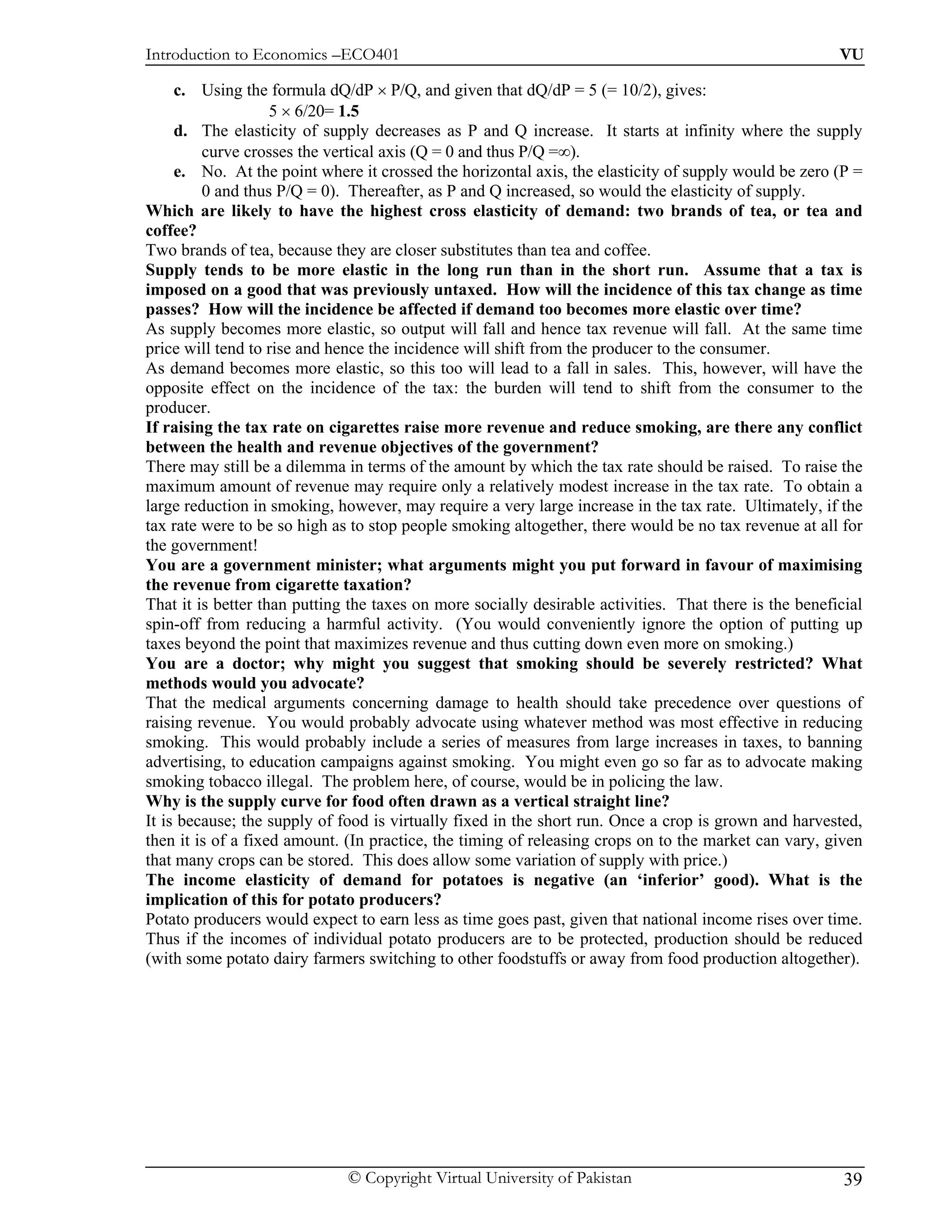 Introduction to Economics –ECO401                                                                       VU

     c. Using the formula dQ/dP × P/Q, and given that dQ/dP = 5 (= 10/2), gives:
                    5 × 6/20= 1.5
     d. The elasticity of supply decreases as P and Q increase. It starts at infinity where the supply
         curve crosses the vertical axis (Q = 0 and thus P/Q =∞).
     e. No. At the point where it crossed the horizontal axis, the elasticity of supply would be zero (P =
         0 and thus P/Q = 0). Thereafter, as P and Q increased, so would the elasticity of supply.
Which are likely to have the highest cross elasticity of demand: two brands of tea, or tea and
coffee?
Two brands of tea, because they are closer substitutes than tea and coffee.
Supply tends to be more elastic in the long run than in the short run. Assume that a tax is
imposed on a good that was previously untaxed. How will the incidence of this tax change as time
passes? How will the incidence be affected if demand too becomes more elastic over time?
As supply becomes more elastic, so output will fall and hence tax revenue will fall. At the same time
price will tend to rise and hence the incidence will shift from the producer to the consumer.
As demand becomes more elastic, so this too will lead to a fall in sales. This, however, will have the
opposite effect on the incidence of the tax: the burden will tend to shift from the consumer to the
producer.
If raising the tax rate on cigarettes raise more revenue and reduce smoking, are there any conflict
between the health and revenue objectives of the government?
There may still be a dilemma in terms of the amount by which the tax rate should be raised. To raise the
maximum amount of revenue may require only a relatively modest increase in the tax rate. To obtain a
large reduction in smoking, however, may require a very large increase in the tax rate. Ultimately, if the
tax rate were to be so high as to stop people smoking altogether, there would be no tax revenue at all for
the government!
You are a government minister; what arguments might you put forward in favour of maximising
the revenue from cigarette taxation?
That it is better than putting the taxes on more socially desirable activities. That there is the beneficial
spin-off from reducing a harmful activity. (You would conveniently ignore the option of putting up
taxes beyond the point that maximizes revenue and thus cutting down even more on smoking.)
You are a doctor; why might you suggest that smoking should be severely restricted? What
methods would you advocate?
That the medical arguments concerning damage to health should take precedence over questions of
raising revenue. You would probably advocate using whatever method was most effective in reducing
smoking. This would probably include a series of measures from large increases in taxes, to banning
advertising, to education campaigns against smoking. You might even go so far as to advocate making
smoking tobacco illegal. The problem here, of course, would be in policing the law.
Why is the supply curve for food often drawn as a vertical straight line?
It is because; the supply of food is virtually fixed in the short run. Once a crop is grown and harvested,
then it is of a fixed amount. (In practice, the timing of releasing crops on to the market can vary, given
that many crops can be stored. This does allow some variation of supply with price.)
The income elasticity of demand for potatoes is negative (an ‘inferior’ good). What is the
implication of this for potato producers?
Potato producers would expect to earn less as time goes past, given that national income rises over time.
Thus if the incomes of individual potato producers are to be protected, production should be reduced
(with some potato dairy farmers switching to other foodstuffs or away from food production altogether).




                              © Copyright Virtual University of Pakistan                                 39
 