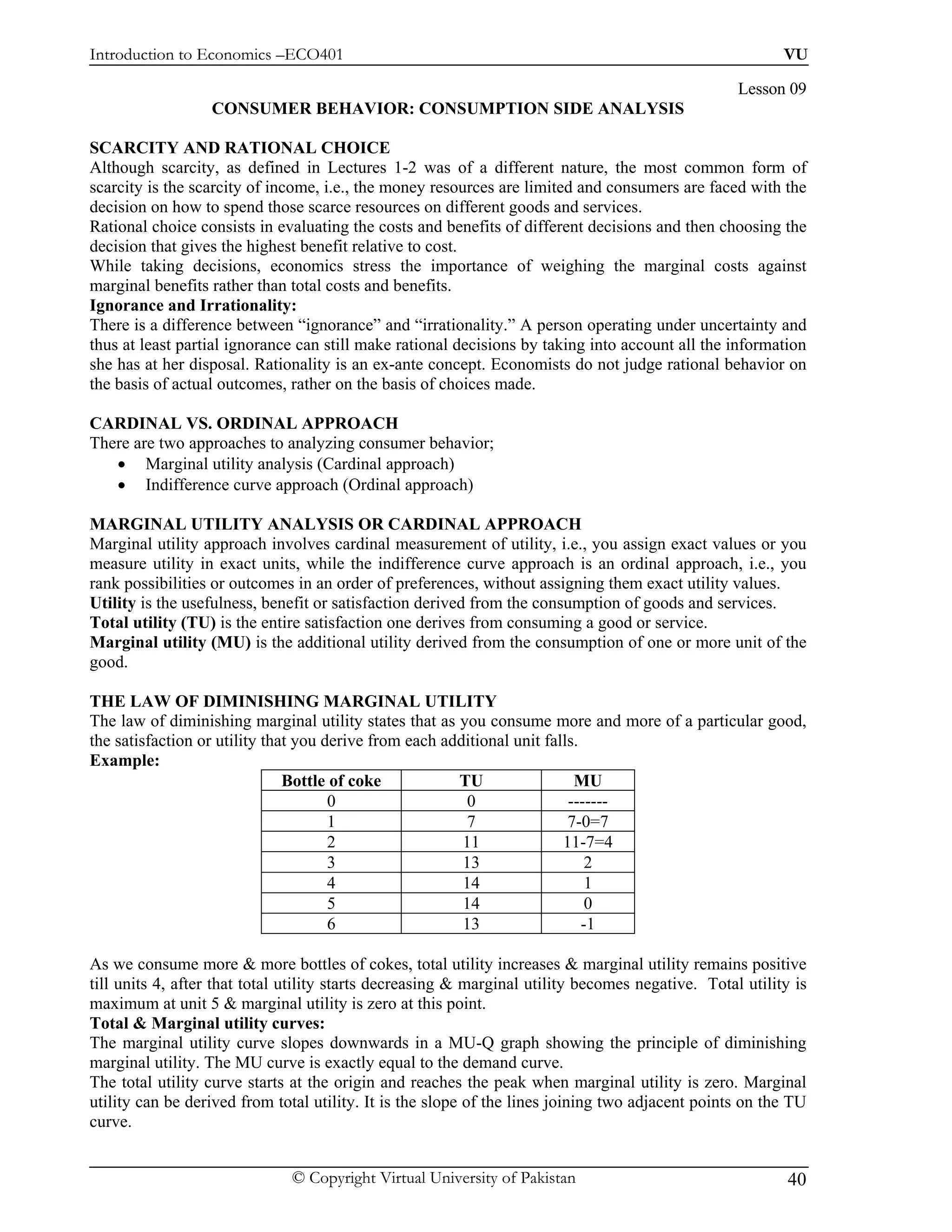 Introduction to Economics –ECO401                                                                         VU

                                                                                                   Lesson 09
                  CONSUMER BEHAVIOR: CONSUMPTION SIDE ANALYSIS

SCARCITY AND RATIONAL CHOICE
Although scarcity, as defined in Lectures 1-2 was of a different nature, the most common form of
scarcity is the scarcity of income, i.e., the money resources are limited and consumers are faced with the
decision on how to spend those scarce resources on different goods and services.
Rational choice consists in evaluating the costs and benefits of different decisions and then choosing the
decision that gives the highest benefit relative to cost.
While taking decisions, economics stress the importance of weighing the marginal costs against
marginal benefits rather than total costs and benefits.
Ignorance and Irrationality:
There is a difference between “ignorance” and “irrationality.” A person operating under uncertainty and
thus at least partial ignorance can still make rational decisions by taking into account all the information
she has at her disposal. Rationality is an ex-ante concept. Economists do not judge rational behavior on
the basis of actual outcomes, rather on the basis of choices made.

CARDINAL VS. ORDINAL APPROACH
There are two approaches to analyzing consumer behavior;
   • Marginal utility analysis (Cardinal approach)
   • Indifference curve approach (Ordinal approach)

MARGINAL UTILITY ANALYSIS OR CARDINAL APPROACH
Marginal utility approach involves cardinal measurement of utility, i.e., you assign exact values or you
measure utility in exact units, while the indifference curve approach is an ordinal approach, i.e., you
rank possibilities or outcomes in an order of preferences, without assigning them exact utility values.
Utility is the usefulness, benefit or satisfaction derived from the consumption of goods and services.
Total utility (TU) is the entire satisfaction one derives from consuming a good or service.
Marginal utility (MU) is the additional utility derived from the consumption of one or more unit of the
good.

THE LAW OF DIMINISHING MARGINAL UTILITY
The law of diminishing marginal utility states that as you consume more and more of a particular good,
the satisfaction or utility that you derive from each additional unit falls.
Example:
                               Bottle of coke           TU                 MU
                                      0                  0                -------
                                      1                   7               7-0=7
                                      2                  11              11-7=4
                                      3                  13                   2
                                      4                  14                   1
                                      5                  14                   0
                                      6                  13                  -1

As we consume more & more bottles of cokes, total utility increases & marginal utility remains positive
till units 4, after that total utility starts decreasing & marginal utility becomes negative. Total utility is
maximum at unit 5 & marginal utility is zero at this point.
Total & Marginal utility curves:
The marginal utility curve slopes downwards in a MU-Q graph showing the principle of diminishing
marginal utility. The MU curve is exactly equal to the demand curve.
The total utility curve starts at the origin and reaches the peak when marginal utility is zero. Marginal
utility can be derived from total utility. It is the slope of the lines joining two adjacent points on the TU
curve.


                               © Copyright Virtual University of Pakistan                                  40
 