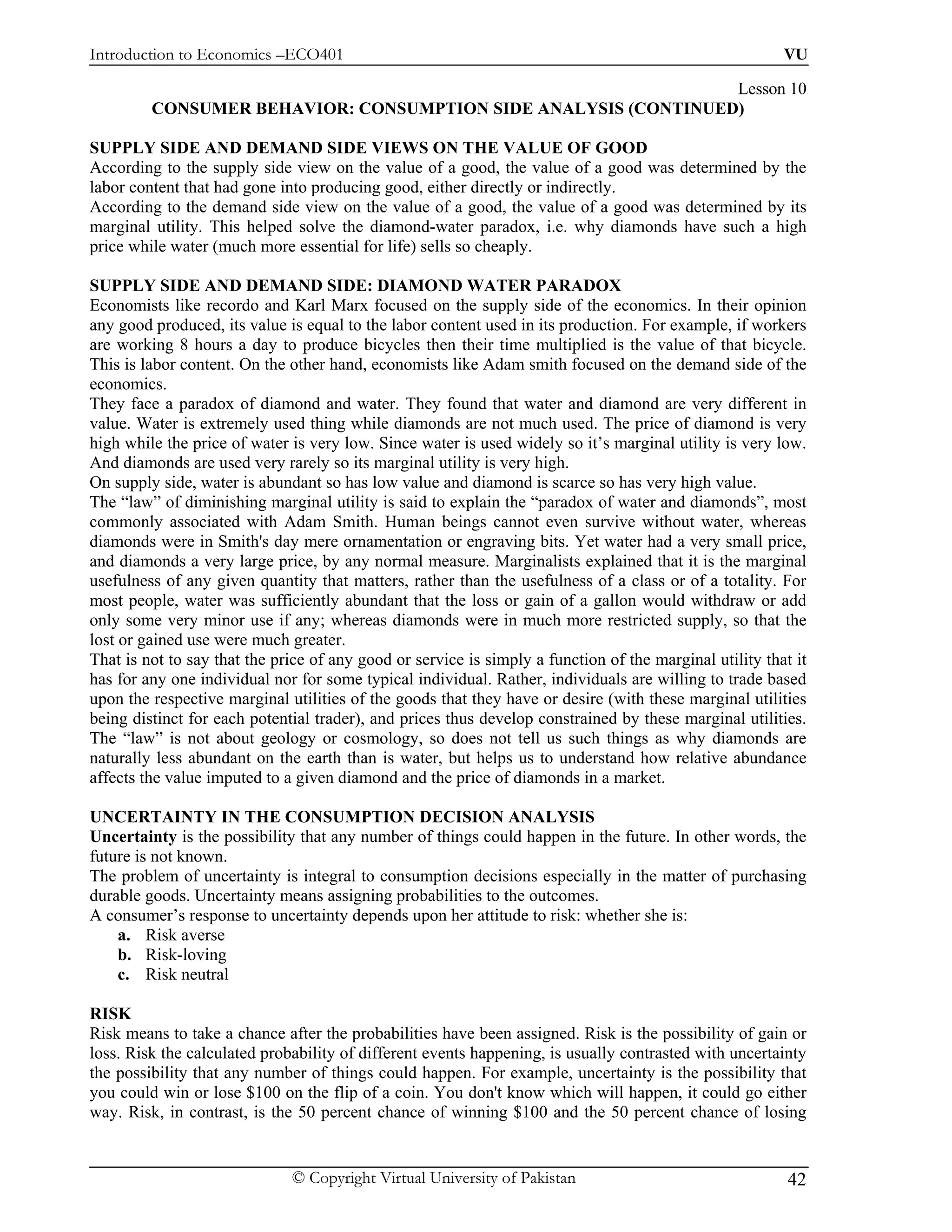 Introduction to Economics –ECO401                                                                        VU

                                                                Lesson 10
         CONSUMER BEHAVIOR: CONSUMPTION SIDE ANALYSIS (CONTINUED)

SUPPLY SIDE AND DEMAND SIDE VIEWS ON THE VALUE OF GOOD
According to the supply side view on the value of a good, the value of a good was determined by the
labor content that had gone into producing good, either directly or indirectly.
According to the demand side view on the value of a good, the value of a good was determined by its
marginal utility. This helped solve the diamond-water paradox, i.e. why diamonds have such a high
price while water (much more essential for life) sells so cheaply.

SUPPLY SIDE AND DEMAND SIDE: DIAMOND WATER PARADOX
Economists like recordo and Karl Marx focused on the supply side of the economics. In their opinion
any good produced, its value is equal to the labor content used in its production. For example, if workers
are working 8 hours a day to produce bicycles then their time multiplied is the value of that bicycle.
This is labor content. On the other hand, economists like Adam smith focused on the demand side of the
economics.
They face a paradox of diamond and water. They found that water and diamond are very different in
value. Water is extremely used thing while diamonds are not much used. The price of diamond is very
high while the price of water is very low. Since water is used widely so it’s marginal utility is very low.
And diamonds are used very rarely so its marginal utility is very high.
On supply side, water is abundant so has low value and diamond is scarce so has very high value.
The “law” of diminishing marginal utility is said to explain the “paradox of water and diamonds”, most
commonly associated with Adam Smith. Human beings cannot even survive without water, whereas
diamonds were in Smith's day mere ornamentation or engraving bits. Yet water had a very small price,
and diamonds a very large price, by any normal measure. Marginalists explained that it is the marginal
usefulness of any given quantity that matters, rather than the usefulness of a class or of a totality. For
most people, water was sufficiently abundant that the loss or gain of a gallon would withdraw or add
only some very minor use if any; whereas diamonds were in much more restricted supply, so that the
lost or gained use were much greater.
That is not to say that the price of any good or service is simply a function of the marginal utility that it
has for any one individual nor for some typical individual. Rather, individuals are willing to trade based
upon the respective marginal utilities of the goods that they have or desire (with these marginal utilities
being distinct for each potential trader), and prices thus develop constrained by these marginal utilities.
The “law” is not about geology or cosmology, so does not tell us such things as why diamonds are
naturally less abundant on the earth than is water, but helps us to understand how relative abundance
affects the value imputed to a given diamond and the price of diamonds in a market.

UNCERTAINTY IN THE CONSUMPTION DECISION ANALYSIS
Uncertainty is the possibility that any number of things could happen in the future. In other words, the
future is not known.
The problem of uncertainty is integral to consumption decisions especially in the matter of purchasing
durable goods. Uncertainty means assigning probabilities to the outcomes.
A consumer’s response to uncertainty depends upon her attitude to risk: whether she is:
    a. Risk averse
    b. Risk-loving
    c. Risk neutral

RISK
Risk means to take a chance after the probabilities have been assigned. Risk is the possibility of gain or
loss. Risk the calculated probability of different events happening, is usually contrasted with uncertainty
the possibility that any number of things could happen. For example, uncertainty is the possibility that
you could win or lose $100 on the flip of a coin. You don't know which will happen, it could go either
way. Risk, in contrast, is the 50 percent chance of winning $100 and the 50 percent chance of losing


                              © Copyright Virtual University of Pakistan                                  42
 