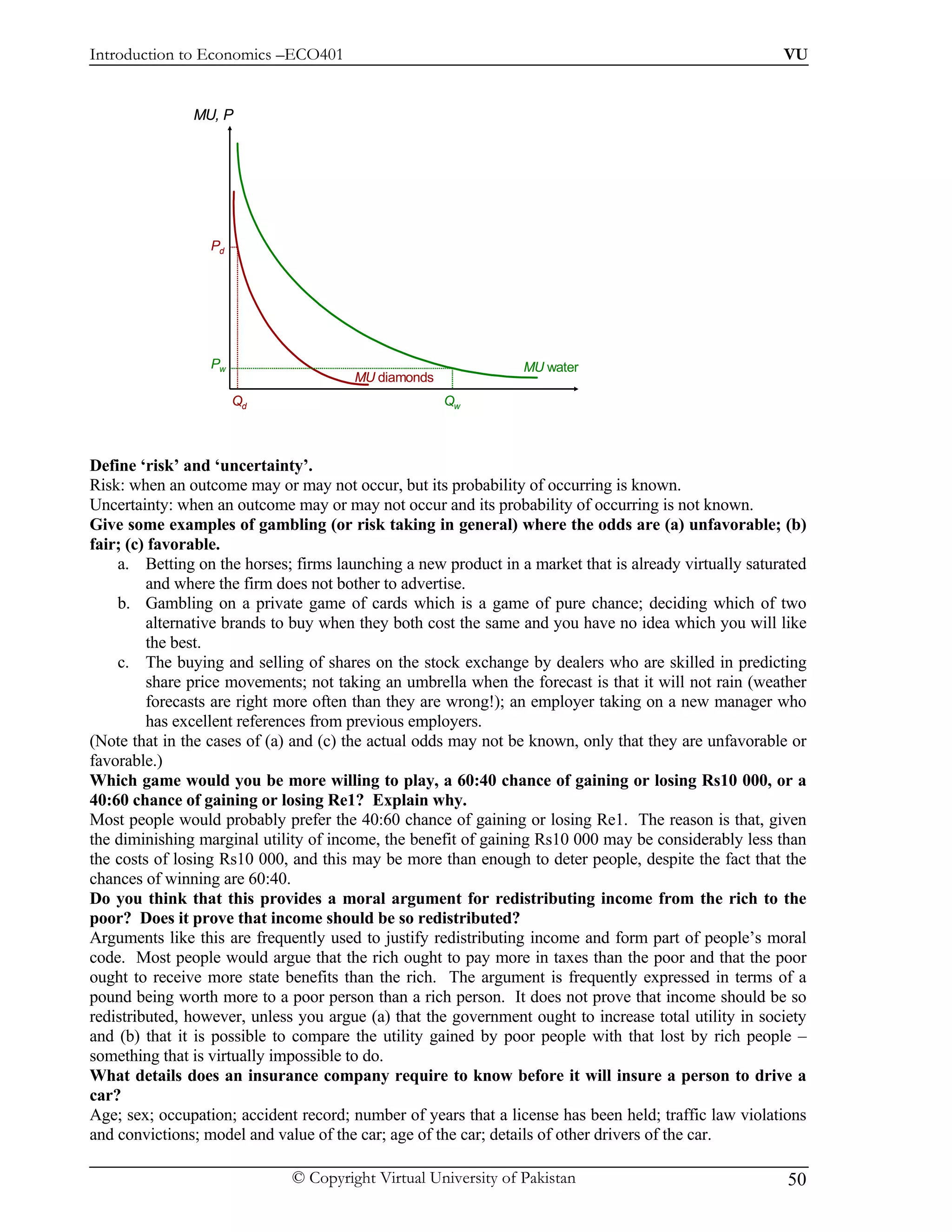 Introduction to Economics –ECO401                                                                      VU


               MU, P




                  Pd




                  Pw                                            MU water
                                       MU diamonds
                       Qd                            Qw



Define ‘risk’ and ‘uncertainty’.
Risk: when an outcome may or may not occur, but its probability of occurring is known.
Uncertainty: when an outcome may or may not occur and its probability of occurring is not known.
Give some examples of gambling (or risk taking in general) where the odds are (a) unfavorable; (b)
fair; (c) favorable.
    a. Betting on the horses; firms launching a new product in a market that is already virtually saturated
         and where the firm does not bother to advertise.
    b. Gambling on a private game of cards which is a game of pure chance; deciding which of two
         alternative brands to buy when they both cost the same and you have no idea which you will like
         the best.
    c. The buying and selling of shares on the stock exchange by dealers who are skilled in predicting
         share price movements; not taking an umbrella when the forecast is that it will not rain (weather
         forecasts are right more often than they are wrong!); an employer taking on a new manager who
         has excellent references from previous employers.
(Note that in the cases of (a) and (c) the actual odds may not be known, only that they are unfavorable or
favorable.)
Which game would you be more willing to play, a 60:40 chance of gaining or losing Rs10 000, or a
40:60 chance of gaining or losing Re1? Explain why.
Most people would probably prefer the 40:60 chance of gaining or losing Re1. The reason is that, given
the diminishing marginal utility of income, the benefit of gaining Rs10 000 may be considerably less than
the costs of losing Rs10 000, and this may be more than enough to deter people, despite the fact that the
chances of winning are 60:40.
Do you think that this provides a moral argument for redistributing income from the rich to the
poor? Does it prove that income should be so redistributed?
Arguments like this are frequently used to justify redistributing income and form part of people’s moral
code. Most people would argue that the rich ought to pay more in taxes than the poor and that the poor
ought to receive more state benefits than the rich. The argument is frequently expressed in terms of a
pound being worth more to a poor person than a rich person. It does not prove that income should be so
redistributed, however, unless you argue (a) that the government ought to increase total utility in society
and (b) that it is possible to compare the utility gained by poor people with that lost by rich people –
something that is virtually impossible to do.
What details does an insurance company require to know before it will insure a person to drive a
car?
Age; sex; occupation; accident record; number of years that a license has been held; traffic law violations
and convictions; model and value of the car; age of the car; details of other drivers of the car.

                              © Copyright Virtual University of Pakistan                                50
 