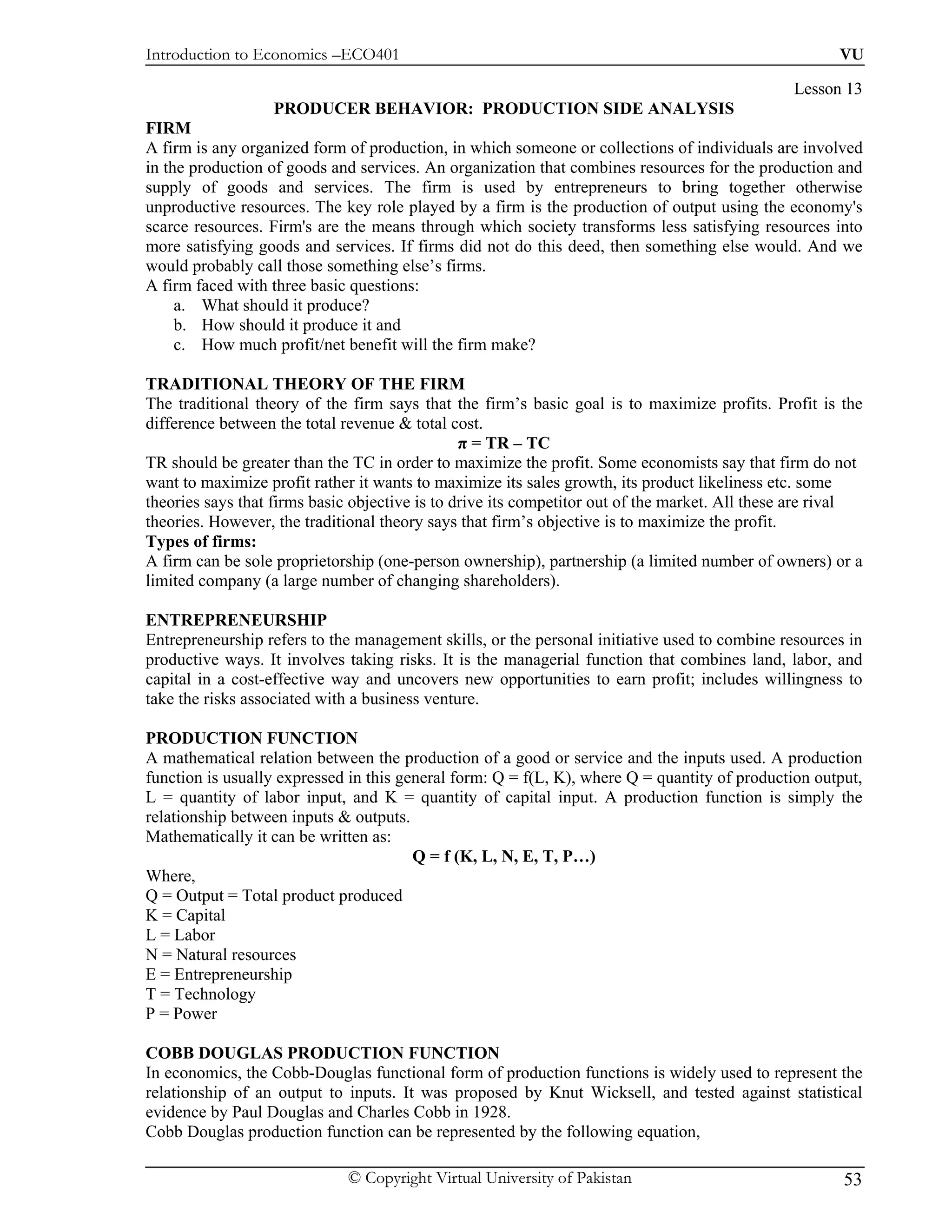 Introduction to Economics –ECO401                                                                     VU

                                                                                               Lesson 13
                  PRODUCER BEHAVIOR: PRODUCTION SIDE ANALYSIS
FIRM
A firm is any organized form of production, in which someone or collections of individuals are involved
in the production of goods and services. An organization that combines resources for the production and
supply of goods and services. The firm is used by entrepreneurs to bring together otherwise
unproductive resources. The key role played by a firm is the production of output using the economy's
scarce resources. Firm's are the means through which society transforms less satisfying resources into
more satisfying goods and services. If firms did not do this deed, then something else would. And we
would probably call those something else’s firms.
A firm faced with three basic questions:
     a. What should it produce?
     b. How should it produce it and
     c. How much profit/net benefit will the firm make?

TRADITIONAL THEORY OF THE FIRM
The traditional theory of the firm says that the firm’s basic goal is to maximize profits. Profit is the
difference between the total revenue & total cost.
                                                π = TR – TC
TR should be greater than the TC in order to maximize the profit. Some economists say that firm do not
want to maximize profit rather it wants to maximize its sales growth, its product likeliness etc. some
theories says that firms basic objective is to drive its competitor out of the market. All these are rival
theories. However, the traditional theory says that firm’s objective is to maximize the profit.
Types of firms:
A firm can be sole proprietorship (one-person ownership), partnership (a limited number of owners) or a
limited company (a large number of changing shareholders).

ENTREPRENEURSHIP
Entrepreneurship refers to the management skills, or the personal initiative used to combine resources in
productive ways. It involves taking risks. It is the managerial function that combines land, labor, and
capital in a cost-effective way and uncovers new opportunities to earn profit; includes willingness to
take the risks associated with a business venture.

PRODUCTION FUNCTION
A mathematical relation between the production of a good or service and the inputs used. A production
function is usually expressed in this general form: Q = f(L, K), where Q = quantity of production output,
L = quantity of labor input, and K = quantity of capital input. A production function is simply the
relationship between inputs & outputs.
Mathematically it can be written as:
                                        Q = f (K, L, N, E, T, P…)
Where,
Q = Output = Total product produced
K = Capital
L = Labor
N = Natural resources
E = Entrepreneurship
T = Technology
P = Power

COBB DOUGLAS PRODUCTION FUNCTION
In economics, the Cobb-Douglas functional form of production functions is widely used to represent the
relationship of an output to inputs. It was proposed by Knut Wicksell, and tested against statistical
evidence by Paul Douglas and Charles Cobb in 1928.
Cobb Douglas production function can be represented by the following equation,

                             © Copyright Virtual University of Pakistan                                53
 