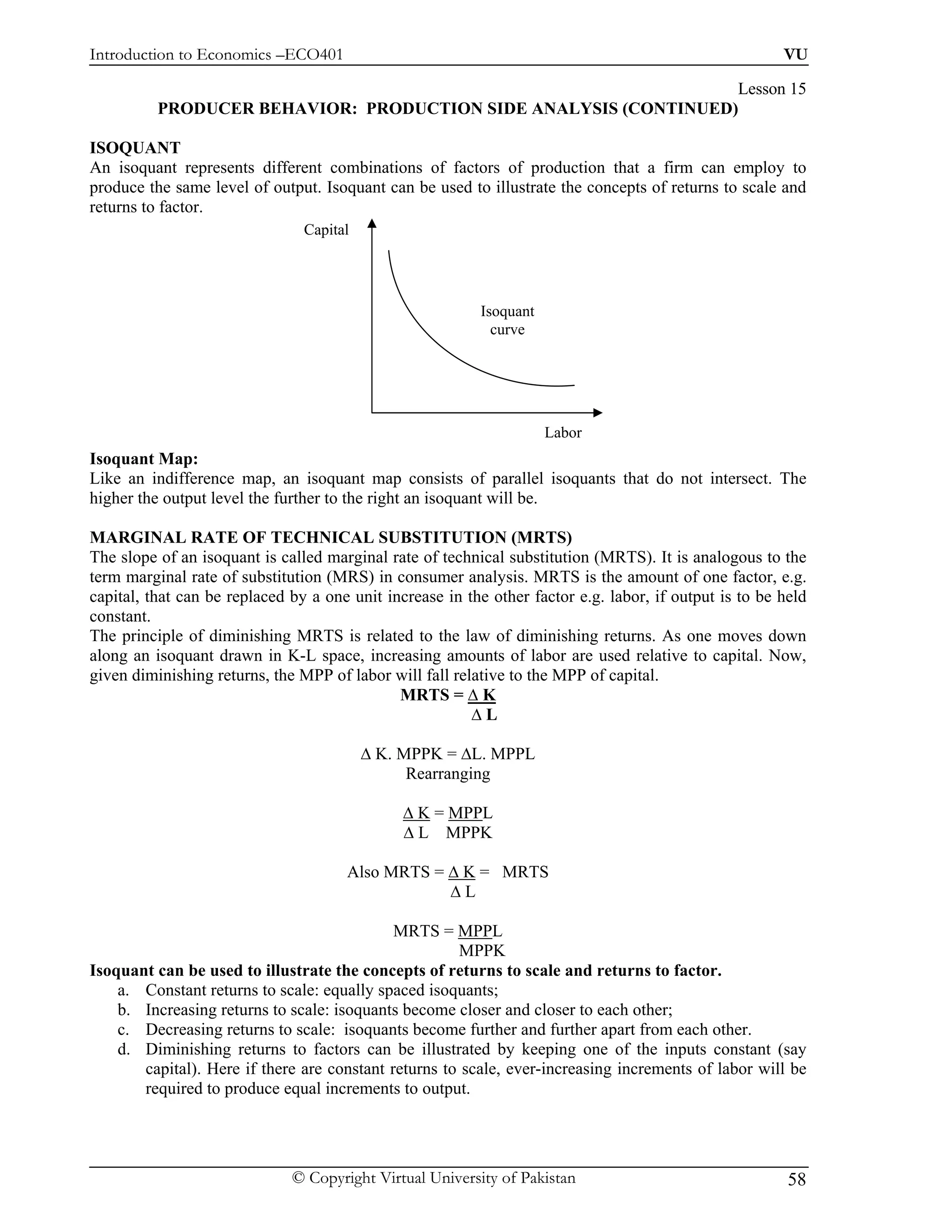 Introduction to Economics –ECO401                                                                       VU

                                                                 Lesson 15
          PRODUCER BEHAVIOR: PRODUCTION SIDE ANALYSIS (CONTINUED)

ISOQUANT
An isoquant represents different combinations of factors of production that a firm can employ to
produce the same level of output. Isoquant can be used to illustrate the concepts of returns to scale and
returns to factor.
                                Capital




                                                          Isoquant
                                                            curve




                                                                     Labor
Isoquant Map:
Like an indifference map, an isoquant map consists of parallel isoquants that do not intersect. The
higher the output level the further to the right an isoquant will be.

MARGINAL RATE OF TECHNICAL SUBSTITUTION (MRTS)
The slope of an isoquant is called marginal rate of technical substitution (MRTS). It is analogous to the
term marginal rate of substitution (MRS) in consumer analysis. MRTS is the amount of one factor, e.g.
capital, that can be replaced by a one unit increase in the other factor e.g. labor, if output is to be held
constant.
The principle of diminishing MRTS is related to the law of diminishing returns. As one moves down
along an isoquant drawn in K-L space, increasing amounts of labor are used relative to capital. Now,
given diminishing returns, the MPP of labor will fall relative to the MPP of capital.
                                              MRTS = ∆ K
                                                         ∆L

                                          ∆ K. MPPK = ∆L. MPPL
                                                Rearranging

                                               ∆ K = MPPL
                                               ∆ L MPPK

                                      Also MRTS = ∆ K = MRTS
                                                  ∆L

                                             MRTS = MPPL
                                                      MPPK
Isoquant can be used to illustrate the concepts of returns to scale and returns to factor.
    a. Constant returns to scale: equally spaced isoquants;
    b. Increasing returns to scale: isoquants become closer and closer to each other;
    c. Decreasing returns to scale: isoquants become further and further apart from each other.
    d. Diminishing returns to factors can be illustrated by keeping one of the inputs constant (say
       capital). Here if there are constant returns to scale, ever-increasing increments of labor will be
       required to produce equal increments to output.




                              © Copyright Virtual University of Pakistan                                 58
 
