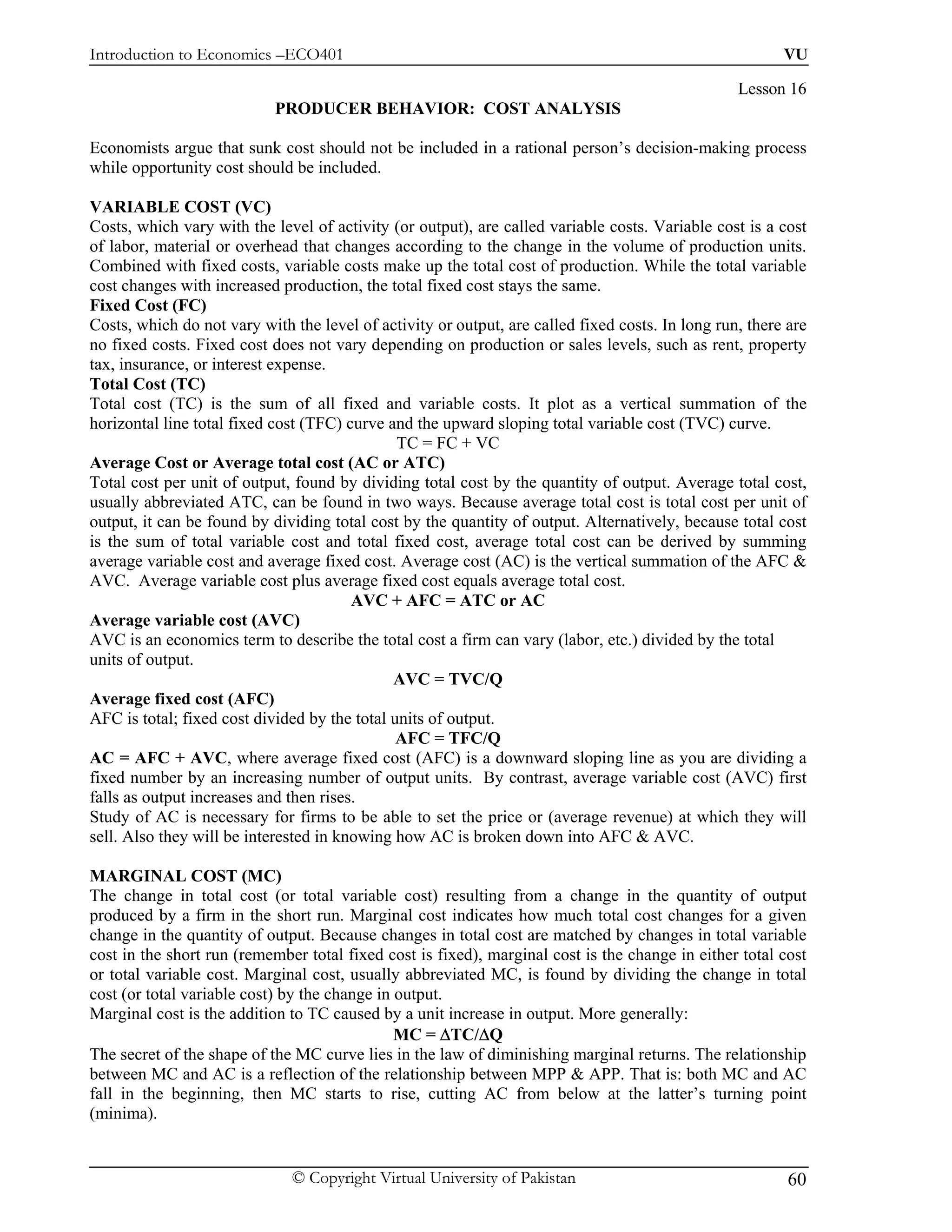 Introduction to Economics –ECO401                                                                        VU

                                                                                                  Lesson 16
                            PRODUCER BEHAVIOR: COST ANALYSIS

Economists argue that sunk cost should not be included in a rational person’s decision-making process
while opportunity cost should be included.

VARIABLE COST (VC)
Costs, which vary with the level of activity (or output), are called variable costs. Variable cost is a cost
of labor, material or overhead that changes according to the change in the volume of production units.
Combined with fixed costs, variable costs make up the total cost of production. While the total variable
cost changes with increased production, the total fixed cost stays the same.
Fixed Cost (FC)
Costs, which do not vary with the level of activity or output, are called fixed costs. In long run, there are
no fixed costs. Fixed cost does not vary depending on production or sales levels, such as rent, property
tax, insurance, or interest expense.
Total Cost (TC)
Total cost (TC) is the sum of all fixed and variable costs. It plot as a vertical summation of the
horizontal line total fixed cost (TFC) curve and the upward sloping total variable cost (TVC) curve.
                                               TC = FC + VC
Average Cost or Average total cost (AC or ATC)
Total cost per unit of output, found by dividing total cost by the quantity of output. Average total cost,
usually abbreviated ATC, can be found in two ways. Because average total cost is total cost per unit of
output, it can be found by dividing total cost by the quantity of output. Alternatively, because total cost
is the sum of total variable cost and total fixed cost, average total cost can be derived by summing
average variable cost and average fixed cost. Average cost (AC) is the vertical summation of the AFC &
AVC. Average variable cost plus average fixed cost equals average total cost.
                                        AVC + AFC = ATC or AC
Average variable cost (AVC)
AVC is an economics term to describe the total cost a firm can vary (labor, etc.) divided by the total
units of output.
                                              AVC = TVC/Q
Average fixed cost (AFC)
AFC is total; fixed cost divided by the total units of output.
                                               AFC = TFC/Q
AC = AFC + AVC, where average fixed cost (AFC) is a downward sloping line as you are dividing a
fixed number by an increasing number of output units. By contrast, average variable cost (AVC) first
falls as output increases and then rises.
Study of AC is necessary for firms to be able to set the price or (average revenue) at which they will
sell. Also they will be interested in knowing how AC is broken down into AFC & AVC.

MARGINAL COST (MC)
The change in total cost (or total variable cost) resulting from a change in the quantity of output
produced by a firm in the short run. Marginal cost indicates how much total cost changes for a given
change in the quantity of output. Because changes in total cost are matched by changes in total variable
cost in the short run (remember total fixed cost is fixed), marginal cost is the change in either total cost
or total variable cost. Marginal cost, usually abbreviated MC, is found by dividing the change in total
cost (or total variable cost) by the change in output.
Marginal cost is the addition to TC caused by a unit increase in output. More generally:
                                               MC = ∆TC/∆Q
The secret of the shape of the MC curve lies in the law of diminishing marginal returns. The relationship
between MC and AC is a reflection of the relationship between MPP & APP. That is: both MC and AC
fall in the beginning, then MC starts to rise, cutting AC from below at the latter’s turning point
(minima).


                              © Copyright Virtual University of Pakistan                                  60
 