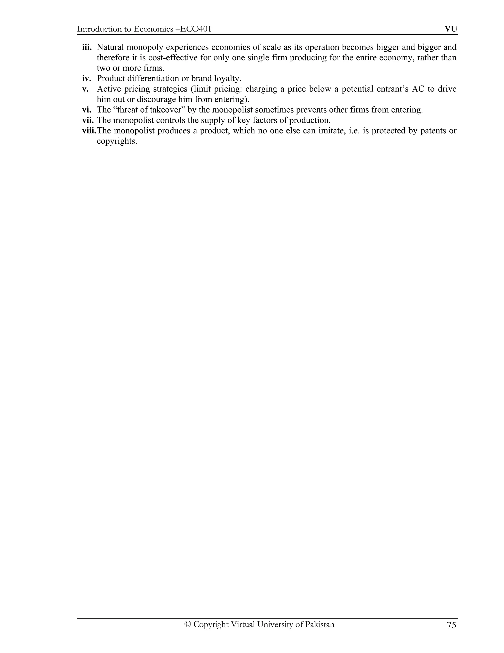 Introduction to Economics –ECO401                                                                       VU

 iii. Natural monopoly experiences economies of scale as its operation becomes bigger and bigger and
       therefore it is cost-effective for only one single firm producing for the entire economy, rather than
       two or more firms.
 iv. Product differentiation or brand loyalty.
 v. Active pricing strategies (limit pricing: charging a price below a potential entrant’s AC to drive
       him out or discourage him from entering).
 vi. The “threat of takeover” by the monopolist sometimes prevents other firms from entering.
 vii. The monopolist controls the supply of key factors of production.
 viii. The monopolist produces a product, which no one else can imitate, i.e. is protected by patents or
       copyrights.




                              © Copyright Virtual University of Pakistan                                 75
 