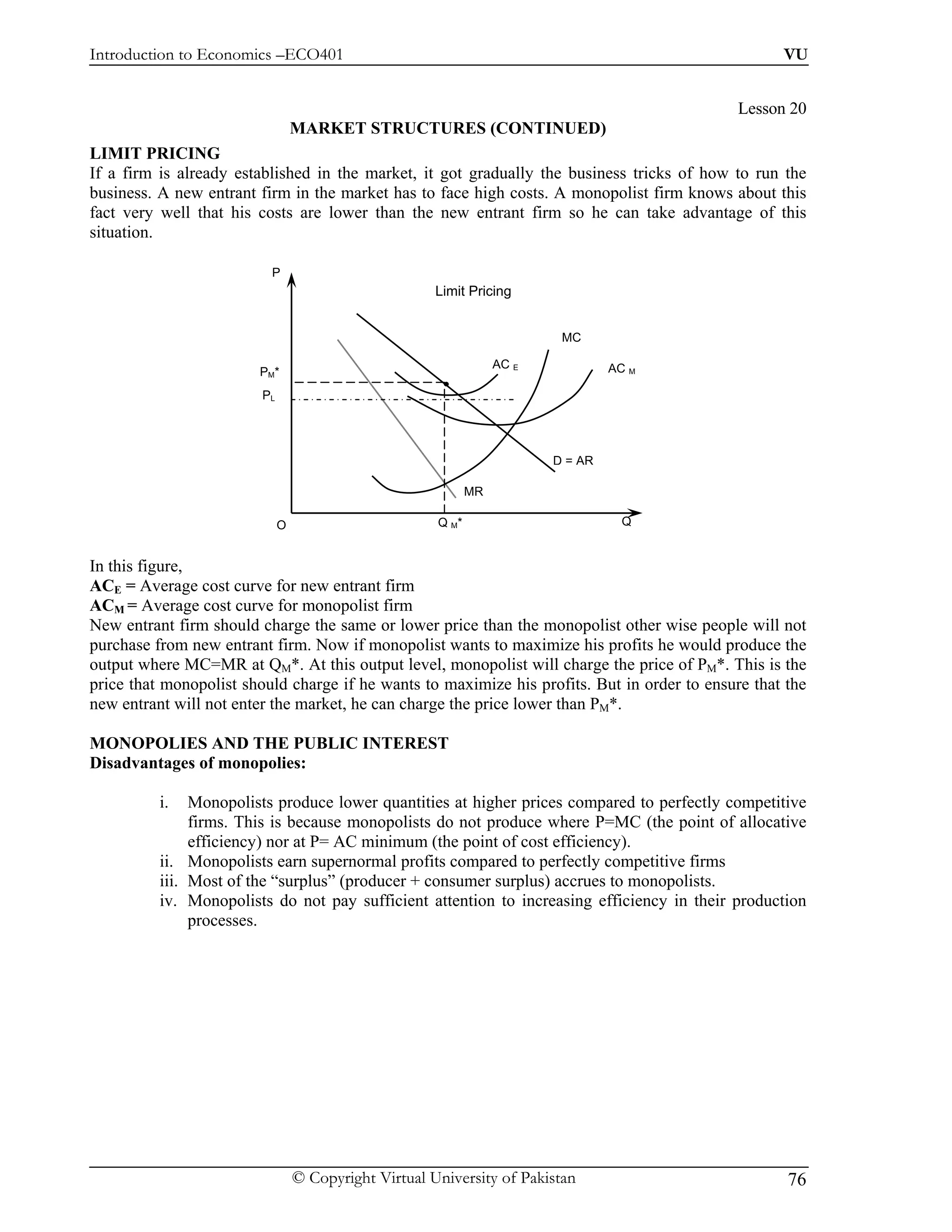 Introduction to Economics –ECO401                                                                   VU


                                                                                              Lesson 20
                                  MARKET STRUCTURES (CONTINUED)
LIMIT PRICING
If a firm is already established in the market, it got gradually the business tricks of how to run the
business. A new entrant firm in the market has to face high costs. A monopolist firm knows about this
fact very well that his costs are lower than the new entrant firm so he can take advantage of this
situation.

                          P
                                                       Limit Pricing


                                                                           MC

                                                                   AC E            AC M
                        PM*
                         PL




                                                                          D = AR

                                                              MR

                              O                        Q M*                         Q


In this figure,
ACE = Average cost curve for new entrant firm
ACM = Average cost curve for monopolist firm
New entrant firm should charge the same or lower price than the monopolist other wise people will not
purchase from new entrant firm. Now if monopolist wants to maximize his profits he would produce the
output where MC=MR at QM*. At this output level, monopolist will charge the price of PM*. This is the
price that monopolist should charge if he wants to maximize his profits. But in order to ensure that the
new entrant will not enter the market, he can charge the price lower than PM*.

MONOPOLIES AND THE PUBLIC INTEREST
Disadvantages of monopolies:

          i.   Monopolists produce lower quantities at higher prices compared to perfectly competitive
               firms. This is because monopolists do not produce where P=MC (the point of allocative
               efficiency) nor at P= AC minimum (the point of cost efficiency).
          ii. Monopolists earn supernormal profits compared to perfectly competitive firms
          iii. Most of the “surplus” (producer + consumer surplus) accrues to monopolists.
          iv. Monopolists do not pay sufficient attention to increasing efficiency in their production
               processes.




                                  © Copyright Virtual University of Pakistan                         76
 