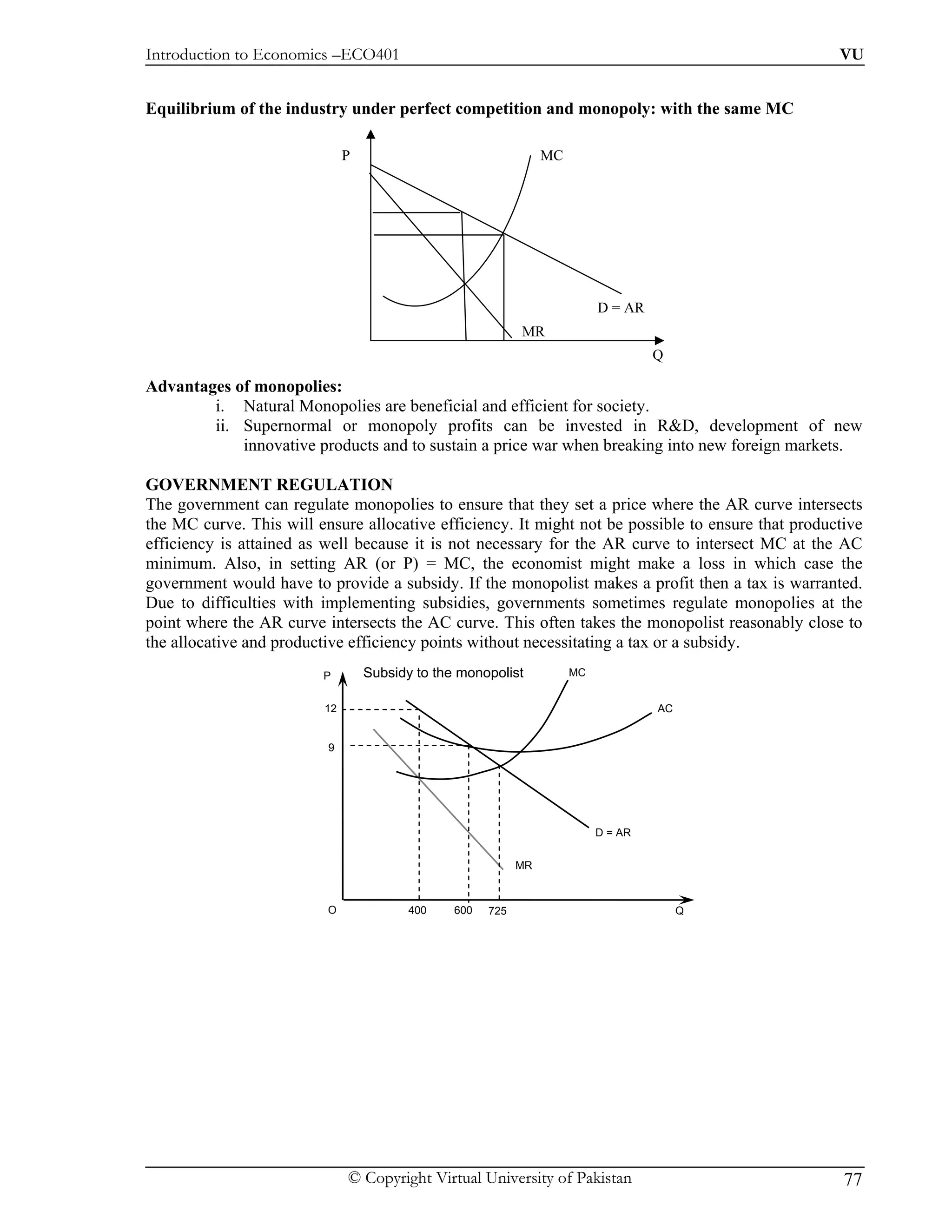 Introduction to Economics –ECO401                                                                   VU


Equilibrium of the industry under perfect competition and monopoly: with the same MC

                              P                                  MC




                                                                           D = AR
                                                            MR
                                                                                    Q

Advantages of monopolies:
        i. Natural Monopolies are beneficial and efficient for society.
        ii. Supernormal or monopoly profits can be invested in R&D, development of new
            innovative products and to sustain a price war when breaking into new foreign markets.

GOVERNMENT REGULATION
The government can regulate monopolies to ensure that they set a price where the AR curve intersects
the MC curve. This will ensure allocative efficiency. It might not be possible to ensure that productive
efficiency is attained as well because it is not necessary for the AR curve to intersect MC at the AC
minimum. Also, in setting AR (or P) = MC, the economist might make a loss in which case the
government would have to provide a subsidy. If the monopolist makes a profit then a tax is warranted.
Due to difficulties with implementing subsidies, governments sometimes regulate monopolies at the
point where the AR curve intersects the AC curve. This often takes the monopolist reasonably close to
the allocative and productive efficiency points without necessitating a tax or a subsidy.
                         P        Subsidy to the monopolist           MC


                         12                                                         AC


                          9




                                                                           D = AR

                                                            MR



                          O              400    600   725                                Q




                              © Copyright Virtual University of Pakistan                             77
 