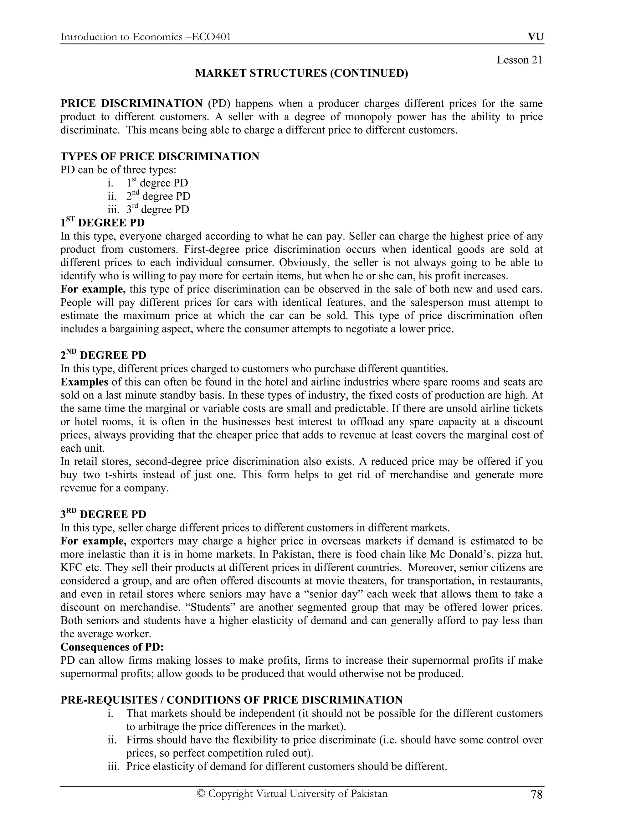 Introduction to Economics –ECO401                                                                      VU

                                                                                                Lesson 21
                             MARKET STRUCTURES (CONTINUED)

PRICE DISCRIMINATION (PD) happens when a producer charges different prices for the same
product to different customers. A seller with a degree of monopoly power has the ability to price
discriminate. This means being able to charge a different price to different customers.

TYPES OF PRICE DISCRIMINATION
PD can be of three types:
           i. 1st degree PD
           ii. 2nd degree PD
           iii. 3rd degree PD
 ST
1 DEGREE PD
In this type, everyone charged according to what he can pay. Seller can charge the highest price of any
product from customers. First-degree price discrimination occurs when identical goods are sold at
different prices to each individual consumer. Obviously, the seller is not always going to be able to
identify who is willing to pay more for certain items, but when he or she can, his profit increases.
For example, this type of price discrimination can be observed in the sale of both new and used cars.
People will pay different prices for cars with identical features, and the salesperson must attempt to
estimate the maximum price at which the car can be sold. This type of price discrimination often
includes a bargaining aspect, where the consumer attempts to negotiate a lower price.

2ND DEGREE PD
In this type, different prices charged to customers who purchase different quantities.
Examples of this can often be found in the hotel and airline industries where spare rooms and seats are
sold on a last minute standby basis. In these types of industry, the fixed costs of production are high. At
the same time the marginal or variable costs are small and predictable. If there are unsold airline tickets
or hotel rooms, it is often in the businesses best interest to offload any spare capacity at a discount
prices, always providing that the cheaper price that adds to revenue at least covers the marginal cost of
each unit.
In retail stores, second-degree price discrimination also exists. A reduced price may be offered if you
buy two t-shirts instead of just one. This form helps to get rid of merchandise and generate more
revenue for a company.

3RD DEGREE PD
In this type, seller charge different prices to different customers in different markets.
For example, exporters may charge a higher price in overseas markets if demand is estimated to be
more inelastic than it is in home markets. In Pakistan, there is food chain like Mc Donald’s, pizza hut,
KFC etc. They sell their products at different prices in different countries. Moreover, senior citizens are
considered a group, and are often offered discounts at movie theaters, for transportation, in restaurants,
and even in retail stores where seniors may have a “senior day” each week that allows them to take a
discount on merchandise. “Students” are another segmented group that may be offered lower prices.
Both seniors and students have a higher elasticity of demand and can generally afford to pay less than
the average worker.
Consequences of PD:
PD can allow firms making losses to make profits, firms to increase their supernormal profits if make
supernormal profits; allow goods to be produced that would otherwise not be produced.

PRE-REQUISITES / CONDITIONS OF PRICE DISCRIMINATION
      i. That markets should be independent (it should not be possible for the different customers
           to arbitrage the price differences in the market).
      ii. Firms should have the flexibility to price discriminate (i.e. should have some control over
           prices, so perfect competition ruled out).
      iii. Price elasticity of demand for different customers should be different.

                              © Copyright Virtual University of Pakistan                                78
 