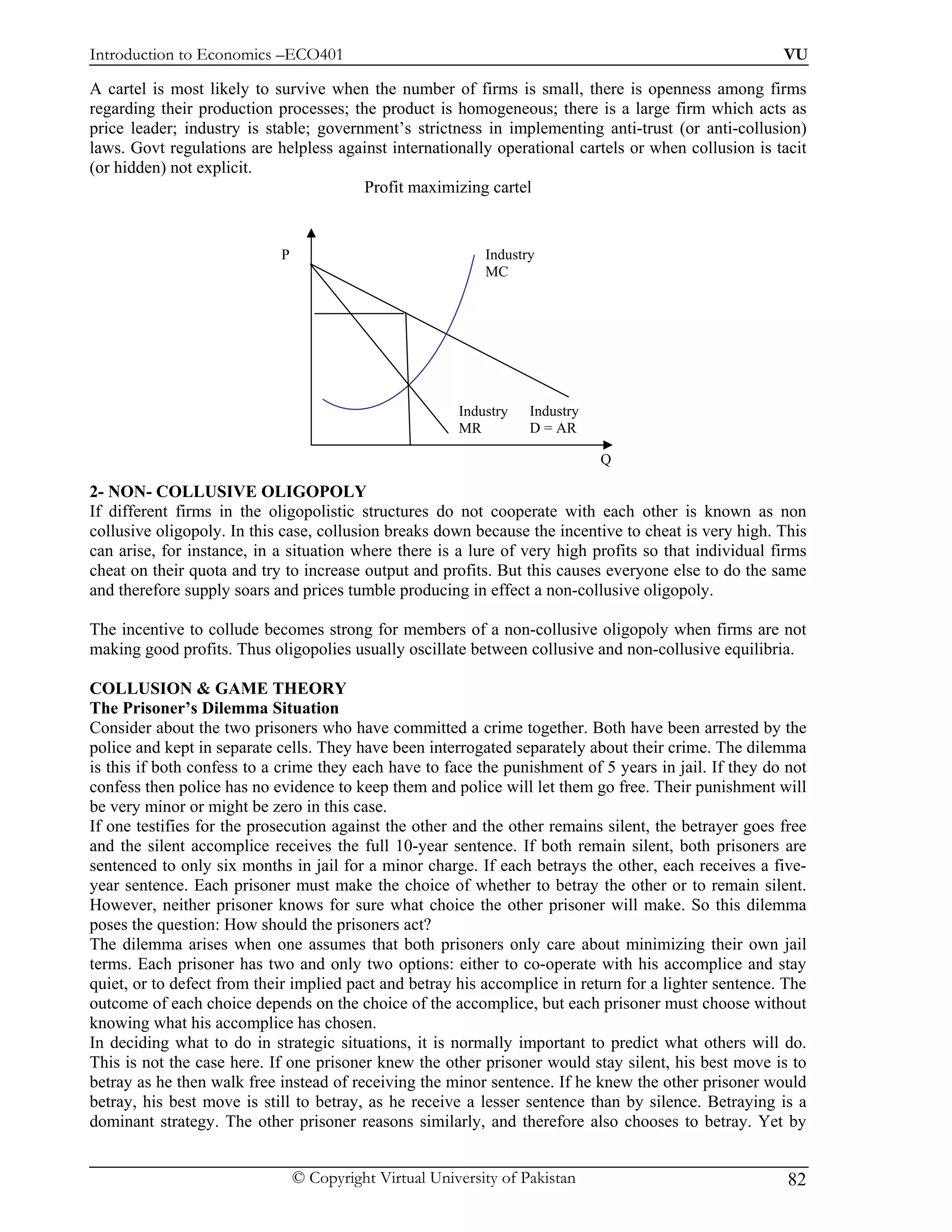 Introduction to Economics –ECO401                                                                      VU

A cartel is most likely to survive when the number of firms is small, there is openness among firms
regarding their production processes; the product is homogeneous; there is a large firm which acts as
price leader; industry is stable; government’s strictness in implementing anti-trust (or anti-collusion)
laws. Govt regulations are helpless against internationally operational cartels or when collusion is tacit
(or hidden) not explicit.
                                        Profit maximizing cartel


                            P                               Industry
                                                            MC




                                                        Industry   Industry
                                                        MR         D = AR

                                                                              Q

2- NON- COLLUSIVE OLIGOPOLY
If different firms in the oligopolistic structures do not cooperate with each other is known as non
collusive oligopoly. In this case, collusion breaks down because the incentive to cheat is very high. This
can arise, for instance, in a situation where there is a lure of very high profits so that individual firms
cheat on their quota and try to increase output and profits. But this causes everyone else to do the same
and therefore supply soars and prices tumble producing in effect a non-collusive oligopoly.

The incentive to collude becomes strong for members of a non-collusive oligopoly when firms are not
making good profits. Thus oligopolies usually oscillate between collusive and non-collusive equilibria.

COLLUSION & GAME THEORY
The Prisoner’s Dilemma Situation
Consider about the two prisoners who have committed a crime together. Both have been arrested by the
police and kept in separate cells. They have been interrogated separately about their crime. The dilemma
is this if both confess to a crime they each have to face the punishment of 5 years in jail. If they do not
confess then police has no evidence to keep them and police will let them go free. Their punishment will
be very minor or might be zero in this case.
If one testifies for the prosecution against the other and the other remains silent, the betrayer goes free
and the silent accomplice receives the full 10-year sentence. If both remain silent, both prisoners are
sentenced to only six months in jail for a minor charge. If each betrays the other, each receives a five-
year sentence. Each prisoner must make the choice of whether to betray the other or to remain silent.
However, neither prisoner knows for sure what choice the other prisoner will make. So this dilemma
poses the question: How should the prisoners act?
The dilemma arises when one assumes that both prisoners only care about minimizing their own jail
terms. Each prisoner has two and only two options: either to co-operate with his accomplice and stay
quiet, or to defect from their implied pact and betray his accomplice in return for a lighter sentence. The
outcome of each choice depends on the choice of the accomplice, but each prisoner must choose without
knowing what his accomplice has chosen.
In deciding what to do in strategic situations, it is normally important to predict what others will do.
This is not the case here. If one prisoner knew the other prisoner would stay silent, his best move is to
betray as he then walk free instead of receiving the minor sentence. If he knew the other prisoner would
betray, his best move is still to betray, as he receive a lesser sentence than by silence. Betraying is a
dominant strategy. The other prisoner reasons similarly, and therefore also chooses to betray. Yet by


                                © Copyright Virtual University of Pakistan                              82
 