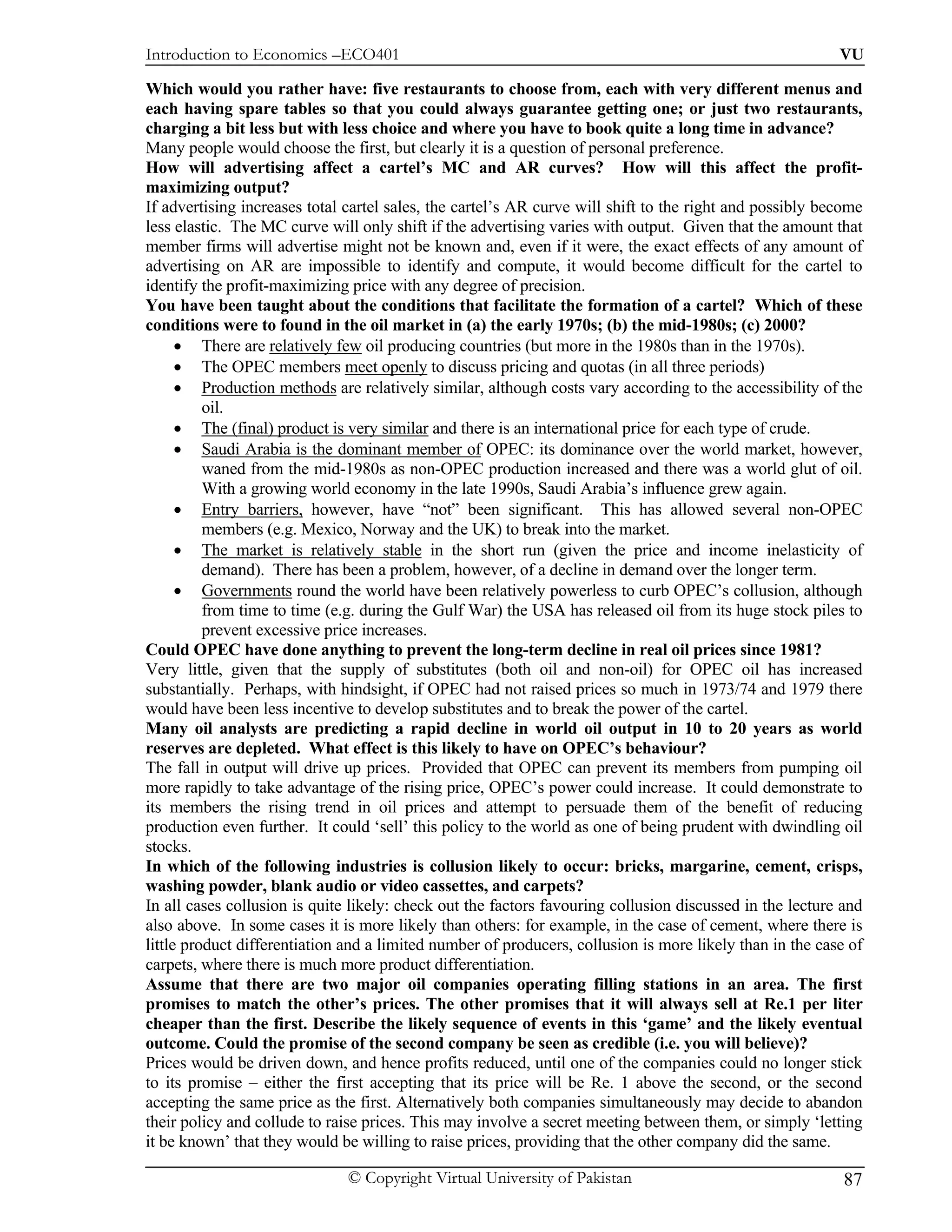 Introduction to Economics –ECO401                                                                         VU

Which would you rather have: five restaurants to choose from, each with very different menus and
each having spare tables so that you could always guarantee getting one; or just two restaurants,
charging a bit less but with less choice and where you have to book quite a long time in advance?
Many people would choose the first, but clearly it is a question of personal preference.
How will advertising affect a cartel’s MC and AR curves? How will this affect the profit-
maximizing output?
If advertising increases total cartel sales, the cartel’s AR curve will shift to the right and possibly become
less elastic. The MC curve will only shift if the advertising varies with output. Given that the amount that
member firms will advertise might not be known and, even if it were, the exact effects of any amount of
advertising on AR are impossible to identify and compute, it would become difficult for the cartel to
identify the profit-maximizing price with any degree of precision.
You have been taught about the conditions that facilitate the formation of a cartel? Which of these
conditions were to found in the oil market in (a) the early 1970s; (b) the mid-1980s; (c) 2000?
      • There are relatively few oil producing countries (but more in the 1980s than in the 1970s).
      • The OPEC members meet openly to discuss pricing and quotas (in all three periods)
      • Production methods are relatively similar, although costs vary according to the accessibility of the
          oil.
      • The (final) product is very similar and there is an international price for each type of crude.
      • Saudi Arabia is the dominant member of OPEC: its dominance over the world market, however,
          waned from the mid-1980s as non-OPEC production increased and there was a world glut of oil.
          With a growing world economy in the late 1990s, Saudi Arabia’s influence grew again.
      • Entry barriers, however, have “not” been significant. This has allowed several non-OPEC
          members (e.g. Mexico, Norway and the UK) to break into the market.
      • The market is relatively stable in the short run (given the price and income inelasticity of
          demand). There has been a problem, however, of a decline in demand over the longer term.
      • Governments round the world have been relatively powerless to curb OPEC’s collusion, although
          from time to time (e.g. during the Gulf War) the USA has released oil from its huge stock piles to
          prevent excessive price increases.
Could OPEC have done anything to prevent the long-term decline in real oil prices since 1981?
Very little, given that the supply of substitutes (both oil and non-oil) for OPEC oil has increased
substantially. Perhaps, with hindsight, if OPEC had not raised prices so much in 1973/74 and 1979 there
would have been less incentive to develop substitutes and to break the power of the cartel.
Many oil analysts are predicting a rapid decline in world oil output in 10 to 20 years as world
reserves are depleted. What effect is this likely to have on OPEC’s behaviour?
The fall in output will drive up prices. Provided that OPEC can prevent its members from pumping oil
more rapidly to take advantage of the rising price, OPEC’s power could increase. It could demonstrate to
its members the rising trend in oil prices and attempt to persuade them of the benefit of reducing
production even further. It could ‘sell’ this policy to the world as one of being prudent with dwindling oil
stocks.
In which of the following industries is collusion likely to occur: bricks, margarine, cement, crisps,
washing powder, blank audio or video cassettes, and carpets?
In all cases collusion is quite likely: check out the factors favouring collusion discussed in the lecture and
also above. In some cases it is more likely than others: for example, in the case of cement, where there is
little product differentiation and a limited number of producers, collusion is more likely than in the case of
carpets, where there is much more product differentiation.
Assume that there are two major oil companies operating filling stations in an area. The first
promises to match the other’s prices. The other promises that it will always sell at Re.1 per liter
cheaper than the first. Describe the likely sequence of events in this ‘game’ and the likely eventual
outcome. Could the promise of the second company be seen as credible (i.e. you will believe)?
Prices would be driven down, and hence profits reduced, until one of the companies could no longer stick
to its promise – either the first accepting that its price will be Re. 1 above the second, or the second
accepting the same price as the first. Alternatively both companies simultaneously may decide to abandon
their policy and collude to raise prices. This may involve a secret meeting between them, or simply ‘letting
it be known’ that they would be willing to raise prices, providing that the other company did the same.

                               © Copyright Virtual University of Pakistan                                  87
 