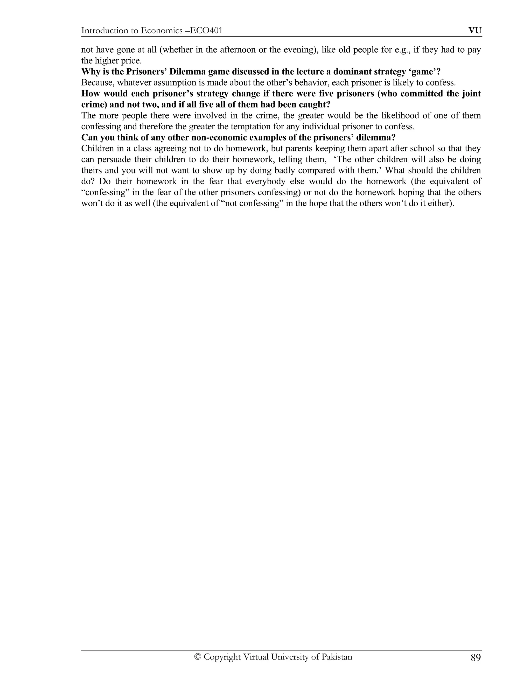 Introduction to Economics –ECO401                                                                       VU

not have gone at all (whether in the afternoon or the evening), like old people for e.g., if they had to pay
the higher price.
Why is the Prisoners’ Dilemma game discussed in the lecture a dominant strategy ‘game’?
Because, whatever assumption is made about the other’s behavior, each prisoner is likely to confess.
How would each prisoner’s strategy change if there were five prisoners (who committed the joint
crime) and not two, and if all five all of them had been caught?
The more people there were involved in the crime, the greater would be the likelihood of one of them
confessing and therefore the greater the temptation for any individual prisoner to confess.
Can you think of any other non-economic examples of the prisoners’ dilemma?
Children in a class agreeing not to do homework, but parents keeping them apart after school so that they
can persuade their children to do their homework, telling them, ‘The other children will also be doing
theirs and you will not want to show up by doing badly compared with them.’ What should the children
do? Do their homework in the fear that everybody else would do the homework (the equivalent of
“confessing” in the fear of the other prisoners confessing) or not do the homework hoping that the others
won’t do it as well (the equivalent of “not confessing” in the hope that the others won’t do it either).




                              © Copyright Virtual University of Pakistan                                 89
 