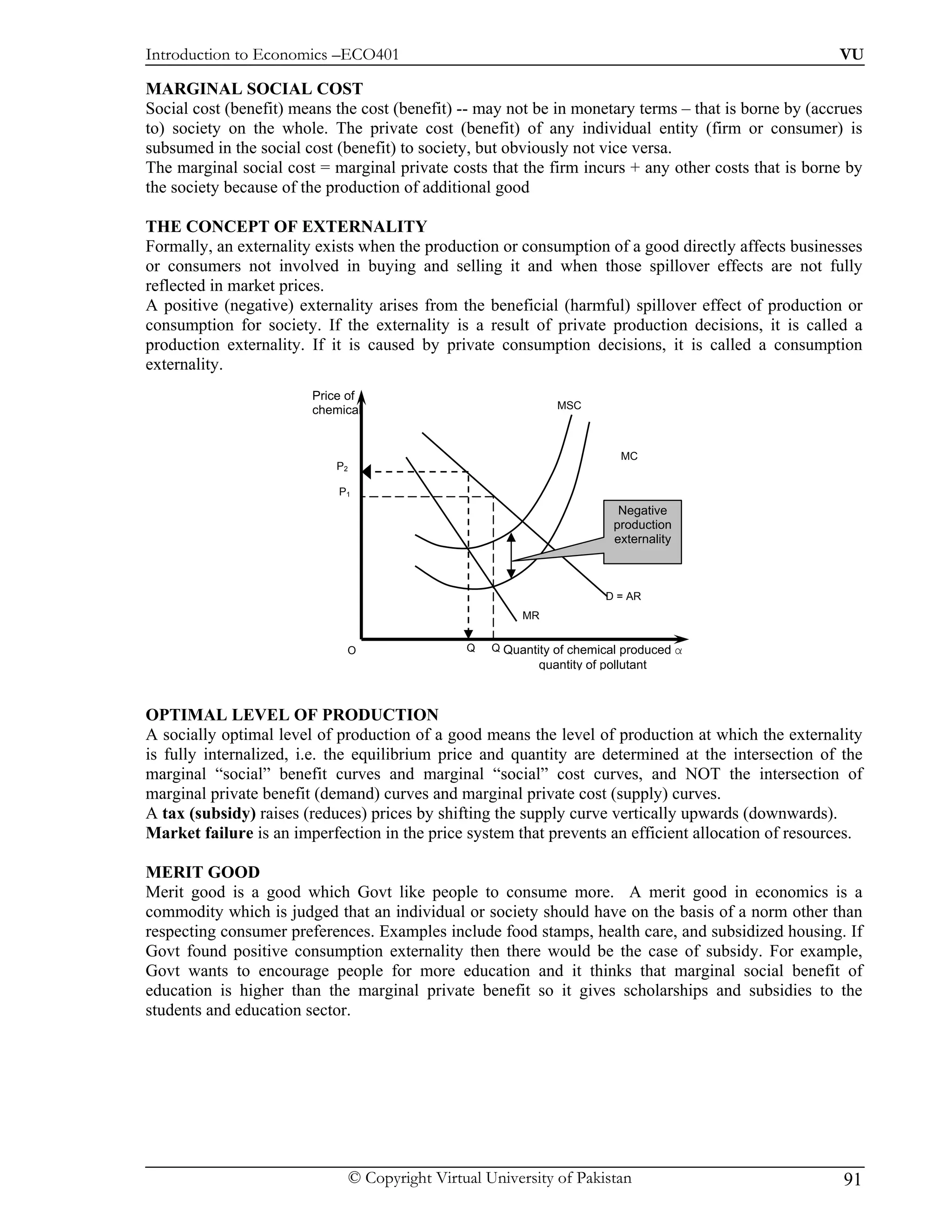 Introduction to Economics –ECO401                                                                     VU

MARGINAL SOCIAL COST
Social cost (benefit) means the cost (benefit) -- may not be in monetary terms – that is borne by (accrues
to) society on the whole. The private cost (benefit) of any individual entity (firm or consumer) is
subsumed in the social cost (benefit) to society, but obviously not vice versa.
The marginal social cost = marginal private costs that the firm incurs + any other costs that is borne by
the society because of the production of additional good

THE CONCEPT OF EXTERNALITY
Formally, an externality exists when the production or consumption of a good directly affects businesses
or consumers not involved in buying and selling it and when those spillover effects are not fully
reflected in market prices.
A positive (negative) externality arises from the beneficial (harmful) spillover effect of production or
consumption for society. If the externality is a result of private production decisions, it is called a
production externality. If it is caused by private consumption decisions, it is called a consumption
externality.
                        Price of
                        chemical                                 MSC



                                                                             MC
                            P2

                            P1
                                                                             Negative
                                                                            production
                                                                            externality



                                                                           D = AR
                                                           MR


                             O                    Q   Q Quantity of chemical produced α
                                                              quantity of pollutant



OPTIMAL LEVEL OF PRODUCTION
A socially optimal level of production of a good means the level of production at which the externality
is fully internalized, i.e. the equilibrium price and quantity are determined at the intersection of the
marginal “social” benefit curves and marginal “social” cost curves, and NOT the intersection of
marginal private benefit (demand) curves and marginal private cost (supply) curves.
A tax (subsidy) raises (reduces) prices by shifting the supply curve vertically upwards (downwards).
Market failure is an imperfection in the price system that prevents an efficient allocation of resources.

MERIT GOOD
Merit good is a good which Govt like people to consume more. A merit good in economics is a
commodity which is judged that an individual or society should have on the basis of a norm other than
respecting consumer preferences. Examples include food stamps, health care, and subsidized housing. If
Govt found positive consumption externality then there would be the case of subsidy. For example,
Govt wants to encourage people for more education and it thinks that marginal social benefit of
education is higher than the marginal private benefit so it gives scholarships and subsidies to the
students and education sector.




                                 © Copyright Virtual University of Pakistan                            91
 