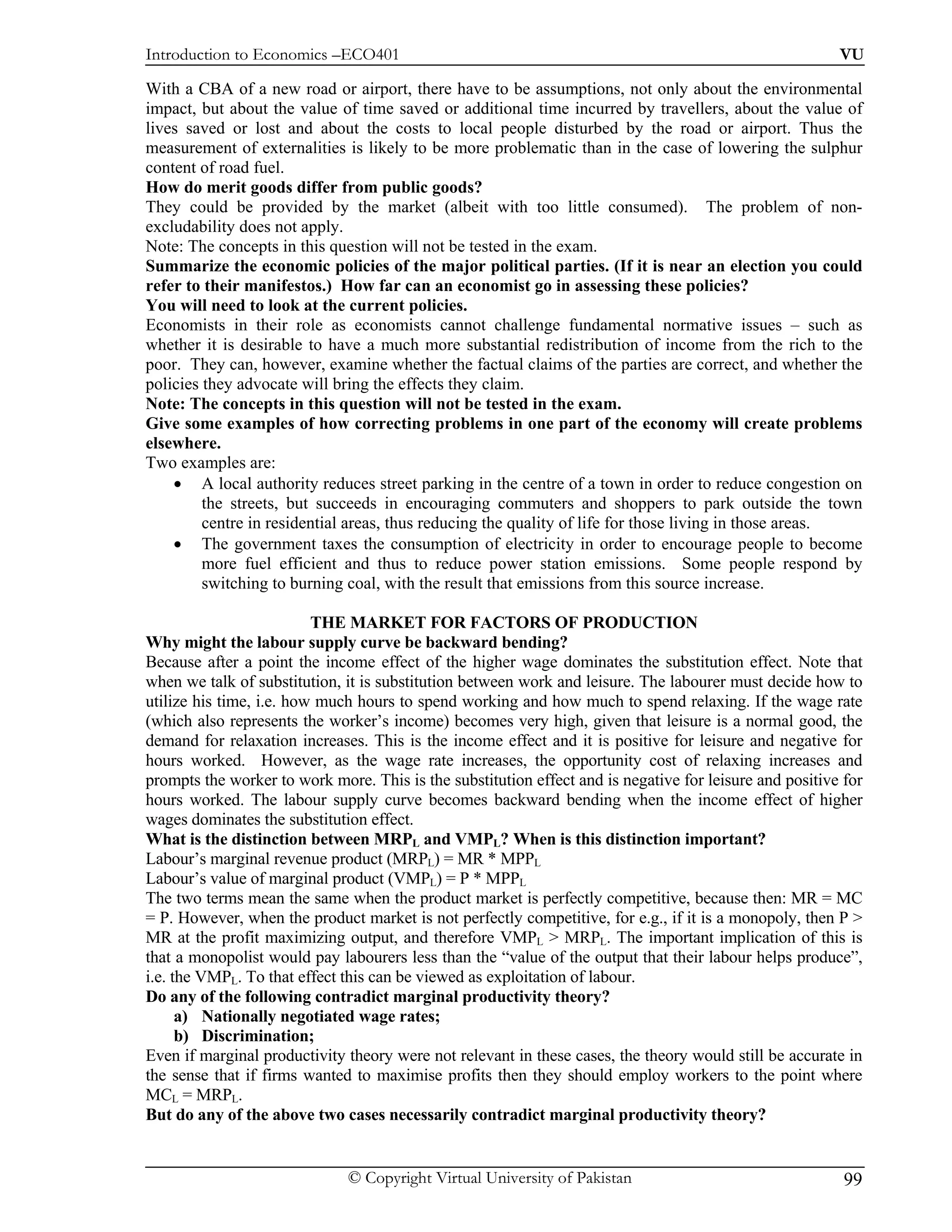 Introduction to Economics –ECO401                                                                        VU

With a CBA of a new road or airport, there have to be assumptions, not only about the environmental
impact, but about the value of time saved or additional time incurred by travellers, about the value of
lives saved or lost and about the costs to local people disturbed by the road or airport. Thus the
measurement of externalities is likely to be more problematic than in the case of lowering the sulphur
content of road fuel.
How do merit goods differ from public goods?
They could be provided by the market (albeit with too little consumed). The problem of non-
excludability does not apply.
Note: The concepts in this question will not be tested in the exam.
Summarize the economic policies of the major political parties. (If it is near an election you could
refer to their manifestos.) How far can an economist go in assessing these policies?
You will need to look at the current policies.
Economists in their role as economists cannot challenge fundamental normative issues – such as
whether it is desirable to have a much more substantial redistribution of income from the rich to the
poor. They can, however, examine whether the factual claims of the parties are correct, and whether the
policies they advocate will bring the effects they claim.
Note: The concepts in this question will not be tested in the exam.
Give some examples of how correcting problems in one part of the economy will create problems
elsewhere.
Two examples are:
    • A local authority reduces street parking in the centre of a town in order to reduce congestion on
         the streets, but succeeds in encouraging commuters and shoppers to park outside the town
         centre in residential areas, thus reducing the quality of life for those living in those areas.
    • The government taxes the consumption of electricity in order to encourage people to become
         more fuel efficient and thus to reduce power station emissions. Some people respond by
         switching to burning coal, with the result that emissions from this source increase.

                          THE MARKET FOR FACTORS OF PRODUCTION
Why might the labour supply curve be backward bending?
Because after a point the income effect of the higher wage dominates the substitution effect. Note that
when we talk of substitution, it is substitution between work and leisure. The labourer must decide how to
utilize his time, i.e. how much hours to spend working and how much to spend relaxing. If the wage rate
(which also represents the worker’s income) becomes very high, given that leisure is a normal good, the
demand for relaxation increases. This is the income effect and it is positive for leisure and negative for
hours worked. However, as the wage rate increases, the opportunity cost of relaxing increases and
prompts the worker to work more. This is the substitution effect and is negative for leisure and positive for
hours worked. The labour supply curve becomes backward bending when the income effect of higher
wages dominates the substitution effect.
What is the distinction between MRPL and VMPL? When is this distinction important?
Labour’s marginal revenue product (MRPL) = MR * MPPL
Labour’s value of marginal product (VMPL) = P * MPPL
The two terms mean the same when the product market is perfectly competitive, because then: MR = MC
= P. However, when the product market is not perfectly competitive, for e.g., if it is a monopoly, then P >
MR at the profit maximizing output, and therefore VMPL > MRPL. The important implication of this is
that a monopolist would pay labourers less than the “value of the output that their labour helps produce”,
i.e. the VMPL. To that effect this can be viewed as exploitation of labour.
Do any of the following contradict marginal productivity theory?
      a) Nationally negotiated wage rates;
      b) Discrimination;
Even if marginal productivity theory were not relevant in these cases, the theory would still be accurate in
the sense that if firms wanted to maximise profits then they should employ workers to the point where
MCL = MRPL.
But do any of the above two cases necessarily contradict marginal productivity theory?


                              © Copyright Virtual University of Pakistan                                  99
 