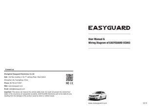www.ieasyguard.com
Important: This device can improve the vehicle safety level, but could not prevent the vehicle from
stolen or the occurrence of unexpected accidents. EASYGUARD Electronics will not be liable for any
resulting from the damage of this product cause by direct or indirect losses.
Add: 2nd floor, building 3, No 77 caihong Road, West district,
Zhongshan Easyguard Electronics Co.,ltd
Zhongshan city, Guangdong, China
Web: www.ieasyguard.com
Phone: 86-760-22113597
Email: sales@ieasyguard.com
Contact us
User Manual &
Wiring Diagram of EASYGUARD EC003
V2.5
 