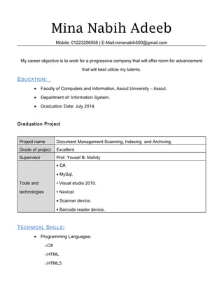 Mina Nabih Adeeb
Mobile: 01223296956 | E-Mail:minanabih500@gmail.com
My career objective is to work for a progressive company that will offer room for advancement
that will best utilize my talents.
EDUCATION:
• Faculty of Computers and Information, Assiut University – Assiut.
• Department of: Information System.
• Graduation Date: July 2014.
Graduation Project
Project name Document Management Scanning, Indexing and Archiving
Grade of project Excellent
Supervisor Prof. Yousef B. Mahdy
Tools and
technologies
• C#.
• MySql.
• Visual studio 2010.
• Navicat
• Scanner device.
• Barcode reader device.
TECHNICAL SKILLS:
• Programming Languages:
oC#
oHTML
oHTML5
 