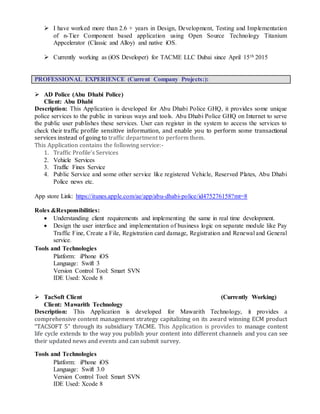  I have worked more than 2.6 + years in Design, Development, Testing and Implementation
of n-Tier Component based application using Open Source Technology Titanium
Appcelerator (Classic and Alloy) and native iOS.
 Currently working as (iOS Developer) for TACME LLC Dubai since April 15th 2015
PROFESSIONAL EXPERIENCE (Current Company Projects:):
 AD Police (Abu Dhabi Police)
Client: Abu Dhabi
Description: This Application is developed for Abu Dhabi Police GHQ, it provides some unique
police services to the public in various ways and tools. Abu Dhabi Police GHQ on Internet to serve
the public user publishes these services. User can register in the system to access the services to
check their traffic profile sensitive information, and enable you to perform some transactional
services instead of going to traffic department to perform them.
This Application contains the following service:-
1. Traffic Profile’s Services
2. Vehicle Services
3. Traffic Fines Service
4. Public Service and some other service like registered Vehicle, Reserved Plates, Abu Dhabi
Police news etc.
App store Link: https://itunes.apple.com/ae/app/abu-dhabi-police/id475276158?mt=8
Roles &Responsibilities:
 Understanding client requirements and implementing the same in real time development.
 Design the user interface and implementation of business logic on separate module like Pay
Traffic Fine, Create a File, Registration card damage, Registration and Renewal and General
service.
Tools and Technologies
Platform: iPhone iOS
Language: Swift 3
Version Control Tool: Smart SVN
IDE Used: Xcode 8
 TacSoft Client (Currently Working)
Client: Mawarith Technology
Description: This Application is developed for Mawarith Technology, it provides a
comprehensive content management strategy capitalizing on its award winning ECM product
“TACSOFT 5” through its subsidiary TACME. This Application is provides to manage content
life cycle extends to the way you publish your content into different channels and you can see
their updated news and events and can submit survey.
Tools and Technologies
Platform: iPhone iOS
Language: Swift 3.0
Version Control Tool: Smart SVN
IDE Used: Xcode 8
 