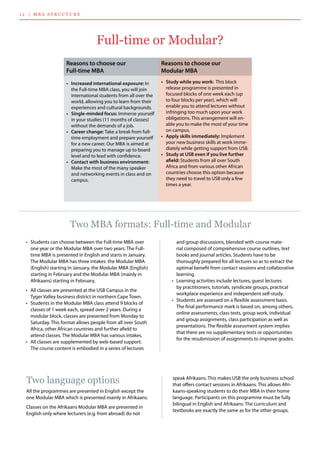 Reasons to choose our
Full-time MBA
•	 Increased international exposure: In
the Full-time MBA class, you will join
international students from all over the
world, allowing you to learn from their
experiences and cultural backgrounds.
•	 Single-minded focus: Immerse yourself
in your studies (11 months of classes)
without the demands of a job.
•	 Career change: Take a break from full-
time employment and prepare yourself
for a new career. Our MBA is aimed at
preparing you to manage up to board
level and to lead with confidence.
•	 Contact with business environment:
Make the most of the many speaker
and networking events in class and on
campus.
	
Reasons to choose our
Modular MBA
•	 Study while you work: This block
release programme is presented in
focused blocks of one week each (up
to four blocks per year), which will
enable you to attend lectures without
infringing too much upon your work
obligations. This arrangement will en-
able you to make the most of your time
on campus.
•	 Apply skills immediately: Implement
your new business skills at work imme-
diately while getting support from USB.
•	 Study at USB even if you live further
afield: Students from all over South
Africa and from various other African
countries choose this option because
they need to travel to USB only a few
times a year.
and group discussions, blended with course mate-
rial composed of comprehensive course outlines, text
books and journal articles. Students have to be 	
thoroughly prepared for all lectures so as to extract the
optimal benefit from contact sessions and collaborative
learning.
•	 Learning activities include lectures, guest lectures 	
by practitioners, tutorials, syndicate groups, practical
workplace experience and independent self-study.
•	 Students are assessed on a flexible assessment basis.
The final performance mark is based on, among others,
online assessments, class tests, group work, individual
and group assignments, class participation as well as
presentations. The flexible assessment system implies
that there are no supplementary tests or opportunities
for the resubmission of assignments to improve grades.  
•	 Students can choose between the Full-time MBA over
one year or the Modular MBA over two years. The Full-
time MBA is presented in English and starts in January.
The Modular MBA has three intakes: the Modular MBA
(English) starting in January, the Modular MBA (English)
starting in February and the Modular MBA (mainly in
Afrikaans) starting in February.
•	 All classes are presented at the USB Campus in the
Tyger Valley business district in northern Cape Town.
•	 Students in the Modular MBA class attend 9 blocks of
classes of 1 week each, spread over 2 years. During a
modular block, classes are presented from Monday to
Saturday. This format allows people from all over South
Africa, other African countries and further afield to 	
attend classes. The Modular MBA has various intakes.
•	 All classes are supplemented by web-based support.
The course content is embodied in a series of lectures
1 2 | M B A S T R U C T U R E
Full-time or Modular?
Two MBA formats: Full-time and Modular
speak Afrikaans. This makes USB the only business school
that offers contact sessions in Afrikaans. This allows Afri-
kaans-speaking students to do their MBA in their home
language. Participants on this programme must be fully
bilingual in English and Afrikaans. The curriculum and
textbooks are exactly the same as for the other groups.
Two language options
All the programmes are presented in English except the
one Modular MBA which is presented mainly in Afrikaans.
Classes on the Afrikaans Modular MBA are presented in
English only where lecturers (e.g. from abroad) do not
 