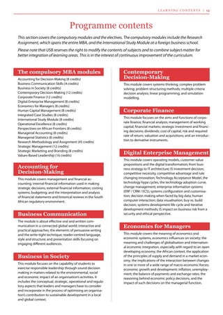 This section covers the compulsory modules and the electives. The compulsory modules include the Research
Assignment, which spans the entire MBA, and the International Study Module at a foreign business school.
Please note that USB reserves the right to modify the contents of subjects and to combine subject matter for
better integration of learning areas. This is in the interest of continuous improvement of the curriculum.
Programme contents
Contemporary
Decision-Making
This module covers systems thinking; complex problem
solving; problem structuring methods; multiple criteria
decision analysis; linear programming; and simulation
modelling.
Corporate Finance
This module focuses on the aims and functions of corpo-
rate finance, financial analysis; management of working
capital; financial markets; strategic investment and financ-
ing decisions; dividends; cost of capital, risk and required
rate of return; valuation and acquisitions; and an introduc-
tion to derivative instruments.
Digital Enterprise Management
This module covers operating models, customer value
propositions and the digital transformation; from busi-
ness strategy to IT architecture; IS investment decision,
competitive necessity, competitive advantage and rule
changing innovation; Technology Acceptance Model, the
technology hype cycles, the technology adoption curve,
change management; enterprise information systems
(ERP / CRM / ECS); systems configuration and customisa-
tion; decision making when faced by big data; human
computer interaction; data visualisation; buy vs. build
decision; systems development life cycle and iterative
development methods; IS impact on business risk from a
security and ethical perspective.
Economics for Managers
This module covers the meaning of economics and
economic systems, economics influences on society; the
meaning and challenges of globalisation and internation-
al economic integration, especially with regard to an open
developing economy; the African context; the application
of the principles of supply and demand in a market econ-
omy; the implications of the interaction between changes
in one or more of a wide range of macro-economic forces;
economic growth and development; inflation; unemploy-
ment; the balance of payments and exchange rates; the
reasoning behind economic policy decisions, and the
impact of such decisions on the managerial function.
The compulsory MBA modules
Accounting for Decision-Making (8 credits)
Business Communication Skills (4 credits)
Business in Society (8 credits)
Contemporary Decision-Making (12 credits)
Corporate Finance (12 credits)
Digital Enterprise Management (8 credits)
Economics for Managers (8 credits)
Human Capital Management (8 credits)
Integrated Case Studies (8 credits)
International Study Module (8 credits)
Operational Excellence (8 credits)
Perspectives on African Frontiers (8 credits)
Managerial Accounting (8 credits)
Managerial Statistics (8 credits)
Research Methodology and Assignment (45 credits)
Strategic Management (12 credits)
Strategic Marketing and Branding (8 credits)
Values-Based Leadership (16 credits)
Accounting for
Decision-Making
This module covers management and financial ac-
counting; internal financial information used in making
strategic decisions; external financial information; costing
systems; budgeting; and the interpretation and analysis
of financial statements and historical reviews in the South
African regulatory environment.
Business Communication
The module is about effective oral and written com-
munication in a connected global world; interactive and
practical approaches; the elements of persuasive writing
and the write-tight technique; reader-centred language,
style and structure; and presentation skills focusing on
engaging different audiences.
Business in Society
This module focuses on the capability of students to
exercise responsible leadership through sound decision
making in matters related to the environmental, social
and economic impact of an organisation’s activities. It
includes the conceptual, strategic, operational and regula-
tory aspects that leaders and managers have to consider
and incorporate in the process of optimising an organisa-
tion’s contribution to sustainable development in a local
and global context.
lea r n i n g co n te n ts | 13
 