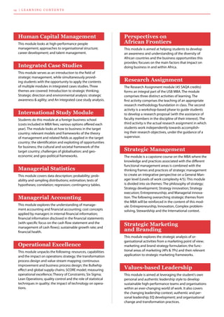 14 | lea r n i n g co n te n ts
Perspectives on
African Frontiers
This module is aimed at helping students to develop
an awareness and understanding of the diversity of
African countries and the business opportunities this
provides; focuses on the main factors that impact on
doing business in and within Africa.
Research Assignment
The Research Assignment module (45 SAQA credits)
forms an integral part of the USB MBA. The module
comprises three distinct activities of learning. The
first activity comprises the teaching of an appropriate
research methodology foundation in class. The second
activity is a workshop-based phase to guide students
to develop a research proposal (with the assistance of
faculty members in the discipline of their interest). The
third activity is the actual research assignment in which
students work independently towards accomplish-
ing their research objectives, under the guidance of a
supervisor.
Strategic Management
The module is a capstone course on the MBA where the
knowledge and practices associated with the different
functional management areas is combined with the
thinking frames and practices of strategic management
to create an integrative perspective on a General Man-
ager level (Levels of work complexity 4/5). This module
is divided into six themes: The philosophy of strategy;
Strategy development; Strategy innovation; Strategy
execution; Entrepreneurship; and Managerial innova-
tion. The following overarching strategic themes from
the MBA will be reinforced in the content of this mod-
ule: Entrepreneurship, Innovation, Complex problem-
solving, Stewardship and the International context.
Strategic Marketing
and Branding
This module explores the strategic analysis of or-
ganisational activities from a marketing point of view;
marketing and brand strategy formulation; the func-
tional areas of marketing (4Ps & 7Ps) and their relevant
application to strategic marketing frameworks.
Values-based Leadership
This module is aimed at leveraging the student’s own
personal and authentic leadership style to develop
sustainable high-performance teams and organisations
within an ever-changing world of work. It also covers
the changing leadership context; authentic and per-
sonal leadership; EQ development; and organisational
change and transformation practices.
Human Capital Management
This module looks at high-performance people 	
management; approaches to organisational structure;
career development; and talent management.
Integrated Case Studies
This module serves as an introduction to the field of
strategic management, while simultaneously provid-
ing students with the opportunity to apply the contents
of multiple modules in integrated cases studies. Three
themes are covered: Introduction to strategic thinking;
Strategic direction and environmental analysis: strategic
awareness & agility; and An integrated case study analysis.
International Study Module
Students do this module at a foreign business school
(costs included in MBA fees; various options offered each
year). The module looks at how to business in the target
country; relevant models and frameworks of the theory
of management and related fields as applied in the target
country; the identification and exploiting of opportunities
for business; the cultural and societal framework of the
target country; challenges of globalisation; and geo-	
economic and geo-political frameworks.
Managerial Statistics
This module covers data description; probability; prob-
ability and sampling distributions; estimation; tests of
hypotheses; correlation; regression; contingency tables.
Managerial Accounting
This module explores the understanding of manage-
ment accounting and financial accounting; cost concepts
applied by managers in internal financial information;
financial information disclosed in the financial statements
(with specific focus on the cash flow statement and the
management of cash flows); sustainable growth rate; and
financial health.
Operational Excellence
This module unpacks the following: resources, capabilities
and the impact on operations strategy; the transformation
process design and value stream mapping; continuous
improvement and business process design; the Bullwhip
effect and global supply chains; SCORE model; measuring
operational excellence; Theory of Constraints; Six Sigma;
Lean Operations; quality control and the role of statistical
techniques in quality; the impact of technology on opera-
tions.
 