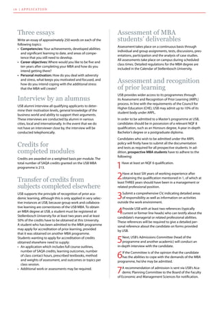 Assessment of MBA
students’ deliverables
Assessment takes place on a continuous basis through
individual and group assignments, tests, discussions, pres-
entations, participation and the analysis of case studies.
All assessments take place on campus during scheduled
class times. Detailed regulations for the MBA degree are
included in the Calendar of Stellenbosch University.
Assessment and recognition
of prior learning
USB provides wider access to its programmes through
its Assessment and Recognition of Prior Learning (ARPL)
process. In line with the requirements of the Council for
Higher Education (CHE), USB may admit up to 10% of its
student body under ARPL.
In order to be admitted to a Master’s programme at USB,
candidates should be in possession of a relevant NQF 8
qualification, such as an Honours degree, 4-year in-depth
Bachelor’s degree or a postgraduate diploma.
Candidates who wish to be admitted under the ARPL
policy will firstly have to submit all the documentation
and tests as required for all prospective students. In ad-
dition, prospective MBA students have to adhere to the
following:
1Have at least an NQF 6 qualification.
1 6 | applicatio n
Three essays
Write an essay of approximately 250 words on each of the
following topics:
•	 Competencies: Your achievements, developed abilities
and significant learning to date, and areas of compe-
tence that you still need to develop.
•	 Career objectives: Where would you like to be five and
ten years after completing your MBA and how do you
intend getting there?
•	 Personal motivation: How do you deal with adversity
and stress, what keeps you motivated and focused, and
how do you intend coping with the additional stress
that the MBA will create?
Interview by an alumnus
USB alumni interview all qualifying applicants to deter-
mine their motivation levels, general knowledge of the
business world and ability to support their arguments.
These interviews are conducted by alumni in various
cities, local and internationally. In the event that we do
not have an interviewer close by, the interview will be
conducted telephonically.
Credits for
completed modules
Credits are awarded on a weighted basis per module. The
total number of SAQA credits granted on the USB MBA
programme is 213.
Transfer of credits from
subjects completed elsewhere
USB supports the principle of recognition of prior aca-
demic learning, although this is only applied in very selec-
tive instances at USB, because group work and collabora-
tive learning are cornerstones of the USB MBA. To obtain
an MBA degree at USB, a student must be registered at
Stellenbosch University for at least two years and at least
50% of the credits have to be obtained at this University.
A student who has been admitted to the MBA programme
may apply for accreditation of prior learning, provided
that it was obtained on another MBA programme.
Students wanting to apply for accreditation of credits
obtained elsewhere need to supply:
•	 An application which includes full course outlines,
number of SAQA credits, learning outcomes, number
of class contact hours, prescribed textbooks, method
and weights of assessment, and outcomes or topics per
class session.
•	 Additional work or assessments may be required.
2Have at least SIX years of working experience after
obtaining the qualification mentioned in 1, of which at
least THREE years should have been in a management or
related professional position.
3Submit a comprehensive CV, indicating detailed areas
of responsibility as well as information on activities
outside the work environment.
4Provide USB with at least two references (typically
current or former line heads) who can testify about the
candidate’s managerial or related professional abilities.
These references will be required to give a detailed per-
sonal reference about the candidate on forms provided
by USB.
5Next, USB’s Admissions Committee (head of the
programme and another academic) will conduct an
in-depth interview with the candidate.
6If the Committee is of the opinion that the candidate
has the abilities to cope with the demands of the MBA
programme, he/she may be admitted.
7A recommendation of admission is sent via USB’s Aca-
demic Planning Committee to the Board of the Faculty
of Economic and Management Sciences for notification.
 
