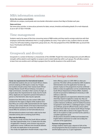 MBA information sessions
Across the country, across borders
USB hosts on-campus, countrywide and cross-border information sessions from May to October each year.
Dates and times
See www.usb.ac.za/mba  or www.usb.ac.za/events for dates, venues, timeslots and booking details. Or e-mail mba@usb.
ac.za or call +27 (0)21 918 4246.
Time management
Students need to be aware of the time-consuming nature of MBA studies and they need to arrange study time with their
employers and families beforehand. Here is a rough guideline: for every 1 hour spent in class, students need to set aside
3 hours for self-study (reading, assignments, group work, etc.). The class programme of the USB MBA takes up around 426
hours. Prioritisation will therefore 	
be crucial.
Groupwork and diversity
Groupwork in a context of diversity is a characteristic of the USB MBA. People from diverse backgrounds and with different
strengths will be asked to work together on projects and to rotate leadership within such groups. This will allow students
to learn from one another and it will help to prepare them for real-life situations in the world of work.
applicatio n | 17
Study visa requirements for international students
All residential students who are non-South African citizens
and are studying at USB require a study visa. Prospec-
tive students should contact their nearest South African
Foreign Mission (South African Embassy, Consulate or
High Commission), normally in their country of origin, to
enquire about the requirements for study visas for South
Africa. Applicants are required to present themselves in
person so that biometric data may be captured.
Students from West Africa can also contact USB’s repre-
sentative for this region in Nigeria while students from
East Africa can contact USB’s representative for this region
in Kenya. (See contact details at the back of the brochure.)  
All international students can contact the USB Interna-
tional Office for assistance at international@usb.ac.za.
All international students must hold a valid visa for their
intended activity prior to entering South Africa.
Also note the following:
•	 Obtaining a study visa from the South African authori-
ties takes approximately 10 to 12 weeks from the date
of application. However, some missions may process
applications sooner. Sufficient time should be allowed
for study visa applications to be processed.
•	 Your study visa application should include a copy of the
letter offering a place on USB’s MBA (or other pro-
gramme). This letter will be provided by USB’s Academic
Administration once the application has been ap-
proved. A place on the programme must be confirmed
before a study visa application can be considered by the
South African Department of Home Affairs. Students
should not proceed to Stellenbosch University or USB
without a valid visa.
•	 Although applicants are expected to determine exactly
what they require to apply for a study visa, they can
expect to have to provide the following, among others:
a police clearance certificate, proof of medical insurance
recognised in South Africa, a radiological report, a medi-
cal certificate, proof of sufficient funds, and an admis-
sion letter from USB. Your nearest South African Foreign
Mission will be able to advise in this regard. The onus
falls on the student to make sure that he/she submits a
complete application pack.
•	 All documents should be certified and translated into
English before submission (in order not to delay the
outcome of the application).
Payment of programme fees
Foreign students need to pay a deposit of 50% of the
annual programme fees by acceptance to the programme
and the balance prior to, or upon registration.
Additional information for foreign students
 