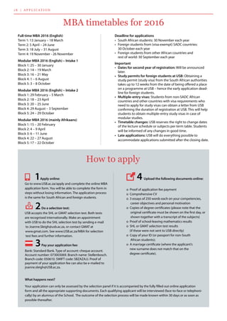 1 8 | applicatio n
What happens next?
Your application can only be assessed by the selection panel if it is accompanied by the fully filled out online application
form and all the appropriate supporting documents. Each qualifying applicant will be interviewed (face-to-face or telephoni-
cally) by an alumnus of the School.  The outcome of the selection process will be made known within 30 days or as soon as
possible thereafter.
	
      Go to www.USB.ac.za/apply and complete the online MBA        	
      application form. You will be able to complete the form in 	
      steps without losing information. The application process 	
      is the same for South African and foreign students.
USB accepts the SHL or GMAT selection test. Both tests 	
      are recognised internationally. Make an appointment 	
      with USB to do the SHL selection test by sending e-mail 	
       to Joanne.Sleigh@usb.ac.za, or contact GMAT at 	
      www.gmat.com. See www.USB.ac.za/MBA for selection 	
       test fees and further information.
How to apply
        o  Proof of application fee payment
        o  Comprehensive CV
        o  3 essays of 250 words each on your competencies,     	
         career objectives and personal motivation
        o  Copies of degree certificates (please note that the 	
         original certificate must be shown on the first day, or 	
         shown together with a transcript of the subjects)
        o  Proof of school-leaving mathematics results
        o  SHL or GMAT selection test results 	
        (if these were not sent to USB directly)
        o  Copy of your ID (or passport for non-South 	
         African students);
        o  A marriage certificate (where the applicant’s 	
        new surname does not match that on the 	
        degree certificate).
1Apply online:
3Pay your application fee:
2Do a selection test:
4Upload the following documents online:
Bank: Standard Bank. Type of account: cheque account.  
Account number: 073003069. Branch name: Stellenbosch.
Branch code: 050610. SWIFT code: SBZAZAJJ. Proof of 	
payment of your application fee can also be e-mailed to
joanne.sleigh@USB.ac.za.
MBA timetables for 2016
Deadline for applications
•	 South African students: 30 November each year
•	 Foreign students from (visa-exempt) SADC countries: 	
30 October each year
•	 Foreign students from other African countries and 	
rest of world: 30 September each year
Important
•	 Dates for second year of registration: Will be announced
later.
•	 Study permits for foreign students at USB: Obtaining a
study permit (study visa) from the South African authorities
takes up to 12 weeks from the date of being offered a place
on a programme at USB – hence the early application dead-
line for foreign students.
•	 Multiple-entry visas: Students from non-SADC African
countries and other countries with visa requirements who
need to apply for study visas can obtain a letter from USB
confirming the duration of registration at USB. This will help
students to obtain multiple-entry study visas in case of
modular studies.
•	 Timetable changes: USB reserves the right to change dates
of the lecture schedule or subjects per term table. Students
will be informed of any changes in good time.
•	 Late applications: USB will do everything possible to 	
accommodate applications submitted after the closing date.
Full-time MBA 2016 (English)
Term 1: 13 January – 18 March
Term 2: 5 April – 24 June
Term 3: 18 July – 31 August
Term 4: 19 November - 26 November
Modular MBA 2016 (English) – Intake 1
Block 1: 25 – 30 January
Block 2: 14 – 19 March
Block 3: 16 – 21 May
Block 4: 1 – 6 August
Block 5: 3 – 8 October
Modular MBA 2016 (English) – Intake 2
Block 1: 29 February – 5 March
Block 2: 18 – 23 April
Block 3: 20 – 25 June
Block 4: 29 August – 3 September
Block 5: 24 – 29 October
Modular MBA 2016 (mainly Afrikaans)
Block 1: 15 – 20 February
Block 2: 4 – 9 April
Block 3: 6 – 11 June
Block 4: 22 – 27 August
Block 5: 17 – 22 October
 