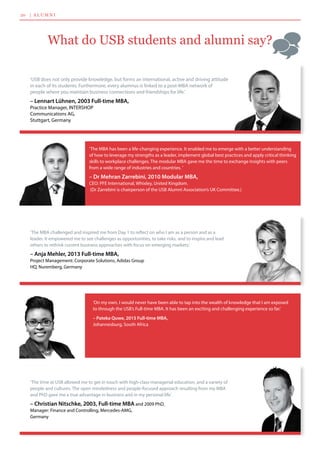 20    |  a l u m n i
What do USB students and alumni say?
‘USB does not only provide knowledge, but forms an international, active and driving attitude
in each of its students. Furthermore, every alumnus is linked to a post-MBA network of 	
people where you maintain business connections and friendships for life.’
– Lennart Lühnen, 2003 Full-time MBA,
Practice Manager, INTERSHOP 	
Communications AG, 	
Stuttgart, Germany
‘The MBA has been a life-changing experience. It enabled me to emerge with a better understanding
of how to leverage my strengths as a leader, implement global best practices and apply critical thinking
skills to workplace challenges. The modular MBA gave me the time to exchange insights with peers
from a wide range of industries and countries. ’
– Dr Mehran Zarrebini, 2010 Modular MBA,
CEO: PFE International, Whixley, United Kingdom.	
(Dr Zarrebini is chairperson of the USB Alumni Association’s UK Committee.)
‘The MBA challenged and inspired me from Day 1 to reflect on who I am as a person and as a 	
leader. It empowered me to see challenges as opportunities, to take risks, and to inspire and lead
others to rethink current business approaches with focus on emerging markets.’
– Anja Mehler, 2013 Full-time MBA,
Project Management: Corporate Solutions, Adidas Group 	
HQ, Nuremberg, Germany
‘The time at USB allowed me to get in touch with high-class managerial education, and a variety of
people and cultures. The open mindedness and people-focused approach resulting from my MBA
and PhD gave me a true advantage in business and in my personal life.’
– Christian Nitschke, 2003, Full-time MBA and 2009 PhD, 	
Manager: Finance and Controlling, Mercedes-AMG, 	
Germany
‘On my own, I would never have been able to tap into the wealth of knowledge that I am exposed
to through the USB’s Full-time MBA. It has been an exciting and challenging experience so far.’
– Pateka Quwe, 2015 Full-time MBA,
Johannesburg, South Africa  
 