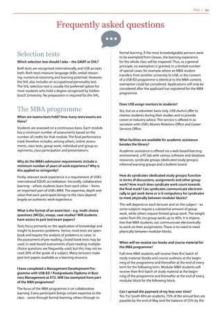 Frequently asked questions
Selection tests
Which selection test should I take – the GMAT or SHL?
Both tests are recognised internationally and USB accepts
both. Both tests measure language skills, verbal reason-
ing, numerical reasoning and learning potential. However,
the SHL also includes an occupational personality test.
The SHL selection test is usually the preferred option for
most students who hold a degree recognised by Stellen-
bosch University. No preparation is required for the SHL.
The MBA programme
When are exams/tests held? How many tests/exams are
there?
Students are assessed on a continuous basis. Each module
has a minimum number of assessments based on the
number of credits for that module. The final performance
mark therefore includes, among others, online assess-
ments, class tests, group work, individual and group as-
signments, class participation and presentations.
Why do the MBA’s admission requirements include a
minimum number of years of work experience? Why is
this applied so stringently?
Firstly, relevant work experience is a requirement of USB’s
international EQUIS accreditation. Secondly, collaborative
learning – where students learn from each other – forms
an important part of USB’s MBA. The expertise, depth and
value that each participant brings to the class depend
largely on authentic work experience.
What is the format of an exam/test – e.g. multi-choice
questions (MCQs), essays, case studies? Will students
have access to past test/exam papers?
Tests focus primarily on the application of knowledge and
insight to business problems. Hence, most tests are open-
book and require the analysis of problems or cases. In
the assessment of pre-reading, closed-book tests may be
used. In web-based assessments of pre-reading multiple-
choice questions are frequently used, but this may not ex-
ceed 20% of the grade of a subject. Many lecturers make
past test papers available as a learning resource.
I have completed a Management Development Pro-
gramme with USB-ED / Postgraduate Diploma in Busi-
ness Management at XYZ. Will I be exempted from part
of the MBA programme?
The focus of the MBA programme is on collaborative
learning. Every participant brings certain expertise to the
class – some through formal learning, others through in-
formal learning. If the most knowledgeable persons were
to be exempted from classes, the learning experience
for the whole class will be impaired. Thus, as a general
principle, no exemption is granted. In a limited number
of special cases, for example where an MBA student
transfers from another university to USB, or the content
of a USB-ED programme is identical to the MBA content,
exemption could be considered. Applications will only be
considered after the applicant has registered for the MBA
programme.
Does USB assign mentors to students?
Yes, but on a volunteer basis only. USB alumni offer to
mentor students during their studies and to provide
career or industry advice. This service is offered in as-
sociation with USB’s Alumni Relations Office and Career
Services Office.
What facilities are available for academic assistance
besides the library?
Academic assistance is offered via a web-based learning
environment, a PC lab with various software and database
resources, syndicate groups (dedicated study groups),
informal learning groups and a bulletin board.
How do syndicates (dedicated study groups) function
in terms of discussions, assignments and other group
work? How much does syndicate work count towards
the final mark? Can syndicates communicate electroni-
cally to get work done or is it compulsory for syndicates
to meet physically between modular blocks?
This will depend on each lecturer and on the subject – as
some subjects require a substantial amount of group
work, while others require limited group work. The weight
varies from 0% (no group work) up to 40%. It is impera-
tive that MBA students can communicate electronically
to work on their assignments. There is no need to meet
physically between modular blocks.
When will we receive our books and course material for
the MBA programme?
Full-time MBA students will receive their first batch of
study material (books and course outlines) at the begin-
ning of the programme and thereafter at the end of every
term for the following term. Modular MBA students will
receive their first batch of study material at the begin-
ning of the programme and thereafter at the end of every
modular block for the following block.
Can I spread the payment of my fees over time?
Yes. For South African students, 75% of the annual fees are
payable by the end of May and the balance of 25% by the
FAQ | 25
 
