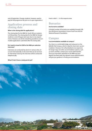 end of September. (Foreign students, however, need to
pay the full programme fee prior to or upon registration.)
Application process and
closing date
When is the closing date for applications?
The closing date for the MBA for South African students
is 30 November. The closing date for the MBA for foreign
students is end of August each year due to visa require-
ments. However, we will do everything possible to accom-
modate applications submitted after the closing date.
Do I need to travel to USB for the MBA pre-selection
interview?
Interviews are conducted by alumni in various cities, lo-
cal and internationally. In the event that we do not have
an interviewer close by, the interview will be conducted
telephonically.
What if I don’t have a study permit yet?
Insert a dash ( – ) in the response area.
Bursaries
Are bursaries available?
A limited number of bursaries are available through USB,
the USB Alumni Association’s Future Fund Trust and the
National Research Foundation.
Campus
Is accommodation available on campus?
Yes, there is a comfortable lodge and restaurant on the
Bellville Park Campus, which is ideal for short-term accom-
modation. However, this will probably be too expensive
for longer stays. For other accommodation options, such
as rooms and flats, contact your course administrator.
Once you have been admitted on the MBA and your
deposit has been paid, the relevant course administrators
will give you guidance in finding accommodation.
26 | FAQ
 