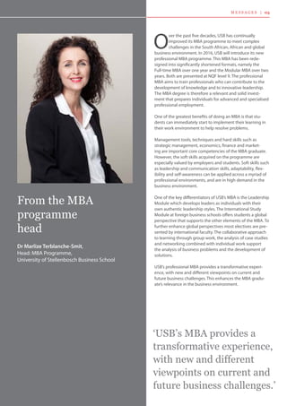 O
ver the past five decades, USB has continually
improved its MBA programme to meet complex
challenges in the South African, African and global
business environment. In 2016, USB will introduce its new
professional MBA programme. This MBA has been rede-
signed into significantly shortened formats, namely the
Full-time MBA over one year and the Modular MBA over two
years. Both are presented at NQF level 9. The professional
MBA aims to train professionals who can contribute to the
development of knowledge and to innovative leadership.
The MBA degree is therefore a relevant and solid invest-
ment that prepares individuals for advanced and specialised
professional employment.
One of the greatest benefits of doing an MBA is that stu-
dents can immediately start to implement their learning in
their work environment to help resolve problems.
Management tools, techniques and hard skills such as
strategic management, economics, finance and market-
ing are important core competencies of the MBA graduate.
However, the soft skills acquired on the programme are
especially valued by employers and students. Soft skills such
as leadership and communication skills, adaptability, flex-
ibility and self-awareness can be applied across a myriad of
professional environments, and are in high demand in the
business environment.
One of the key differentiators of USB’s MBA is the Leadership
Module which develops leaders as individuals with their
own authentic leadership styles. The International Study
Module at foreign business schools offers students a global
perspective that supports the other elements of the MBA. To
further enhance global perspectives most electives are pre-
sented by international faculty. The collaborative approach
to learning through group work, the analysis of case studies
and networking combined with individual work support
the analysis of business problems and the development of
solutions.
USB’s professional MBA provides a transformative experi-
ence, with new and different viewpoints on current and
future business challenges. This enhances the MBA gradu-
ate’s relevance in the business environment.
From the MBA
programme
head
Dr Marlize Terblanche-Smit,
Head: MBA Programme,
University of Stellenbosch Business School
‘USB’s MBA provides a
transformative experience,
with new and different
viewpoints on current and
future business challenges.’
M E S S A G E S | 03
 