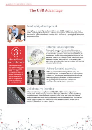 The USB Advantage
04 | L ea d i n g  B usi n ess  S c h ool
The USB MBA comes
with quality guarantees
in the form of AACSB,
EQUIS and AMBA
accreditation. USB was
the first school from an
African university to
hold all three interna-
tional accreditations
for business schools.
International exposure
Students will experience the international dimension at
work at the School. The School’s international participation
is demonstrated by its three international accreditations, its
international student body, visiting international faculty and
exchange students, the compulsory MBA International Study
Module at a foreign business school, its presence in many
parts of the African continent, and partnerships with business
schools on all continents.
Africa-focused expertise
USB is your business knowledge partner in Africa. The 	
School has become known for its African-focused expertise 	
in areas such as sustainable development, futures research, 	
development finance, ethics and corporate governance, 	
personal leadership development, management 	
coaching and emerging-country economics.
Collaborative learning
Collaborative learning is a key feature of USB’s MBA, and this intense engagement 	
contributes to the life-changing experience of doing an MBA with us. Each student brings
unique knowledge and management experience to the table. They come with different 	
undergraduate qualifications, industry experience and cultural backgrounds. This diversity 	
enables students to learn from one another and to work with different perspectives. In 	
addition, USB’s students are mature students.
international
accreditations
A strong focus on leadership development forms part of USB’s programmes – in particular
its MBA and Postgraduate Diploma in Leadership Development. USB’s leadership expertise is
benchmarked against international standards and is endorsed by a growing body of respected
research institutions.
Leadership development
3
 