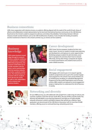 Career development
USB’s Career Services prepares students for their next
career moves. Services to students include career planning
and development, and exposure to career opportunities.
Workshops prepare students for job interviews, assist
them to prepare CVs and show them how to network
effectively, among other things. Companies do regular
on-campus presentations and students have access to
career-related resources.
Social engagement
USB engages with social issues in its research agenda,
academic programmes and as part of its societal engage-
ment programme. The school’s main social initiatives are
its Small Business Academy, its subsidised Management
Programme for Non-profit Organisations and its bursary
scheme. MBA students are exposed to social engagement
projects, helping them to understand the role of business
in society.
Networking and diversity
On your MBA journey, you will collaborate with people from a wide range of cultures and
countries. Students come from all over South Africa, the rest of Africa and the world. This
diversity will add depth to your learning experience and help you to build valuable 	
networks of business contacts and fellow students that will last you a lifetime. Upon
graduation, you become part of the USB Alumni Association with its more than 20 000 	
members, offering access to continued learning, networking and more.
Business connections
USB’s close cooperation with industry ensures an academic offering aligned with the needs of the world of work. Areas of 	
alliance and collaboration include representation by the local and international business community on the USB Advisory
Board and on the School’s academic programme advisory committees (Roundtables). Partnerships between USB and 	
industry include societal initiatives such as the USB Small Business Academy. It also includes the funding of students 	
and the involvement of alumni in the school’s activities (e.g. as mentors of new students).
USB creates business knowl-
edge through its research
centres, academic conferenc-
es and seminars, a research
fellowship programme, the
research undertaken by its
faculty members and stu-
dents, and its partnerships
with the business industry
and other academic institu-
tions. The School shares its
research with its students
from all over the world,
as well as with stakeholders
such as alumni and
business leaders.
Business
knowledge
L ea d i n g  B usi n ess  S c h ool  | 05
 
