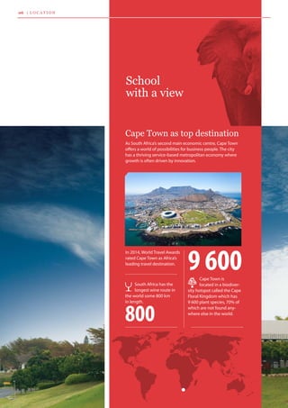 School
with a view
As South Africa’s second main economic centre, Cape Town
offers a world of possibilities for business people. The city
has a thriving service-based metropolitan economy where
growth is often driven by innovation.
In 2014, World Travel Awards 	
rated Cape Town as Africa’s 	
leading travel destination.
Cape Town as top destination
Cape Town is 	
located in a biodiver-
sity hotspot called the Cape
Floral Kingdom which has
9 600 plant species, 70% of
which are not found any-
where else in the world.
9 600
South Africa has the
longest wine route in
the world some 800 km 	
in length.
800
06 | l o c a t i o n
 