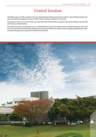 Central location
The hilltop campus of USB is situated in the ever-expanding Tyger Valley business district, which is about halfway between the
Cape Town CBD and Stellenbosch, home of USB’s mother institution, Stellenbosch University.
The campus is close to main access routes, the Cape Town International Airport, shopping malls, sports facilities, entertainment
and first-class medical facilities.
Also within easy reach are attractions such as the V&A Waterfront, Cape Point, Table Mountain (a World Heritage site and one of
the new Seven Wonders of the World), Robben Island, Kirstenbosch Botanical Gardens and the neighbouring Boland area with
its cultural heritage, scenic beauty and world-famous winelands.
L ea d i n g  B usi n ess  S c h ool  | 07
 