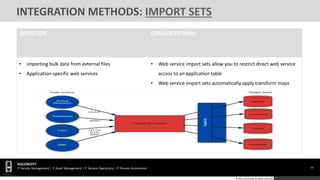 16
HGCONCEPT
IT Service Management | IT Asset Management | IT Service Operations | IT Process Automation
© 2016 HGConcept All Rights Reserved
INTEGRATION METHODS: IMPORT SETS
GOOD FOR CONSIDERATIONS
• Importing bulk data from external files
• Application-specific web services
• Web service import sets allow you to restrict direct web service
access to an application table.
• Web service import sets automatically apply transform maps
 